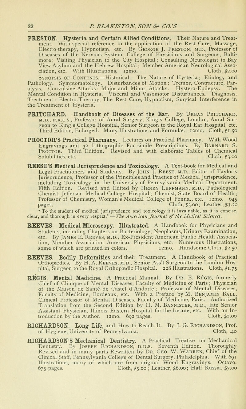 PRESTON. Hysteria and Certain Allied Conditions. Their Nature and Treat- ment. With special reference to the appHcation of the Rest Cure, Massage, Electro-therapy, Hypnotism, etc. By George J. Preston, m.d., Professor of Diseases of the Nervous System, College of Physicians and Surgeons, Balti- more ; Visiting Physician to the City Hospital; Consulting Neurologist to Bay View Asylum and the Hebrew Hospital; Member American Neurological Asso- ciation, etc. With Illustrations. i2mo. Cloth, $2.00 Synopsis of Contents.—Historical. The Nature of Hysteria; Etiology and Pathology. Symptomatology. Disturbances of Motion : Tremor, Contracture, Par- alysis. Convulsive Attacks : Major and Minor Attacks. Hystero-Epilepsy. The Mental Condition in Hysteria. Visceral and Vasomotor Disturbances. Diagnosis. Treatment: Electro-Therapy, The Rest Cure, Hypnotism, Surgical Interference in the Treatment of Hysteria. PRITCHAED. Handbook of Diseases of the Ear. By Urban Pritchard, M.D., F.R.C.S., Professor of Aural Surgery, King's College, London, Aural Sur- geon to King's College Hospital, Senior Surgeon to the Royal Ear Hospital, etc. Third Edition, Enlarged. Many Illustrations and Formulas. i2mo. Cloth, $1.50 PROCTOR'S Practical Pharmacy. Lectures on Practical Pharmacy. With Wood Engravings and 32 Lithographic Fac-simile Prescriptions. By Barnard S. Proctor. Third Edition. Revised and with elaborate Tables of Chemical Solubilities, etc. Cloth, $3.00 REESE'S Medical Jurisprudence and Toxicology. A Text-book for Medical and Legal Practitioners and Students. By John J. Reese, m.d.. Editor of Taylor's Jurisprudence, Professor of the Principles and Practice of Medical Jurisprudence, including Toxicology, in the University of Pennsylvania Medical Department. Fifth Edition. Revised and Edited by Henry Leffmann, m.d., Pathological Chemist, Jefferson Medical College Hospital; Chemist, State Board of Health ; Professor of Chemistry, Woman's Medical College of Penna., etc. i2mo. 645 pages. Cloth, $3.00; Leather, $3.50  To the student of medical jurisprudence and toxicology it is invaluable, as it is concise, clear, and thorough in every respect.—The Atnericatt Journal of the Medical Sciences. REEVES. Medical Microscopy. Illustrated. A Handbook for Physicians and Students, including Chapters on Bacteriology, Neoplasms, Urinary Examination, etc. By James E. Reeves, m.d., Ex-President American Public Health Associa- tion, Member Association American Physicians, etc. Numerous Illustrations, some of which are printed in colors. i2mo. Handsome Cloth, $2.50 REEVES. Bodily Deformities and their Treatment. A Handbook of Practical Orthopaedics. By H. A. Reeves, m.d.. Senior Ass't Surgeon to the London Hos- pital, Surgeon to the Royal Orthopaedic Hospital. 228 Illustrations. Cloth, $1.75 REGIS. Mental Medicine. A Practical Manual. By Dr. E. Regis, formerly Chief of Clinique of Mental Diseases, Faculty of Medicine of Paris ; Physician of the Maison de Sante de Castel d'Andorte ; Professor of Mental Diseases, Faculty of Medicine, Bordeaux, etc. With a Preface by M. Benjamin Ball, Clinical Professor of Mental Diseases, Faculty of Medicine, Paris. Authorized Translation from the Second Edition by H. M. Bannister, m.d., late Senior Assistant Physician, Illinois Eastern Hospital for the Insane, etc. With an In- troduction by the Author. i2mo. 692 pages. Cloth, $2.00 RICHARDSON. Long- Life, and How to Reach It. By J. G. Richardson, Prof, of Hygiene, University of Pennsylvania. Cloth, .40 RICHARDSON'S Mechanical Dentistry. A Practical Treatise on Mechanical Dentistry. By Joseph Richardson, d.d.s. Seventh Edition. Thoroughly Revised and in many parts Rewritten by Dr. Geo. W. Warren, Chief of the Clinical Staff, Pennsylvania College of Dental Surgery, Philadelphia. With 691 Illustrations, many of which are from original Wood Engravings. Octavo. 675 pages. Cloth, $5.00; Leather, $6.00; Half Russia, $7.00