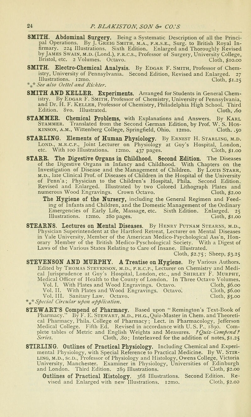 SMITH. Abdominal Surgery. Being a Systematic Description of all the Princi- pal Operations. By J. Greig Smith, m.a., f.r.s.e., Surg, to British Royal In- firmary. 224 Illustrations. Sixth Edition, Enlarged and Thoroughly Revised by James Swain, m.d. (Lond.), f.r.c.s.. Professor of Surgery, University College, Bristol, etc. 2 Volumes. Octavo. Cloth, $10.00 SMITH. Electro-Chemical Analysis. By Edgar F. Smith, Professor of Chem- istry, University of Pennsylvania. Second Edition, Revised and Enlarged. 27 Illustrations. i2mo. Cloth, $1.25 *^* See also Oettel and Richter. SMITH AND KELLER. Experiments. Arranged for Students in General Chem- istry. By Edgar F. Smith, Professor of Chemistry, University of Pennsylvania, and Dr. H. F. Keller, Professor of Chemistry, Philadelphia High School. Third Edition. 8vo. Illustrated. Cloth, .60 STAMMER. Chemical Problems, with Explanations and Answers. By Karl Stammer. Translated from the Second German Edition, by Prof. W. S. Hos- KINSON, a.m., Wittenberg College, Springfield, Ohio. i2mo. Cloth. .50 STARLING. Elements of Human Physiolog-y. By Ernest H. Starling, m.d. Lond., m.r.c.p., Joint Lecturer on Physiology at Guy's Hospital, London, etc. With 100 Illustrations. i2mo. 437 pages. Cloth, $1.00 STARR. The Digestive Organs in Childhood. Second Edition. The Diseases of the Digestive Organs in Infancy and Childhood. With Chapters on the Investigation of Disease and the Management of Children. By Louis Starr, M.D., late Clinical Prof, of Diseases of Children in the Hospital of the University of Penn'a; Physician to the Children's Hospital, Phila. Second Edition. Revised and Enlarged. Illustrated by two Colored Lithograph Plates and numerous Wood Engravings. Crown Octavo. Cloth, $2.00 The Hygiene of the Nursery, including the General Regimen and Feed- ing of Infants and Children, and the Domestic Management of the Ordinary Emergencies of Early Life, Massage, etc. Sixth Edition. Enlarged. 25 Illustrations. i2mo. 280 pages. Cloth, $1.00 STEARNS. Lectures on Mental Diseases. By Henry Putnam Stearns, m.d., Physician Superintendent at the Hartford Retreat, Lecturer on Mental Diseases in Yale University, Member of the American Medico-Psychological Ass'n, Hon- orary Member of the British Medico-Pyschological Society. With a Digest of Laws of the Various States Relating to Care of Insane. Illustrated. Cloth, $2.75; Sheep, $3.25 STEVENSON AND MURPHY. A Treatise on Hygiene. By Various Authors. Edited by Thomas Stevenson, m.d., f.r.c.p.. Lecturer on Chemistry and Medi- cal Jurisprudence at Guy's Hospital, London, etc., and Shirley F. Murphy, Medical Officer of Health to the County of London. In Three Octavo Volumes. Vol. I. With Plates and Wood Engravings. Octavo. Cloth, $6.00 Vol. 11. With Plates and Wood Engravings. Octavo. Cloth, $6.00 Vol. III. Sanitary Law. Octavo. Cloth, $5.00 *** Special Circular up07i application. STEWART'S Compend of Pharmacy. Based upon Remington's Text-Book of Pharmacy. By F. E. Stewart, m.d., ph.g., Quiz-Master in Chem. and Theoreti- cal Pharmacy, Phila. College of Pharmacy; Lect. in Pharmacology, Jefferson Medical College. Fifth Ed. Revised in accordance with U. S. P., 1890. Com- plete tables of Metric and English Weights and Measures, f Quiz-Compend f Series. Cloth, .80; Interleaved for the addition of notes, $1.25 STIRLING. Outlines of Practical Physiology. Including Chemical and Experi- mental Physiology, with Special Reference to Practical Medicine. By W. Stir- ling, m.d., Sc.d., Professor of Physiology and Histology, Owens College, Victoria University, Manchester. Examiner in Physiology, Universities of Edinburgh and London. Third Edition. 289 Illustrations. Cloth, $2.00 Outlines of Practical Histology. 368 Illustrations. Second Edition. Re- vised and Enlarged with new Illustrations. i2mo. Cloth, $2.00