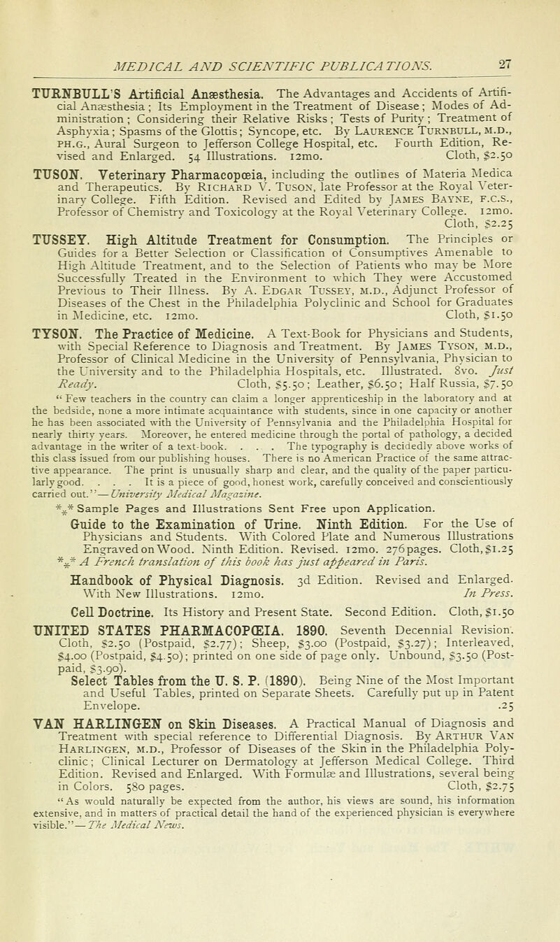 TTJRNBULL'S Artificial Anaesthesia. The Advantages and Accidents of Artifi- cial Angesthesia ; Its Employment in the Treatment of Disease; Modes of Ad- ministration ; Considering their Relative Risks ; Tests of Purity ; Treatment of Asphyxia; Spasms of the Glottis; Syncope, etc. By Laurence Turnbull, m.d., PH.G., Aural Surgeon to Jefferson College Hospital, etc. Fourth Edition, Re- vised and Enlarged. 54 Illustrations. i2mo. Cloth, §2.50 TTJSON. Veterinary Pharmacopceia, including the outlines of ^Materia ^Medica and Therapeutics. By Richard V. Tusox, late Professor at the Royal Veter- inary College. Fifth Edition. Revised and Edited by James Bayxe, F.C.S., Professor of Chemistrv and Toxicology- at the Roval A'eterinary College. i2mo. Cloth, S2.25 TT7SSEY. Higli Altitude Treatment for Consumption. The Principles or Guides for a Better Selection or Classihcation ot Consumptives Amenable to High Altitude Treatment, and to the Selection of Patients who may be ]\Iore Successfully Treated in the Environment to which They were Accustomed Previous to Their Illness. By A. Edgar Tussey, m.d., Adjunct Professor of Diseases of the Chest in the Philadelphia Polyclinic and School for Graduates in ]\Iedicine, etc. i2mo. Cloth, Si.50 TYSON. The Practice of Medicine. A Text-Book for Physicians and Students, with Special Reference to Diagnosis and Treatment. By James Tyson, m.d.. Professor of Clinical Medicine in the Universit}' of Pennsylvania, Physician to the University and to the Philadelphia Hospitals, etc. Illustrated. 8vo. Just Ready. Cloth, $5.50; Leather, s6.50 ; Half Russia, SJ. 50  Few teachers in the country can claim a longer apprenticeship in the laboratory and at the bedside, none a more intimate acquaintance with students, since in one capacity or another he has been associated with the University of Pennsylvania and the Philadelphia Hospital for nearly thirty years. ^loreover, he entered medicine through the portal of pathology, a decided advantage in the writer of a text-book. . . . The typography is decidedly above works of this class issued from our publishing houses. There is no American Practice of the same attrac- tive appearance. The print is unusually sharp and clear, and the quality of the paper particu- larly good. . . . It is a piece of good, honest work, carefully conceived and conscientiously carried out.'—University JSIedical Magazhie. *^* Sample Pages and Illustrations Sent Free upon Application. Guide to the Examination of TJrine. Ninth Edition. For the Use of Physicians and Students. With Colored Plate and Numerous Illustrations Engraved on Wood. Ninth Edition. Revised. i2mo. 276 pages. Cloth, Si-2 5 %* A French translation of this book has just appeared in Paris. Handbook of Physical Diagnosis. 3d Edition. Revised and Enlarged. With New Illustrations. i2mo. In Press. Cell Doctrine. Its History and Present State. Second Edition. Cloth, $1.50 UNITED STATES PHARMACOPCEIA. 1890, Seventh Decennial Revision. Cloth, S2.50 (Postpaid, S2.77) ; Sheep, S3.00 (Postpaid, S3.27); Interleaved, $4.00 (Postpaid, §4.50); printed on one side of page only. L'nbound, S3.50 (Post- paid, S3.90). Select Tables from the U. S. P, fl890). Being Nine of the :\Iost Important and L'seful Tables, printed on Separate Sheets. Carefully put up in Patent Envelope. .25 VAN HARLING-EN on Skin Diseases. A Practical Manual of Diagnosis and Treatment with special reference to Differential Diagnosis. By Arthur Van Harlingen, m.d.. Professor of Diseases of the Skin in the Philadelphia Poly- clinic ; Clinical Lecturer on Dermatology at Jefferson Medical College. Third Edition. Revised and Enlarged. With Formulse and lUustradons, several being in Colors. 580 pages. Cloth, §2.75 As would naturally be expected from the author, his views are sound, his information extensive, and in matters of practical detail the hand of the experienced physician is everywhere visible.—The Medical N'ews.