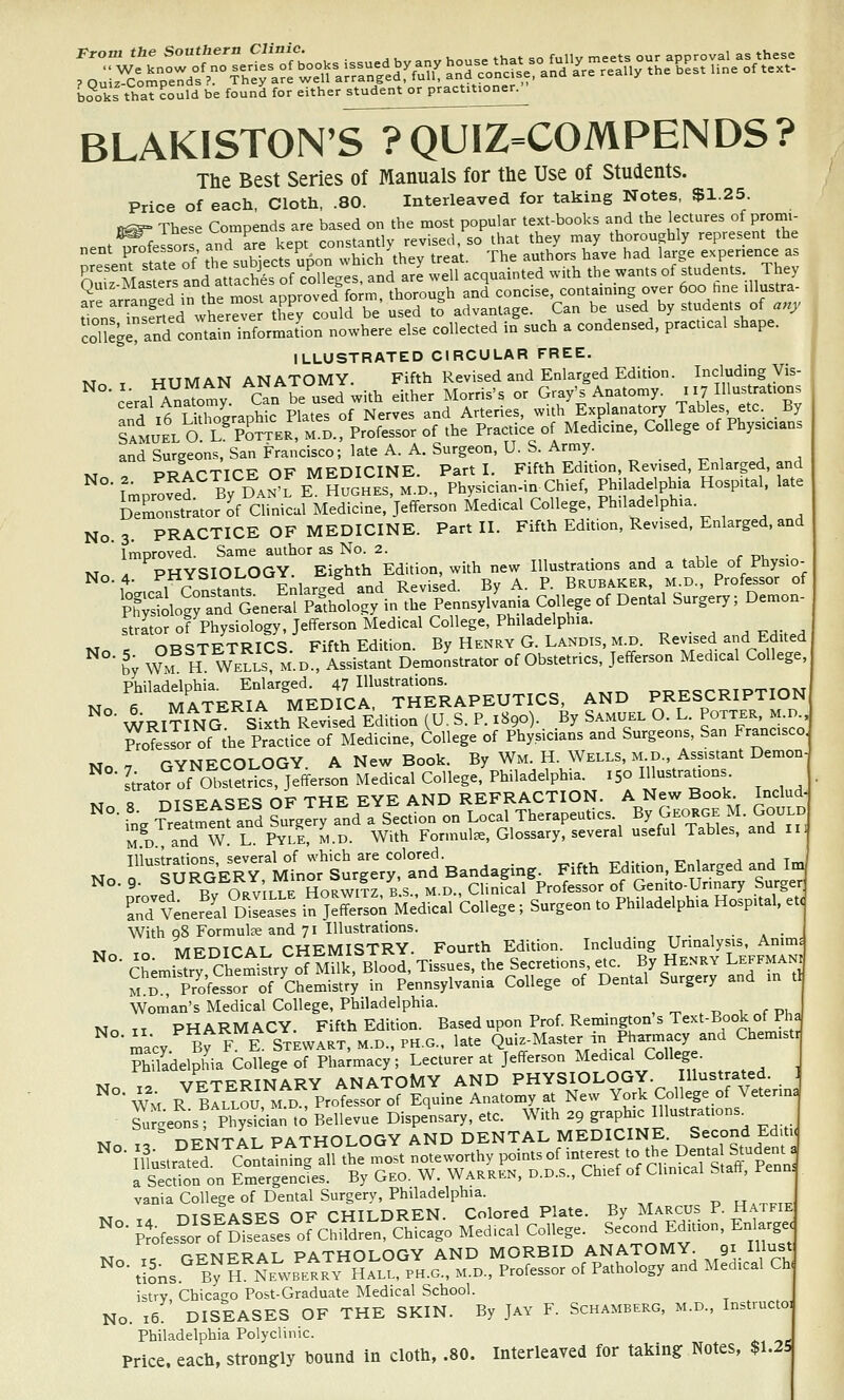 b^oks thaT?oCld be found for either student or practitioner. BLAKISTON'S ?QUIZ=COMPENDS? The Best Series of Manuals for the Use of Students. Price of each, Cloth, .80. Interleaved for taking Notes, $1.25. fi^ These Compends are based on the most popular text-books and the lectures of promi- .^P.\ors and are kept constantly revised, so that they may thoroughly represent the college and contain information nowhere else collected in such a condensed, practical shape. ILLUSTRATED CIRCULAR FREE. M. T HUMAN ANATOMY. Fifth Revised and Enlarged Edition. Including Vis-  ceralA^^oty. Can be used with either Morris's or Gray's Anatomy. 117 IHustrat.ons X ifi T i^holraohic Plates of Nerves and Arteries, with Explanatory Tables, etc By Tamukl O l' Po^ER M D.rProfessor of the Practice of Medicine, College of Physicians and Surgeons, San Francisco; lateA. A. Surgeon, U.S. Army. 1.T PWArriCE OF MEDICINE. Part I. Fifth Edition, Revised, Enlarged, and I'mpr^ved By'^DANfE H?GHKS,M.D., Physician in^ Chief, Philadelphia Hospital, late Demonstrator of Clinical Medicine, Jefferson Medical College, Philadelphia. No. 3. PRACTICE OF MEDICINE. Part II. Fifth Edition, Revised. Enlarged, and ' Improved. Same author as No. 2. , , , r d- • ivT . PHYSIOLOGY Eighth Edition, with new Illustrations and a table of Physio- strLr of Physiology, Jefferson Medical College, Philadelphia. ORCSTT7TRTCS Fifth Edition. By Henry G. Landis, M.D. Revised and bdited ^ t W°f H mLi: m.d! issiftant DemoLtrator of Obstetrics, Jefferson Medical College. PViiladplnhia Enlarged. 47 Illustrations. Philaddphm^ E g 47 THERAPEUTICS, AND PRESCRIPTION ^ WRITING stxth Revised Edition (U. S. P. 1890).. By Samuel O. L. Pott-, -n Professor of the Practice of Medicine, College of Physicians and Surgeons, San Francisco. ivT . rVNECOLOGY A New Book. By Wm. H. Wells, M.D., Assistant Demon- Lto^IfO^SSr^Sj^erst Medical College,V^^ 150 Illustrations M R DISEASES OF THE EYE AND REFRACTION. A New Book Includ-  • in. Tr atmenfan? SuTgery and a Section on Local Therapeutics. By George M.GoULD M.D., and W. L. Pyle, m.d. With Formula, Glossary, several useful Tables, and li- Tllnstrntions several of which are colored. Illustrations, several ^^ Bandaging. Fifth Edition, Enlarged and Im, • 9- ^ 1? o.^'tt T K HoRWif z B s M D Clinical Professor of Genito-Urinary Surger Tdtener^ell m™ in j:SoMedS-College; Surgeon to Philadelphia Hospital. et< With q8 Formulce and 71 Illustrations. ,, . , . . • J ^T T« MFDICAL CHEMISTRY. Fourth Edition. Including Urinalysis, Anims ^°- Ch;mi!fr?Ch?mi^trySMUk Blood, Tissues, the Secretions etc. By Henry Leffmani Sd Professor of'Chemistr; in Pennsylvania College of Dental Surgery and in tl Woman's Medical College, Philadelphia. _ , ^ . t, 1 r pu„ M^ TT PHARMACY. Fifth Edition. Based upon Prof. Remmgton s Text-Book of Pha macy^^FK STEWART, M.D.,PH.G.. late Quiz-Master in Pharmacy and Chemistr ?hiladelphia College of Pha;macy; Lecturer at Jefferson Medical College. _-\,^„„,T^. PY ANATOMY AND PHYSIOLOGY. Illustrated. 1 w R^'bIllS. m'^d Prot^ro^Equ^^^ New York College of Veterin. S geonsT PhySian to Bellevue Dispensary, etc. With 29 graphic Illustrations^ M ., nFNTAL PATHOLOGY AND DENTAL MEDICINE. Second Ed.ti< lustr^tfd c1,ntjrgXemost noteworthy pointsofin^ a Section on Emergenctes. By Geo. W. Warren, d.d.s.. Chief of Clinical Staft, Penn. vania College of Dental Surgery, Philadelphia. , P H,xfti7 T^ T. m<=?EASES OF CHILDREN. Colored Plate. By Marcus P. Hatfie ^ P?ofes?or^o?DL^aL of ChifdJen, Chicago Medical College. Second Edition, Enlarge. T.T r rPTSTFRAL PATHOLOGY AND MORBID ANATOMY. Qi IH^st ^ tlons ly S NE^vB^tJv HALL. PH.o., M.D., Professor of Pathology and Medical Cb istrv Chicago Post-Graduate Medical School. No. 16: DISEASES OF THE SKIN. By Jay F. Schamberg, m.d., Instructa Philadelphia Polyclinic. Price, each, strongly bound in cloth, .80. Interleaved for taking Notes, $L2S No. 9.