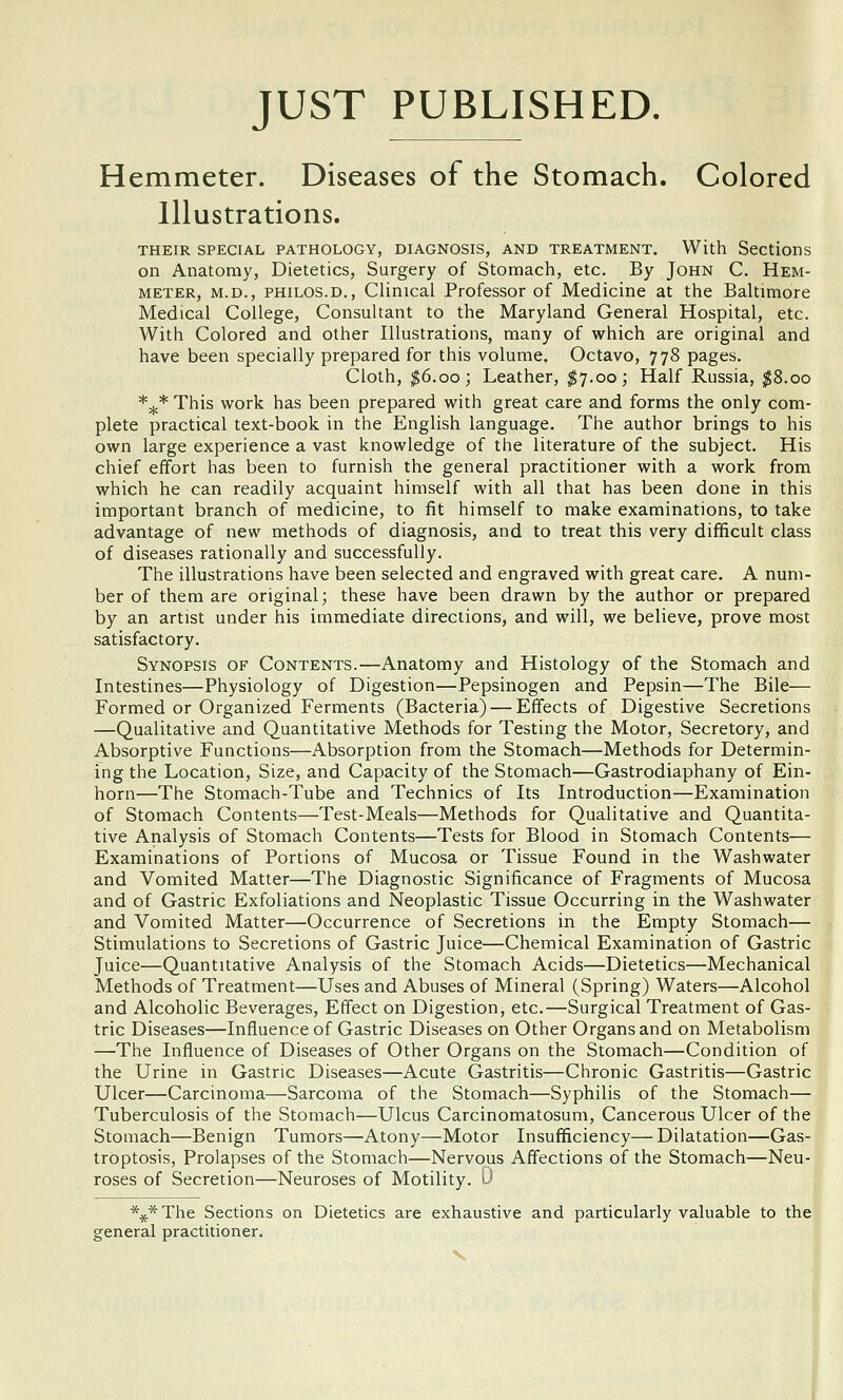 JUST PUBLISHED. Hemmeter. Diseases of the Stomach. Colored Illustrations. THEIR SPECIAL PATHOLOGY, DIAGNOSIS, AND TREATMENT. With Sections on Anatomy, Dietetics, Surgery of Stomach, etc. By John C. Hem- meter, M.D., PHiLOS.D., Clinical Professor of Medicine at the Baltimore Medical College, Consultant to the Maryland General Hospital, etc. With Colored and other Illustrations, many of which are original and have been specially prepared for this volume. Octavo, 778 pages. Cloth, ^6.00; Leather, ;^7.00; Half Russia, ^8.00 *5^* This work has been prepared with great care and forms the only com- plete practical text-book in the English language. The author brings to his own large experience a vast knowledge of the literature of the subject. His chief effort has been to furnish the general practitioner with a work from which he can readily acquaint himself with all that has been done in this important branch of medicine, to fit himself to make examinations, to take advantage of new methods of diagnosis, and to treat this very difficult class of diseases rationally and successfully. The illustrations have been selected and engraved with great care, A num- ber of them are original; these have been drawn by the author or prepared by an artist under his immediate directions, and will, we believe, prove most satisfactory. Synopsis of Contents.—Anatomy and Histology of the Stomach and Intestines—Physiology of Digestion—Pepsinogen and Pepsin—The Bile— Formed or Organized Ferments (Bacteria) — Effects of Digestive Secretions —Qualitative and Quantitative Methods for Testing the Motor, Secretory, and Absorptive Functions—Absorption from the Stomach—Methods for Determin- ing the Location, Size, and Capacity of the Stomach—Gastrodiaphany of Ein- horn—The Stomach-Tube and Technics of Its Introduction—Examination of Stomach Contents—Test-Meals—Methods for Qualitative and Quantita- tive Analysis of Stomach Contents—Tests for Blood in Stomach Contents— Examinations of Portions of Mucosa or Tissue Found in the Washwater and Vomited Matter—The Diagnostic Significance of Fragments of Mucosa and of Gastric Exfoliations and Neoplastic Tissue Occurring in the Washwater and Vomited Matter—Occurrence of Secretions in the Empty Stomach— Stimulations to Secretions of Gastric Juice—Chemical Examination of Gastric Juice—Quantitative Analysis of the Stomach Acids—Dietetics—Mechanical Methods of Treatment—Uses and Abuses of Mineral (Spring) Waters—Alcohol and Alcoholic Beverages, Effect on Digestion, etc.—Surgical Treatment of Gas- tric Diseases—Influence of Gastric Diseases on Other Organs and on Metabolism —The Influence of Diseases of Other Organs on the Stomach—Condition of the Urine in Gastric Diseases—Acute Gastritis—Chronic Gastritis—Gastric Ulcer—Carcinoma—Sarcoma of the Stomach—Syphilis of the Stomach— Tuberculosis of the Stomach—Ulcus Carcinomatosum, Cancerous Ulcer of the Stomach—Benign Tumors—Atony—Motor Insufficiency—Dilatation—Gas- troptosis, Prolapses of the Stomach—Nervous Affections of the Stomach—Neu- roses of Secretion—Neuroses of Motility. '0 %* The Sections on Dietetics are exhaustive and particularly valuable to the general practitioner.