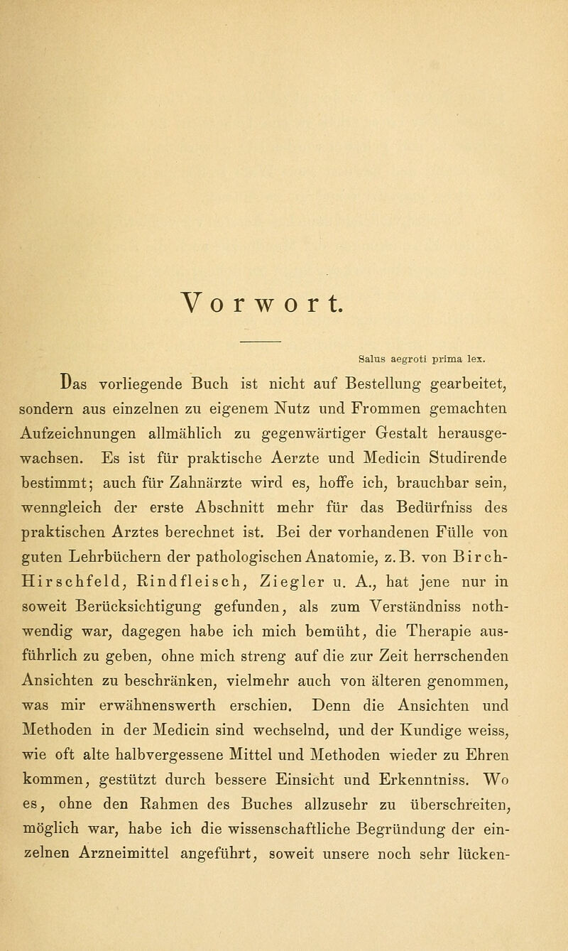 Vorwort. Salus aegroti prima lex. Das vorliegende Buch ist nicht auf Bestellung gearbeitet, sondern aus einzelnen zu eigenem Nutz und Frommen gemachten Aufzeichnungen allmählich zu gegenwärtiger Gestalt herausge- wachsen. Es ist für praktische Aerzte und Medicin Studirende bestimmt; auch für Zahnärzte wird es, hoffe ich, brauchbar sein, wenngleich der erste Abschnitt mehr für das Bedürfniss des praktischen Arztes berechnet ist. Bei der vorhandenen Fülle von guten Lehrbüchern der pathologischen Anatomie, z.B. von Birch- Hirschfeld, Rindfleisch, Ziegler u. A,, hat jene nur in soweit Berücksichtigung gefunden, als zum Verständniss noth- wendig war, dagegen habe ich mich bemüht, die Therapie aus- führlich zu geben, ohne mich streng auf die zur Zeit herrschenden Ansichten zu beschränken, vielmehr auch von älteren genommen, was mir erwähnenswerth erschien. Denn die Ansichten und Methoden in der Medicin sind wechselnd, und der Kundige weiss, wie oft alte halbvergessene Mittel und Methoden wieder zu Ehren kommen, gestützt durch bessere Einsicht und Erkenntniss. Wo es, ohne den Rahmen des Buches allzusehr zu überschreiten, möglich war, habe ich die wissenschaftliche Begründung der ein- zelnen Arzneimittel angeführt, soweit unsere noch sehr lücken-