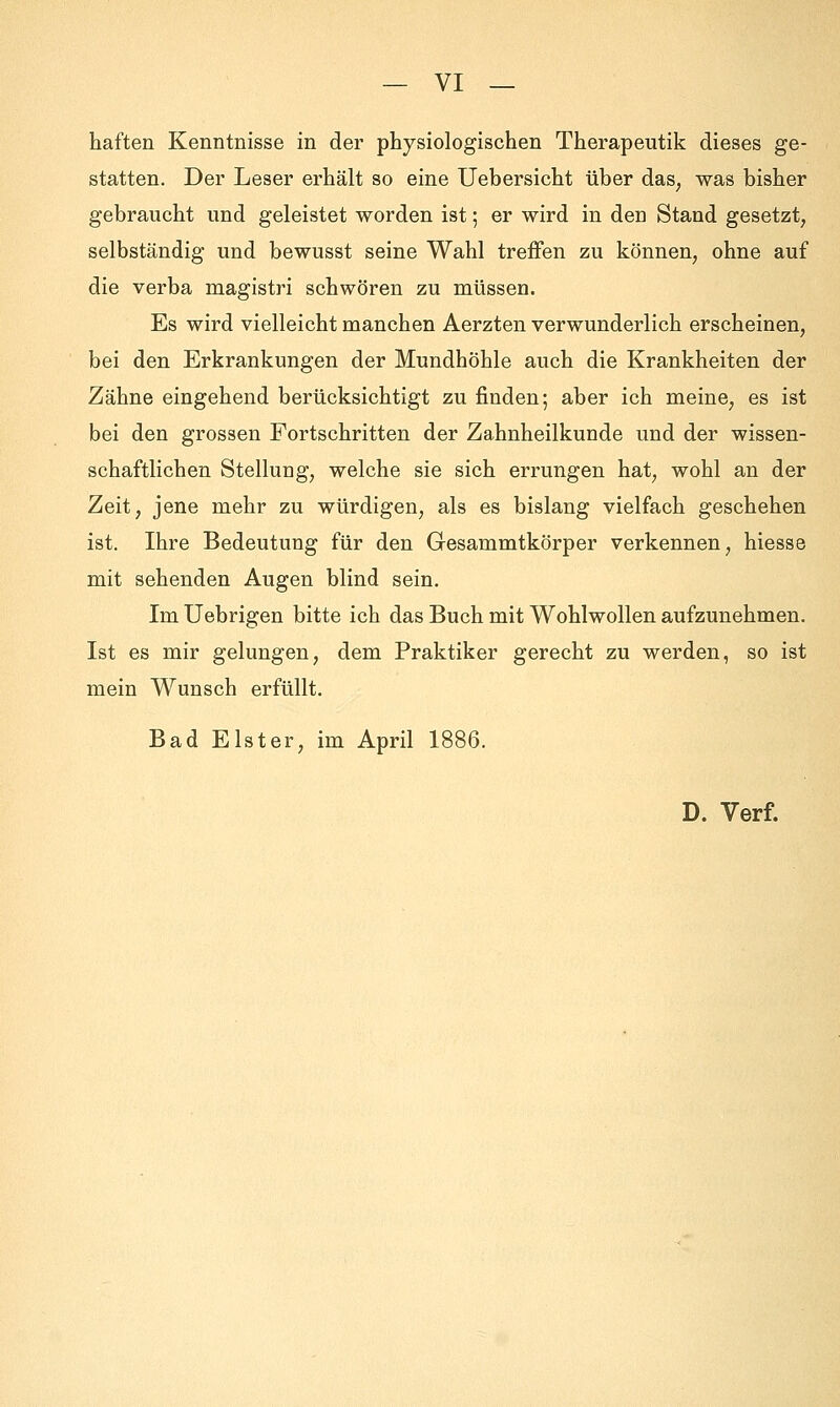 haften Kenntnisse in der physiologischen Therapeutik dieses ge- statten. Der Leser erhält so eine Uebersicht über das, was bisher gebraucht und geleistet worden ist 5 er wird in den Stand gesetzt, selbständig und bewusst seine Wahl treffen zu können, ohne auf die verba magistri schwören zu müssen. Es wird vielleicht manchen Aerzten verwunderlich erscheinen, bei den Erkrankungen der Mundhöhle auch die Krankheiten der Zähne eingehend berücksichtigt zu finden; aber ich meine, es ist bei den grossen Fortschritten der Zahnheilkunde und der wissen- schaftlichen Stellung, welche sie sich errungen hat, wohl an der Zeit, jene mehr zu würdigen, als es bislang vielfach geschehen ist. Ihre Bedeutung für den Gesammtkörper verkennen, hiesse mit sehenden Augen blind sein. Im Uebrigen bitte ich das Buch mit Wohlwollen aufzunehmen. Ist es mir gelungen, dem Praktiker gerecht zu werden, so ist mein Wunsch erfüllt. Bad Elster, im April 1886. D. Verf.