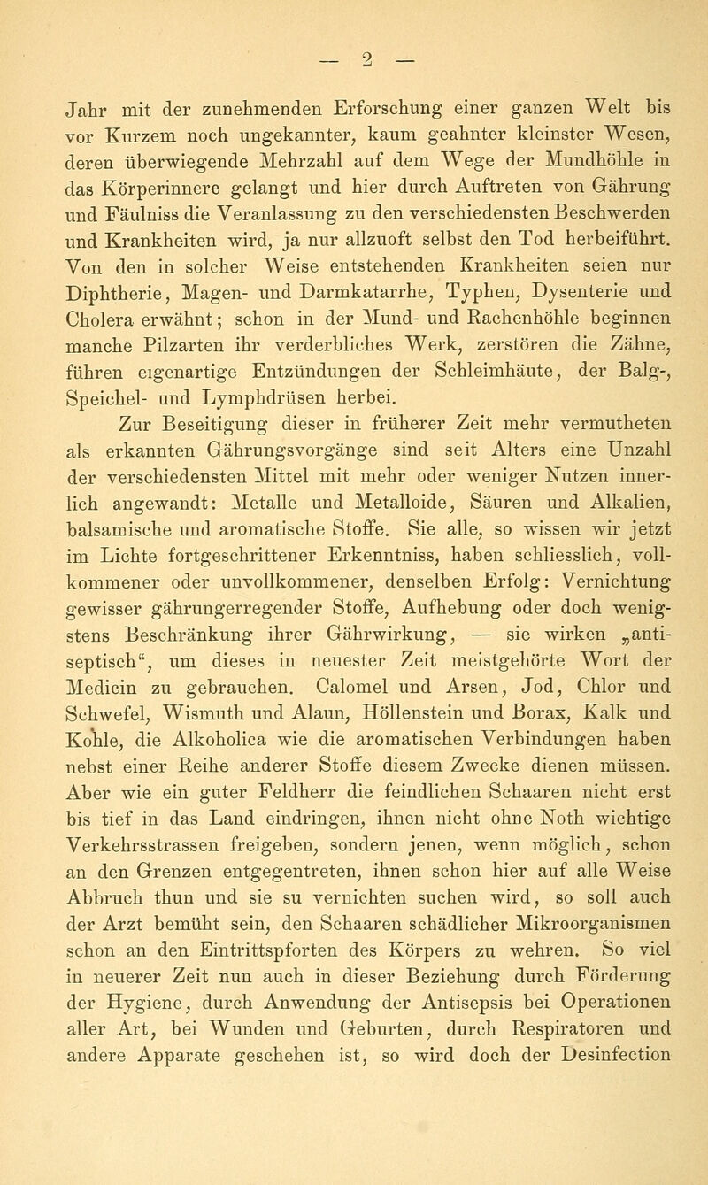 9, _ Jahr mit der zunehmenden Erforschung einer ganzen Welt bis vor Kurzem noch ungekannter^ kaum geahnter kleinster Wesen, deren überwiegende Mehrzahl auf dem Wege der Mundhöhle in das Körperinnere gelangt und hier durch Auftreten von Gährung und Fäulniss die Veranlassung zu den verschiedensten Beschwerden und Krankheiten wird, ja nur allzuoft selbst den Tod herbeiführt. Von den in solcher Weise entstehenden Krankheiten seien nur Diphtherie, Magen- und Darmkatarrhe, Typhen, Dysenterie und Cholera erwähnt; schon in der Mund- und Rachenhöhle beginnen manche Pilzarten ihr verderbliches Werk, zerstören die Zähne, führen eigenartige Entzündungen der Schleimhäute, der Balg-, Speichel- und Lymphdrüsen herbei. Zur Beseitigung dieser in früherer Zeit mehr vermutheten als erkannten Gährungsvorgänge sind seit Alters eine Unzahl der verschiedensten Mittel mit mehr oder weniger Nutzen inner- lich angewandt: Metalle und Metalloide, Säuren und Alkalien, balsamische und aromatische Stoffe. Sie alle, so wissen wir jetzt im Lichte fortgeschrittener Erkenntniss, haben schliesslich, voll- kommener oder unvollkommener, denselben Erfolg: Vernichtung gewisser gährungerregender Stoffe, Aufhebung oder doch wenig- stens Beschränkung ihrer Gährwirkung, — sie wirken „anti- septisch, um dieses in neuester Zeit meistgehörte Wort der Medicin zu gebrauchen. Calomel und Arsen, Jod, Chlor und Schwefel, Wismuth und Alaun, Höllenstein und Borax, Kalk und Kohle, die Alkoholica wie die aromatischen Verbindungen haben nebst einer Reihe anderer Stoffe diesem Zwecke dienen müssen. Aber wie ein guter Feldherr die feindlichen Schaaren nicht erst bis tief in das Land eindringen, ihnen nicht ohne Noth wichtige Verkehrsstrassen freigeben, sondern jenen, wenn möglich, schon an den Grenzen entgegentreten, ihnen schon hier auf alle Weise Abbruch thun und sie su vernichten suchen wird, so soll auch der Arzt bemüht sein, den Schaaren schädlicher Mikroorganismen schon an den Eintrittspforten des Körpers zu wehren. So viel in neuerer Zeit nun auch in dieser Beziehung durch Förderung der Hygiene, durch Anwendung der Antisepsis bei Operationen aller Art, bei Wunden und Geburten, durch Respiratoren und andere Apparate geschehen ist, so wird doch der Desinfection