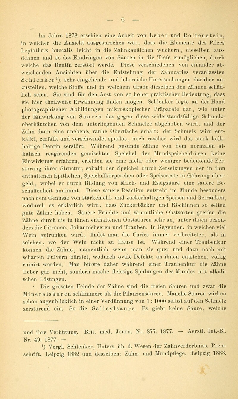 Im Jahre 1878 erschien eine Arbeit von Leber und Rottenstein, in welcher die Ansicht ausgesprochen war, dass die Elemente des Pilzes Leptothrix buccalis leicht in die Zahnkanälchen wuchern, dieselben aus- dehnen und so das Eindringen von Säuren in die Tiefe ermöglichen, durch welche das Dentin zerstört werde. Diese verschiedenen von einander ab- weichenden Ansichten über die Entstehung der Zahncaries veranlassten Schlenker^), sehr eingehende und lehrreiche Untersuchungen darüber an- zustellen, welche Stoffe und in welchem Grade dieselben den Zähnen schäd- lich seien. Sie sind für den Arzt von so hoher praktischer Bedeutung, dass sie hier theilweise Erwähnung finden mögen. Schlenker legte an der Hand photographischer Abbildungen mikroskopischer Präparate dar, wie unter der Einwirkung von Säuren das gegen diese widerstandsfähige Schmelz- oberhäutchen von dem unterliegenden Schmelze abgehoben wird, und der Zahn dann eine unebene, rauhe Oberfläche erhält; der Schmelz wird ent- kalkt, zerfällt und verschwindet spurlos, noch rascher wird das stark kalk- haltige Dentin zerstört. Während gesunde Zähne von dem normalen al- kalisch reagirenden gemischten Speichel der Mundspeicheldrüsen keine Einwirkung erfahren, erleiden sie eine mehr oder weniger bedeutende Zer- störung ihrer Structur, sobald der Speichel durch Zersetzungen der in ihm enthaltenen Epithelien, Speichelkörperchen oder Speisereste in Gährung über- geht, wobei er durch Bildung von Milch- und Essigsäure eine sauere Be- schaffenheit annimmt. Diese sauere Reaction entsteht im Munde besonders nach dem Genüsse von Stärkemehl- und zuckerhaltigen Speisen und Getränken, wodurch es erklärlich wird, dass Zuckerbäcker und Köchinnen so selten gute Zähne haben. Sauere Früchte und sämmtliche Obstsorten greifen die Zähne durch die in ihnen enthaltenen Obstsäuren sehr an, unter ihnen beson- ders die Citronen, Johannisbeeren und Trauben. In Gegenden, in welchen viel Wein getrunken wird, findet man die Caries immer verbreiteter, als in solchen, wo der Wein nicht zu Hause ist. Während einer Traubenkur können die Zähne, namentlich wenn man sie quer und dazu noch mit scharfen Pulvern bürstet, wodurch ovale Defekte an ihnen entstehen, völlig ruinirt werden. Man bürste daher während einer Traubenkur die Zähne lieber gar nicht, sondern mache fleissige Spülungen des Mundes mit alkali- schen Lösungen. • Die grössten Feinde der Zähne sind die freien Säuren und zwar die Mineralsäuren schlimmere als die Pflanzensäuren. Manche Säuren wirken schon augenblicklich in einer Verdünnung von 1 : 1000 selbst auf den Schmelz zerstörend ein. So die Salicylsäure. Es giebt keine Säure, welche und ihre Verhütung. Brit. med. Journ. Nr. 877. 1877, — Aerztl. Int.-Bl. Nr. 49. 1877. - 1) Vergl. Schlenker, Unters, üb. d. Wesen der Zahnverderbniss. Preis- schrift. Leipzig 1882 und desselben: Zahn- und Mundpflege. Leipzig 1883.