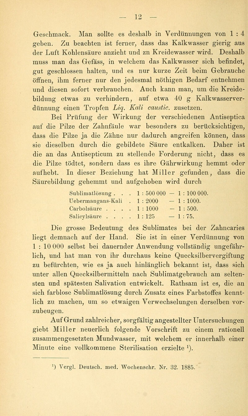 Geschmack. Man sollte es deshalb in Verdünnungen von 1 : 4 geben. Zu beachten ist ferner, dass das Kalkwasser gierig aus der Luft Kohlensäure anzieht und zn Kreidewasser wird. Deshalb muss man das Gefäss, in welchem das Kalkwasser sich befindet, gut geschlossen halten, und es nur kurze Zeit beim Gebrauche öffnen, ihm ferner nur den jedesmal nöthigen Bedarf entnehmen und diesen sofort verbrauchen. Auch kann man, um die Kreide- bildung etwas zu verhindern, auf etwa 40 g Kalkwasserver- dünnung einen Tropfen Liq. Kali caustic. zusetzen. Bei Prüfung der Wirkung der verschiedenen Antiseptica auf die Pilze der Zahnfäule war besonders zu berücksichtigen, dass die Pilze ja die Zähne nur dadurch angreifen können, dass sie dieselben durch die gebildete Säure entkalken. Daher ist die an das Antisepticum zu stellende Forderung nicht, dass es die Pilze tödtet, sondern dass es ihre Gährwirkung hemmt oder aufhebt. In dieser Beziehung hat Miller gefunden, dass die Säurebildung gehemmt und aufgehoben wird durch Sublimatlösimg . . . 1 : 500 000 - 1 : 100 000. Uebermangans-Kali . 1 : 2000 — 1 : 1000. Carbolsäure .... 1 : 1000 - 1 i 500. Salicylsäure .... 1 : 125 — 1 : 75. Die grosse Bedeutung des Sublimates bei der Zahncaries liegt demnach auf der Hand. Sie ist in einer Verdünnung von 1:10 000 selbst bei dauernder Anwendung vollständig ungefähr- lich, und hat man von ihr durchaus keine Quecksilbervergiftung zu befürchten, wie es ja auch hinlänglich bekannt ist, dass sich unter allen Quecksilbermitteln nach Sublimatgebrauch am selten- sten und spätesten Salivation entwickelt. Rathsam ist es, die an sich farblose Sublimatlösung durch Zusatz eines Farbstoffes kennt- lich zu machen, um so etwaigen Verwechselungen derselben vor- zubeugen. Auf Grund zahlreicher, sorgfältig angestellter Untersuchungen giebt Miller neuerlich folgende Vorschrift zu einem rationell zusammengesetzten Mundwasser, mit welchem er innerhalb einer Minute eine vollkommene Sterilisation erzielte ^). 0 Vergl. Deutsch, med. Wochenschr. Nr. 32. 1885.