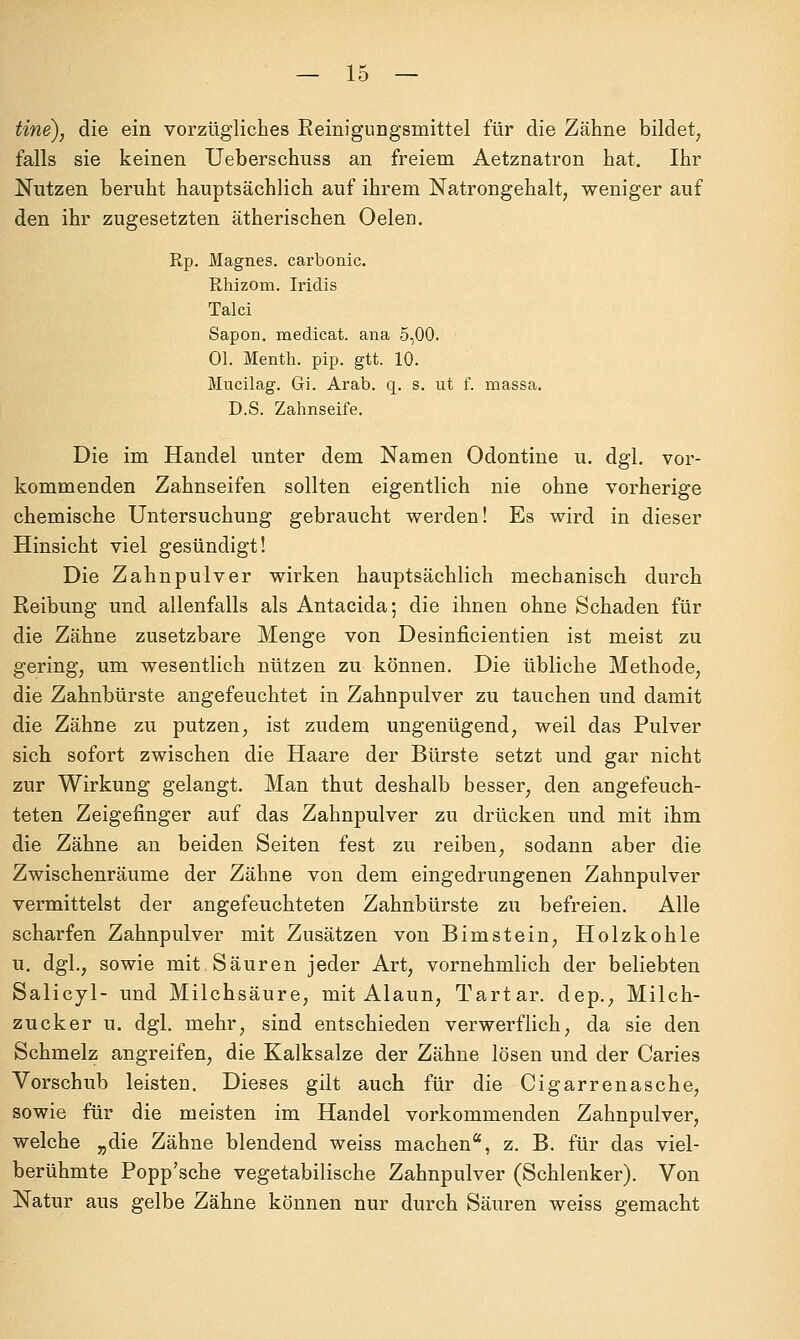 tine), die ein vorzügliches Eeinigungsmittel für die Zähne bildet^ falls sie keinen Ueberschuss an freiem Aetznatron hat. Ihr Nutzen beruht hauptsächlich auf ihrem Natrongehalt, weniger auf den ihr zugesetzten ätherischen Oelen. Rp. Magnes. carbonic. Rhizom. Iridis Talci Sapon. medicat. ana 5,00. Ol. Menth, pip. gtt. 10. Mncilag. Gi. Arab. q. s. iit f. massa. D.S. Zahnseife. Die im Handel unter dem Namen Odontine u. dgl. vor- kommenden Zahnseifen sollten eigentlich nie ohne vorherige chemische Untersuchung gebraucht werden! Es wird in dieser Hinsicht viel gesündigt! Die Zahnpulver wirken hauptsächlich mechanisch durch Reibung und allenfalls als Antacida; die ihnen ohne Schaden für die Zähne zusetzbare Menge von Desinficientien ist meist zu gering, um wesentlich nützen zu können. Die übliche Methode, die Zahnbürste angefeuchtet in Zahnpulver zu tauchen und damit die Zähne zu putzen, ist zudem ungenügend, weil das Pulver sich sofort zwischen die Haare der Bürste setzt und gar nicht zur Wirkung gelangt. Man thut deshalb besser, den angefeuch- teten Zeigefinger auf das Zahnpulver zu drücken und mit ihm die Zähne an beiden Seiten fest zu reiben, sodann aber die Zwischenräume der Zähne von dem eingedrungenen Zahnpulver vermittelst der angefeuchteten Zahnbürste zu befreien. Alle scharfen Zahnpulver mit Zusätzen von Bimstein, Holzkohle u. dgl., sowie mit. Säuren jeder Art, vornehmlich der beliebten Salicyl- und Milchsäure, mit Alaun, Tartar. dep., Milch- zucker u. dgl. mehr, sind entschieden verwerflich, da sie den Schmelz angreifen, die Kalksalze der Zähne lösen und der Caries Vorschub leisten. Dieses gilt auch für die Cigarrenasche, sowie für die meisten im Handel vorkommenden Zahnpulver, welche „die Zähne blendend weiss machen, z. B. für das viel- berühmte Popp'sche vegetabilische Zahnpulver (Schlenker). Von Natur aus gelbe Zähne können nur durch Säuren weiss gemacht