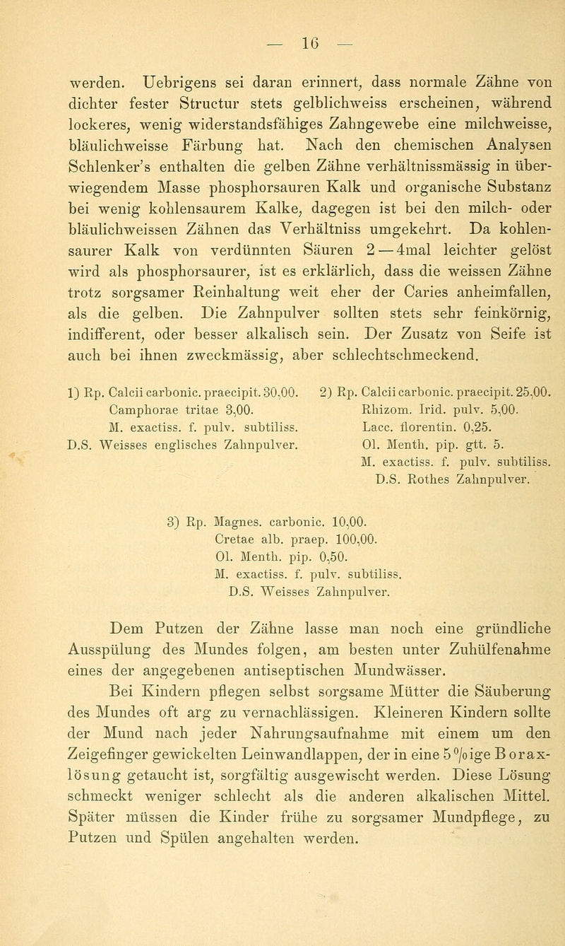 werden, üebrigens sei daran erinnert^ dass normale Zähne von dichter fester Structur stets gelblichweiss erscheinen, während lockeres, wenig widerstandsfähiges Zahngewebe eine milchweisse, bläulichweisse Färbung hat. Nach den chemischen Analysen Schlenker's enthalten die gelben Zähne verhältnissmässig in über- wiegendem Masse phosphorsauren Kalk und organische Substanz bei wenig kohlensaurem Kalke, dagegen ist bei den milch- oder bläulichweissen Zähnen das Verhältniss umgekehrt. Da kohlen- saurer Kalk von verdünnten Säuren 2 — 4mal leichter gelöst wird als phosphorsaurer, ist es erklärlich, dass die weissen Zähne trotz sorgsamer Reinhaltung weit eher der Caries anheimfallen, als die gelben. Die Zahnpulver sollten stets sehr feinkörnig, indifferent, oder besser alkalisch sein. Der Zusatz von Seife ist auch bei ihnen zweckmässig, aber schlechtschmeckend. 1) Rp. Calcii carbonic. praecipit. 30-00. 2) Rp. Calcii carbonic. praecipit. 25,00. Camphorae tritae 3,00. Rliizom. Irid. pulv. 5,00. M. exactiss. f. pulv. subtiliss. Lacc. florentin. 0,25. D.S. Weisses englisches Zahnpulver. Ol. Menth, pip. gtt. 5. M. exactiss. f. pulv. subtiliss. D.S. Rothes Zahnpulver. 3) Rp. Magnes. carbonic. 10,00. Cretae alb. praep. 100,00. Ol. Menth, pip. 0,50. M. exactiss. f. pulv. subtiliss. D.S. Weisses Zahnpulver. Dem Putzen der Zähne lasse man noch eine gründliche Ausspülung des Mundes folgen, am besten unter Zuhülfenahme eines der angegebenen antiseptischen Mundwässer. Bei Kindern pflegen selbst sorgsame Mütter die Säuberung des Mundes oft arg zu vernachlässigen. Kleineren Kindern sollte der Mund nach jeder Nahrungsaufnahme mit einem um den Zeigefinger gewickelten Leinwandlappen, der in eine .5°/oige Borax- lösung getaucht ist, sorgfältig ausgewischt werden. Diese Lösung schmeckt weniger schlecht als die anderen alkalischen Mittel. Später müssen die Kinder frühe zu sorgsamer Mundpflege, zu Putzen und Spülen angehalten werden.