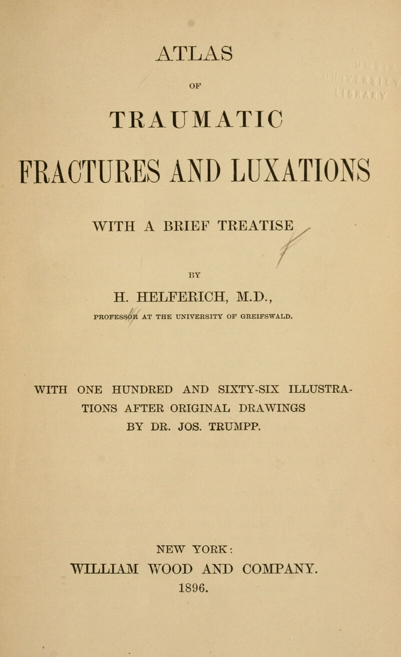 ATLAS OF TRAUMATIC FRACTURES AND LUXATIONS WITH A BRIEF TREATISE BY H. HELFERICH, M.D., PROFESSOR AT THE UNIVERSITY OF GREIFSWALD. WITH ONE HUNDRED AND SIXTY-SIX ILLUSTRA- TIONS AFTER ORIGINAL DRAWINGS BY DR. JOS. TRUMPP. NEW YORK: WILLIAM WOOD AND COMPANY. 1896.