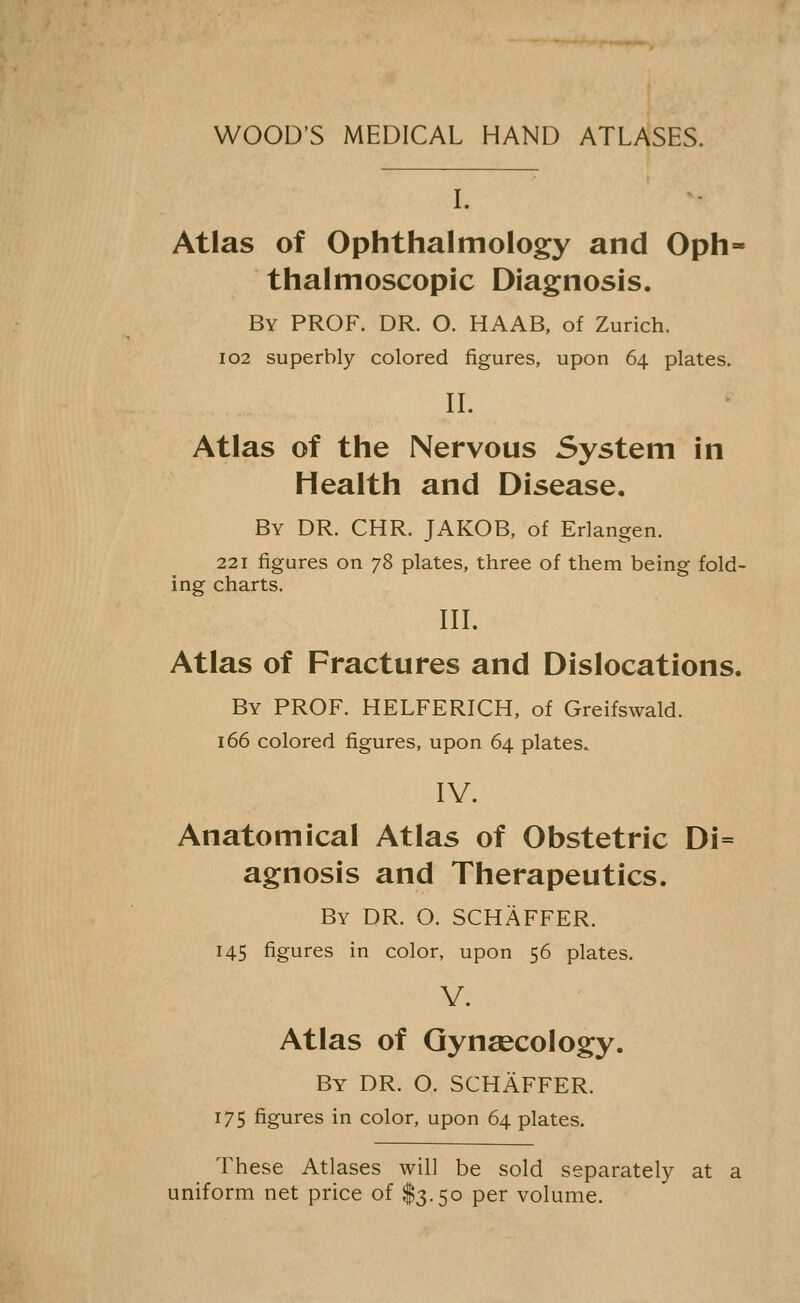 WOOD'S MEDICAL HAND ATLASES. L Atlas of Ophthalmology and Oph- thalmoscopic Diagnosis. By prof. dr. O. HAAB, of Zurich. 102 superbly colored figures, upon 64 plates. n. Atlas of the Nervous System in Health and Disease, By dr. CHR. JAKOB, of Erlangen. 221 figures on j?> plates, three of them being fold- ing charts. IIL Atlas of Fractures and Dislocations. By prof. HELFERICH, of Greifswald. 166 colored figures, upon 64 plates. IV. Anatomical Atlas of Obstetric Di= agnosis and Therapeutics. By DR. O. SCHAFFER. 145 figures in color, upon 56 plates. V. Atlas of Gynaecology. By dr. O. SCHAFFER. 175 figures in color, upon 64 plates. These Atlases will be sold separately at a uniform net price of $3.50 per volume.