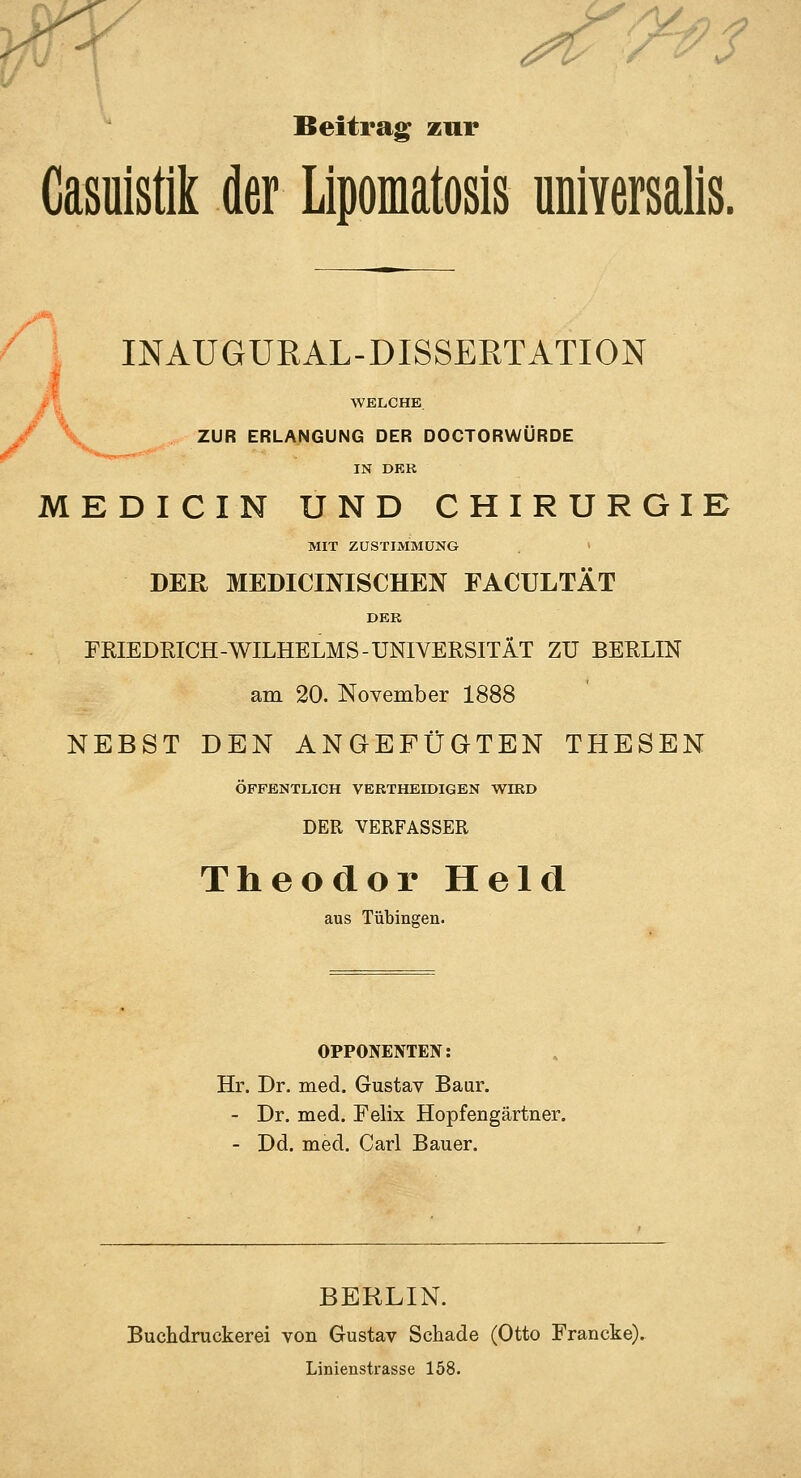 'J^i9^ Beitrag zur Casuistik der Lipomatosis universalis. INAUGURAL-DISSERTATION WELCHE / \ ZUR ERLANGUNG DER DOCTORWÜRDE IN DEK MEDICIN UND CHIRURGIE MIT ZUSTIMMUNG > DER MEDICINISCHEN FACULTÄT DER FRIEDRICH-WILHELMS-UNIVERSITÄT ZU BERLIN am 20. November 1888 NEBST DEN ANGEFÜGTEN THESEN ÖFFENTLICH VERTHEIDIGEN WIRD DER VERFASSER Theodor Held aus Tübingen. OPPONENTEN: Hr. Dr. med. Gustav Baur. - Dr. med. Felix Hopfengärtner. - Dd. med. Carl Bauer. BERLIN. Buchdruckerei von Gustav Schade (Otto Francke). Linienstrasse 158.