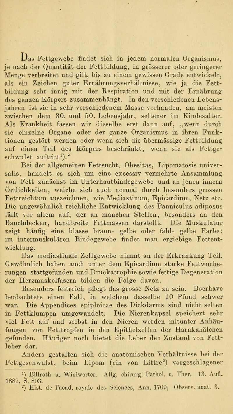 Uas Fettgewebe findet sicli in jedem normalen Organismus, je nacli der Quantität der Fettbildung, in grösserer oder geringerer Menge verbreitet und gilt, bis zu einem gewissen Grade entwickelt, als ein Zeichen guter Ernährungsverhältnisse, wie ja die Fett- bildung sehr innig mit der Respiration und mit der Ernährung des ganzen Körpers zusammenhängt. In den yerschiedenen Lebens- jahren ist sie in sehr verschiedenem Masse vorhanden, am meisten zwischen dem 30. und 50. Lebensjahr, seltener im Kindesalter. Als Krankheit fassen wir dieselbe erst dann auf, „wenn durch sie einzelne Organe oder der ganze Organismus in ihren Funk- tionen gestört werden oder wenn sich die übermässige Fettbildung auf einen Teil des Körpers beschränkt, wenn sie als Fettge- schwulst auftritt^). Bei der allgemeinen Fettsucht, Obesitas, Lipomatosis univer- salis, handelt es sich um eine excessiv vermehrte Ansammlung von Fett zunächst im Unterhautbindegewebe und an jenen innem Ortlichkeiten, welche sich auch normal durch besonders grossen Fettreichtum auszeichnen, wie Mediastinum, Epicardium, Netz etc. Die ungewöhnlich reichliche Entwicklung des Panniculus adiposus fällt vor allem auf, der an manchen Stellen, besonders an den Bauchdecken, handbreite Fettmassen darstellt. Die Muskulatur zeigt häufig eine blasse braun- gelbe oder fahl- gelbe Farbe; im intermuskulären Bindegewebe findet man ergiebige Fettent- wicklung. Das mediastinale Zellgewebe nimmt an der Erkrankung Teil. Gewöhnlich haben auch unter dem Epicardium starke Fettwuche- rungen stattgefunden und Druckatrophie sowie fettige Degeneration der Herzmuskelfasern bilden die Folge davon. Besonders fettreich pflegt das grosse Netz zu sein. Boerhave beobachtete einen Fall, in welchem dasselbe 10 Pfund schwer war. Die Appendices epiploicae des Dickdarms sind nicht selten in Fettklumpen umgewandelt. Die Nierenkapsel speichert sehr viel Fett auf und selbst in den Nieren werden mitunter Anhäu- fungen von Fetttropfen in den Epithelzellen der Harnkanälchen gefunden. Häufiger noch bietet die Leber den Zustand von Fett- leber dar. Anders gestalten sich die anatomischen Yerhältnisse bei der Fettgeschwulst, beim Lipom (ein von Littre^) vorgeschlagener ^) Billroth u. Winiwarter. AUg. chirurg. Pathol. u. Ther. 13. Auü, 1887, S. 803.