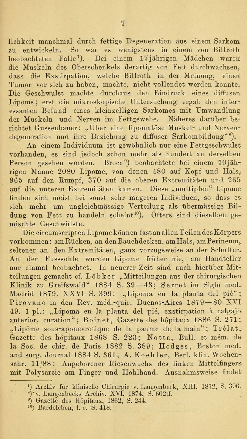 liclikeit mancliinal diircli fettige Degeneration aus einem Sarkom zu entwickeln. So war es Avenigstens in einem von Billroth beobachteten Falle'). Bei einem 17 jährigen Mädchen waren die Muskeln des Oberschenkels derartig Yon Fett durchwachsen^ dass die Exstirpation, welche Billroth in der Meinung, einen Tumor vor sich zu haben, machte, nicht yollendet werden konnte. Die Geschwulst machte durchaus den Eindruck eines diifusen Lipoms; erst die mikroskopische Untersuchung ergab den inter- essanten Befund eines kleinzelligen Sarkomes mit Umwandlung der Muskeln und Nerven im Fettgewebe. Näheres darüber be- richtet Gussenbauer: „Über eine lipomatöse Muskel- und Nerven- degeneration und ihre Beziehung zu diffuser Sarkombildung^). An einem Individuum ist gewöhnlich nur eine Fettgeschwulst vorhanden, es sind jedoch schon mehr als hundert an derselben Person gesehen worden. Broca^) beobachtete bei einem 70jäh- rigen Manne 2080 Lipome, von denen 480 auf Kopf und Hals, 965 auf den Rumpf, 370 auf die oberen Extremitäten und 265 auf die unteren Extremitäten kamen. Diese „multiplen Lipome finden sich meist bei sonst sehr mageren Individuen, so dass es sich mehr um ungleichmässige Yerteilung als übermässige Bil- dung von Fett zu handeln scheint^^). Öfters sind dieselben ge- mischte Geschwülste. Die circumscripten Lipome können fast an allen Teilen des Körpers vorkommen: am Rücken, an den Bauchdecken, amHals, amPerineum, seltener an den Extremitäten, ganz vorzugsweise an der Schulter. An der Fusssohle wurden Lipome früher nie, am Handteller nur einmal beobachtet. In neuerer Zeit sind auch hierüber Mit- teilungen gemacht cf. Löbker „Mitteilungen aus der chirurgischen Klinik zu Greifswald 1884 S. 39 — 43; Serret im Siglo med. Madrid 1879. XXYI S. 399: „Lipoma en la planta del pie ; Pirovano in den E,ev. med.-quir. Buenos-Aires 1879 — 80 XVI 49. 1 pl.: „Lipoma en la planta del pie, exstirpation a calgajo anterior, curation; Boinet, Gazette des hopitaux 1886 S. 271: „Lipome sous-aponevrotique de la paume de lamain; Trelat, Gazette des hopitaux 1868 S. 223; Notta, Bull, et mem. de la Soc. de chir. de Paris 1882 S. 389; Hodges, Boston med. and surg. Journal 1884 S. 361; A. Koehler, Berl. klin. Wochen- schr. 11/88: Angeborener Riesenwuchs des linken Mittelfingers mit Polysarcie am Finger und Hohlhand. Ausnahmsweise findet, ^) Archiv für klinische Chirurgie v. Langenbeck, XIII, 1872, S. 396. 8)'v. Langenbecks Archiv, XVI, 1874, S. 602ff. 9) Gazette des Hopitaux, 1862, S. 244.