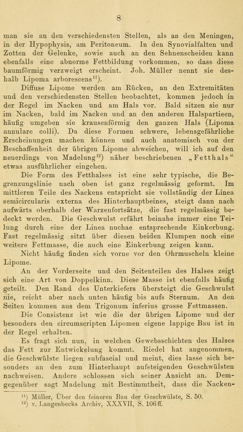 man sie an den yerscliiedensten Stellen, als an den Meningen, in der Hypophysis, am Peritoneum. In den SynoYialfalten und Zotten der Gelenke, sowie auch an den Sehnenscheiden kann ebenfalls eine abnorme Fettbildung Torkomuien, so dass diese baumförmig verzweigt erscheint. Job. Müller nennt sie des- halb Lipoma arborescens^^). Diffuse Lipome werden am Rücken, an den Extremitäten und den verschiedensten Stellen beobachtet, kommen jedoch in der Regel im Nacken und am Hals vor. Bald sitzen sie nur im Nacken, bald im Nacken und an den anderen Halspartieen, häufig umgeben sie krausenförmig den ganzen Hals (Lipoma annulare colli). Da diese Formen schwere, lebensgefährliche Erscheinungen machen können und auch anatomisch Ton der Beschaffenheit der übrigen Lipome abweichen, will ich auf den neuerdings von Madelung^^) näher beschriebenen „Fetthals etwas ausführlicher eingehen. Die Form des Fetthalses ist eine sehr typische, die Be- grenzungslinie nach oben ist ganz regelmässig geformt. Im mittleren Teile des Nackens entspricht sie vollständig der Linea semicircularis externa des Hinterhauptbeines, steigt dann nach aufwärts oberhalb der Warzenfortsätze, die fast regelmässig be- deckt werden. Die Geschwulst erfährt beinahe immer eine Tei- lung durch eine der Linea nuchae entsprechende Einkerbung. Fast regelmässig sitzt über diesen beiden Klumpen noch eine weitere Fettmasse, die auch eine Einkerbung zeigen kann. Nicht häufig finden sich vorne vor den Ohrmuscheln kleine Lipome. An der Vorderseite und den Seitenteilen des Halses zeigt sich eine Art von Doppelkinn. Diese Masse ist ebenfalls häufig geteilt. Den Rand des Unterkiefers übersteigt die Geschwulst nie, reicht aber nach unten häufig bis aufs Sternum. An den Seiten kommen aus dem Trigonum inferius grosse Fettmassen. Die Consistenz ist wie die der übrigen Lipome und der besonders den circumscrij)ten Lipomen eigene lappige Bau ist in der Regel erhalten. Es fragt sich nun, in welchen Gewebsschichten des Halses das Fett zur Entwickelung kommt. Ptiedel hat angenommen, die Geschwülste liegen subfascial und meint, dies lasse sich be- sonders an den zum Hinterhaupt aufsteigenden Geschwülsten nachweisen. Andere schlössen sich seiner Ansicht an. Dem- gegenüber sagt Madelung mit Bestimmtheit, dass die Nacken- ^^) Müller, Über den feineren Bau der Geschwülste, S. 50. 12) V. Langenbecks Archiv, XXXVII, S. 106 ff.