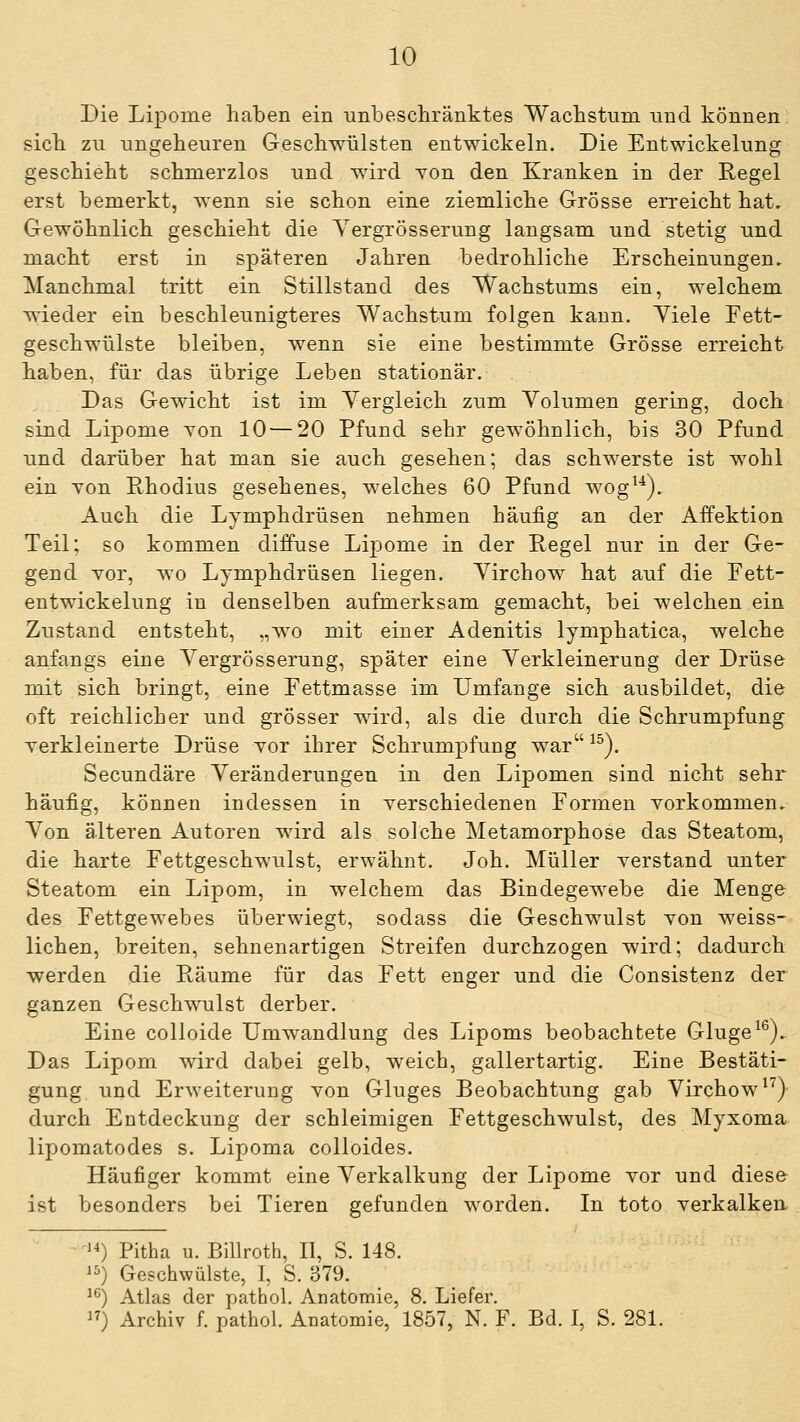 Die Lipome haben ein unbescliränktes Wachstiim und können sich zu ungeheuren Geschwülsten entwickeln. Die Entwickelung geschieht schmerzlos und wird Ton den Kranken in der Regel erst bemerkt, wenn sie schon eine ziemliche Grösse erreicht hat. Gewöhnlich geschieht die Yergrösserung langsam und stetig und macht erst in späteren Jahren bedrohliche Erscheinungen. Manchmal tritt ein Stillstand des Wachstums ein, welchem wieder ein beschleunigteres Wachstum folgen kann. Yiele Fett- geschwülste bleiben, wenn sie eine bestimmte Grösse erreicht haben, für das übrige Leben stationär. Das Gewicht ist im Yergleich zum Yolumen gering, doch sind Lipome Yon 10 — 20 Pfund sehr gewöhnlich, bis 30 Pfund und darüber hat man sie auch gesehen; das schwerste ist wohl ein Yon Rhodius gesehenes, welches 60 Pfund wog^^). Auch die Lymphdrüsen nehmen häufig an der Affektion Teil; so kommen diffuse Lij)ome in der Regel nur in der Ge- gend Yor, wo Lymphdrüsen liegen. Yirchow hat auf die Pett- entwickelung in denselben aufmerksam gemacht, bei welchen ein Zustand entsteht, „wo mit einer Adenitis lymphatica, welche anfangs eine Yergrösserung, später eine Yerkleinerung der Drüse mit sich bringt, eine Pettmasse im Umfange sich ausbildet, die oft reichlicher und grösser wird, als die durch die Schrumpfung Yerkleinerte Drüse Yor ihrer Schrumpfung war ^^). Secundäre Yeränderungen in den Lipomen sind nicht sehr häufig, können indessen in Yerschiedenen Pormen Yorkommen. Yon älteren Autoren wird als solche Metamorphose das Steatom, die harte Pettgeschwulst, erwähnt. Joh. Müller Yerstand unter Steatom ein Lipom, in welchem das Bindegewebe die Menge des Pettgewebes überwiegt, sodass die Geschwulst Yon weiss- lichen, breiten, sehnenartigen Streifen durchzogen wird; dadurch werden die Räume für das Fett enger und die Gonsistenz der ganzen Geschwulst derber. Eine colloide Umwandlung des Lipoms beobachtete Ginge^®). Das Lipom wird dabei gelb, weich, gallertartig. Eine Bestäti- gung und ErAveiterung Yon Gluges Beobachtung gab Yirchow ^'^) durch Entdeckung der schleimigen Pettgeschwulst, des Myxoma lipomatodes s. Lipoma colloides. Häufiger kommt eine Yerkalkung der Lipome Yor und diese ist besonders bei Tieren gefunden worden. In toto Yerkalken. ''^) Pitha u. Billroth, II, S. 148. 15) Geschwülste, I, S. 379. 1^) Atlas der pathol. Anatomie, 8. Liefer. ) Archiv f. pathol Anatomie, 1857, N. F. Bd. I, S. 281.