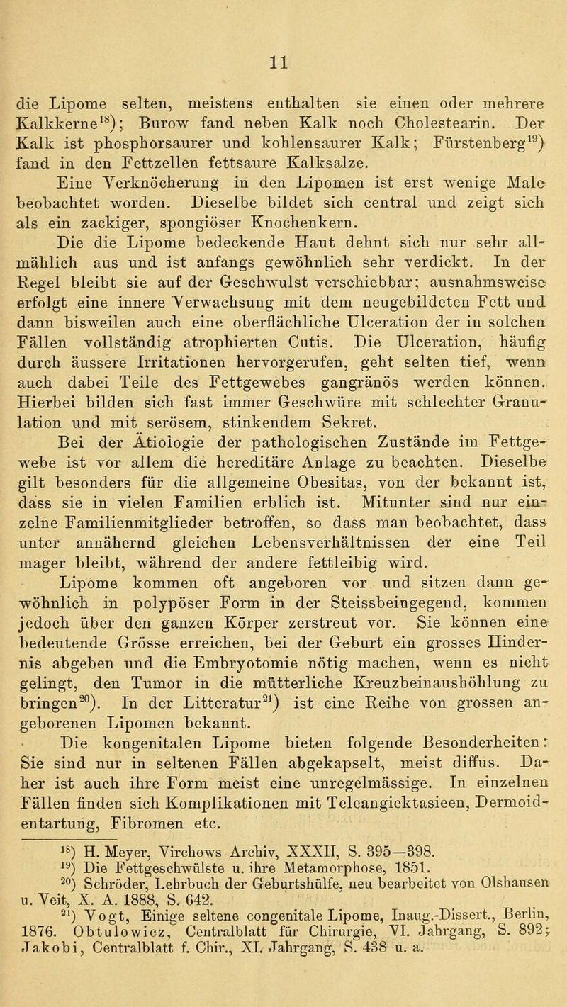 die Lipome selten, meistens enthalten sie einen oder mehrere Kalkkerne ^^); Burow fand neben Kalk noch Cholestearin. Der Kalk ist phosphorsaurer und kohlensaurer Kalk; Fürstenberg^^) fand in den Fettzellen fettsaure Kalksalze. Eine Yerknöcherung in den Lipomen ist erst wenige Male beobachtet worden. Dieselbe bildet sich central und zeigt sich als ein zackiger, spongiöser Knochenkern. Die die Lipome bedeckende Haut dehnt sich nur sehr all- mählich aus und ist anfangs gewöhnlich sehr Terdickt. In der Regel bleibt sie auf der Geschwulst yerschiebbar; ausnahmsweise erfolgt eine innere Verwachsung mit dem neugebildeten Fett und dann bisweilen auch eine oberflächliche Ulceration der in solchen. Fällen Yollständig atrophierten Cutis. Die Ulceration, häufig durch äussere Irritationen hervorgerufen, geht selten tief, wenn auch dabei Teile des Fettgewebes gangränös werden können. Hierbei bilden sich fast immer Geschwüre mit schlechter Granu-' lation und mit serösem, stinkendem Sekret. Bei der Ätiologie der pathologischen Zustände im Fettge- webe ist vor allem die hereditäre Anlage zu beachten. Dieselbe gilt besonders für die allgemeine Obesitas, von der bekannt ist, dass sie in vielen Familien erblich ist. Mitunter sind nur ein- zelne Familienmitglieder betroffen, so dass man beobachtet, dass unter annähernd gleichen Lebensverhältnissen der eine Teil mager bleibt, während der andere fettleibig wird. Lipome kommen oft angeboren vor und sitzen dann ge- wöhnlich in polypöser Form in der Steissbeingegend, kommen jedoch über den ganzen Körper zerstreut vor. Sie können eine bedeutende Grösse erreichen, bei der Geburt ein grosses Hinder- nis abgeben und die Embryotomie nötig machen, wenn es nicht gelingt, den Tumor in die mütterliche Kreuzbeinaushöhlung zu bringen^°). In der Litteratur^^) ist eine Reihe von grossen an- geborenen Lipomen bekannt. Die kongenitalen Lipome bieten folgende Besonderheiten: Sie sind nur in seltenen Fällen abgekapselt, meist diffus. Da- her ist auch ihre Form meist eine unregelmässige. In einzelnen Fällen finden sich Komplikationen mit Teleangiektasieen, Dermoid- en tartung, Fibromen etc. '^) H. Meyer, Virchows Archiv, XXXII, S. 395—398. ^^) Die Fettgeschwülste u. ihre Metamorphose, 1851. ^^) Schröder, Lehrbuch der Geburtshülfe, neu bearbeitet von Olshausen u. Yeit, X. A. 1888, S. 642. 2') Vogt, Einige seltene congenitale Lipome, Inaug.-Dissert., Berlin, 1876. Obtulowicz, Centralblatt für Chirurgie, YI. Jahrgang, S. 892^ Jakobi, Centralblatt f. Chir., XI. Jahrgang, S. 438 u, a.
