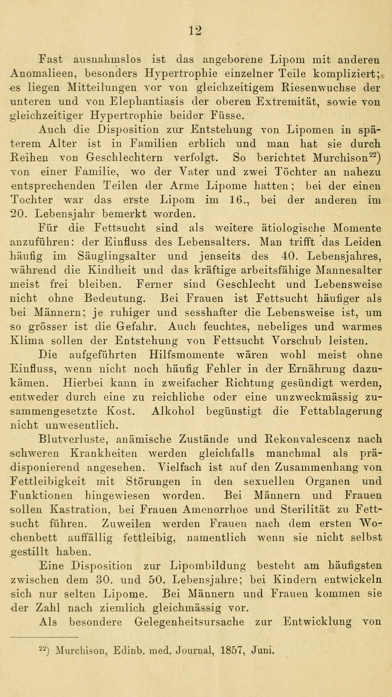 Fast ausnahmslos ist das angeborene Lipom mit anderen Anomalieen, besonders Hypertrophie einzelner Teile kompliziert; -es liegen Mitteilungen Tor Ton gleichzeitigem Riesenwuchse der unteren und von Elephantiasis der oberen Extremität, sowie von gleichzeitiger Hypertrophie beider Füsse. Auch die Disioosition zur Entstehung von Lipomen in spä- terem Alter ist in Familien erblich und man hat sie durch Reihen Ton Geschlechtern verfolgt. So berichtet Murchison^^) von einer Familie, wo der Vater und zwei Töchter an nahezu entsprechenden Teilen der Arme Lipome hatten; bei der einen Tochter war das erste Lipom im 16., bei der anderen im ^0. Lebensjahr bemerkt worden. Für die Fettsucht sind als w^eitere ätiologische Momente anzuführen: der Einfluss des Lebensalters. Man trifft das Leiden läufig im Säuglingsalter und jenseits des 40. Lebensjahres, während die Kindheit und das kräftige arbeitsfähige Mannesalter m^eist frei bleiben. Ferner sind Geschlecht und Lebensweise nicht ohne Bedeutung. Bei Frauen ist Fettsucht häufiger als bei Männern; je ruhiger und sesshafter die Lebensweise ist, um so grösser ist die Gefahr. Auch feuchtes, nebeliges und warmes Klima sollen der Entstehung von Fettsucht Vorschub leisten. Die aufgeführten Hilfsmomente wären wohl meist ohne E^influss, Avenn nicht noch häufig Fehler in der Ernährung dazu- kämen. Hierbei kann in zweifacher Richtung gesündigt werden, •entweder durch eine zu reichliche oder eine unzweckmässig zu- sammengesetzte Kost. Alkohol begünstigt die Fettablagerung nicht unwesentlich. Blutverluste, anämische Zustände und Rekonvalescenz nach schweren Krankheiten werden gleichfalls manchmal als prä- disponierend angesehen. Vielfach ist auf den Zusammenhang von Fettleibigkeit mit Störungen in den sexuellen Organen und Funktionen hingewiesen worden. Bei Männern und Frauen sollen Kastration, bei Frauen Amenorrhoe und Sterilität zu Fett- sucht führen. Zuweilen w^erden Frauen nach dem ersten Wo- chenbett auffällig fettleibig, namentlich wenn sie nicht selbst gestillt haben. Eine Disposition zur Lipombildung besteht am häufigsten zwischen dem 30. und 50. Lebensjahre; bei Kindern entwickeln sich nur selten Lipome. Bei Männern und Frauen kommen sie der Zahl nach ziemlich gleichmässig vor. Als besondere Gelegenheitsursache zur Entwicklung von 22) Murchison, Edinb. med. Journal, 1857, Juni.