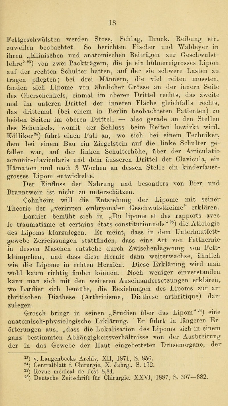 Fettgescliwülsteii werden Stoss, Schlag, Druck, Reibung etc, zuweilen beobachtet. So berichten Fischer und Waldeyer in ihren „Klinischen und anatomischen Beiträgen zur Geschwulst- lehre ^^) Yon zwei Packträgern, die je ein hühnereigrosses Lipom auf der rechten Schulter hatten, auf der sie schwere Lasten zu tragen pflegten; bei drei Männern, die yiel reiten mussten, fanden sich Lipome von ähnlicher Grösse an der Innern Seite des Oberschenkels, einmal im oberen Drittel rechts, das zweite mal im unteren Drittel der inneren Fläche gleichfalls rechts, das drittemal (bei einem in Berlin beobachteten Patienten) zu beiden Seiten im oberen Drittel, — also gerade an den Stellen des Schenkels, womit der Schluss beim Reiten bewirkt wird. Kölliker^^) führt einen Fall an, wo sich bei einem Techniker,, dem bei einem Bau ein Ziegelstein auf die linke Schulter ge- fallen war, auf der linken Schulterhöhe, über der Articulatio acromio-clavicularis und dem äusseren Drittel der Clayicula, ein Hämatom und nach 3 Wochen an dessen Stelle ein kinderfaust- grosses Lipom entwickelte. Der Einfluss der Nahrung und besonders von Bier und Branntwein ist nicht zu unterschätzen. Cohnheim will die Entstehung der Lipome mit seiner Theorie der „verirrten embryonalen Geschwulstkeime erklären. Lardier bemüht sich in „Du lipome et des rapports avee le traumatisme et certains etats constitutionnels^^) die Ätiologie des Lipoms klarzulegen. Er meint, dass in dem ünterhautfett- gewebe Zerreissungen stattfinden, dass eine Art von Fetthernie in dessen Maschen entstehe durch Zwischenlagerung von Fett- klümpchen, und dass diese Hernie dann weiterwachse, ähnlich wie die Lipome in echten Hernien. Diese Erklärung wird mart wohl kaum richtig finden können. Noch weniger einverstanden, kann man sich mit den weiteren Auseinandersetzungen erklären,, wo Lardier sich bemüht, die Beziehungen des Lipoms zur ar- thritischen Diathese (Arthritisme, Diathese arthritique) dar- zulegen. Grosch bringt in seinen „Studien über das Lipom^^) eine anatomisch-physiologische Erklärung. Er führt in längeren Er- örterungen aus, „dass die Lokalisation des Lipoms sich in einem ganz bestimmten Abhängigkeitsverhältnisse von der Ausbreitung der in das Gewebe der Haut eingebetteten Drüsenorgane, der 23) V. Langenbecks Archiv, XII, 1871, S. 856. 2-1) Centralblatt f. Chirurgie, X. Jahrg., S. 172. 2^) Revue medical de Test 8,84. 26) Deutsche Zeitschrift für Chirurgie, XXVI, 1887, S. 307-382.