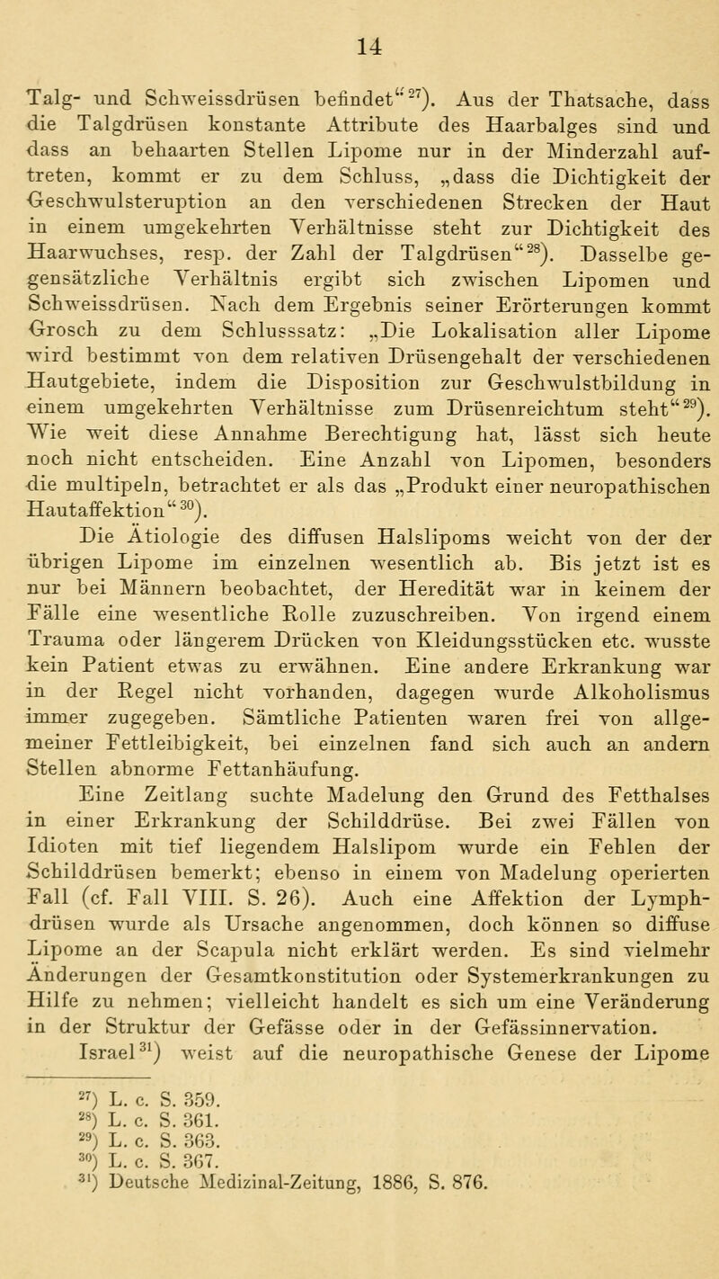 Talg- und Schweissdrüsen befindet ^^). Aus der Thatsache, dass die Talgdrüsen konstante Attribute des Haarbalges sind und dass an behaarten Stellen Lipome nur in der Minderzahl auf- treten, kommt er zu dem Schluss, „dass die Dichtigkeit der OeschwulsteruiDtion an den verschiedenen Strecken der Haut in einem umgekehrten Verhältnisse steht zur Dichtigkeit des Haarwuchses, resp. der Zahl der Talgdrüsen^^). Dasselbe ge- gensätzliche Verhältnis ergibt sich zwischen Lipomen und Schweissdrüsen. Nach dem Ergebnis seiner Erörterungen kommt Orosch zu dem Schlusssatz: „Die Lokalisation aller Lipome T^'ird bestimmt von dem relativen Drüsengehalt der verschiedenen Hautgebiete, indem die Disposition zur G-eschwulstbildung in einem umgekehrten Verhältnisse zum Drüsenreichtum steht^^). Wie weit diese Annahme Berechtigung hat, lässt sich heute noch nicht entscheiden. Eine Anzahl von Lipomen, besonders die multipeln, betrachtet er als das „Produkt einer neuropathischen Hautaffektion 30). Die Ätiologie des diffusen Halslipoms v^eicht von der der übrigen Lipome im einzelnen wesentlich ab. Bis jetzt ist es nur bei Männern beobachtet, der Heredität v^ar in keinem der Eälle eine v^^esentliche Rolle zuzuschreiben. Von irgend einem Trauma oder längerem Drücken von Kleidungsstücken etc. wusste kein Patient etwas zu erwähnen. Eine andere Erkrankung war in der Regel nicht vorhanden, dagegen wurde Alkoholismus immer zugegeben. Sämtliche Patienten waren frei von allge- meiner Eettleibigkeit, bei einzelnen fand sich auch an andern Stellen abnorme Fettanhäufung. Eine Zeitlang suchte Madelung den Grund des Fetthalses in einer Erkrankung der Schilddrüse. Bei zwei Fällen von Idioten mit tief liegendem Halslipom wurde ein Fehlen der Schilddrüsen bemerkt; ebenso in einem von Madelung operierten Fall (cf. Fall VIH. S. 26). Auch eine Affektion der Lymph- drüsen wurde als Ursache angenommen, doch können so diffuse Lipome an der ScajDula nicht erklärt werden. Es sind vielmehr Änderungen der Gesamtkonstitution oder Systemerkrankungen zu Hilfe zu nehmen; vielleicht handelt es sich um eine Veränderung in der Struktur der Gefässe oder in der Gefässinnervation. IsraeP^) weist auf die neuropathische Genese der Lipome 27) L. c. S. 359. 28) L. c. S. 361. 29) L. c. S. 363. 30) L. c. S. 367. 31) Deutsche Medizinal-Zeitung, 1886, S. 876.