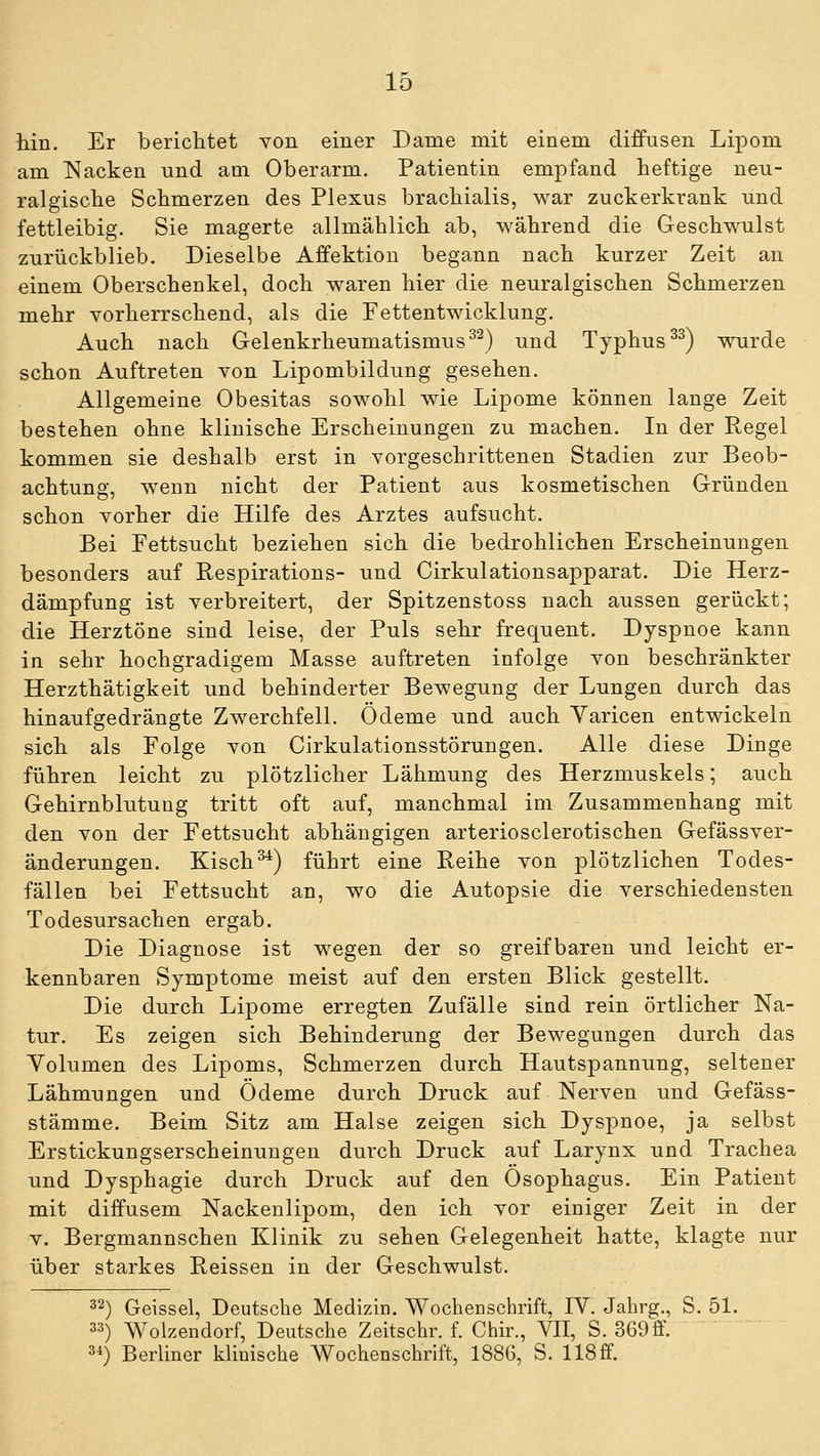 hin. Er berichtet von einer Dame mit einem diffusen Lipom am Nacken und aoi Oberarm. Patientin empfand heftige neu- ralgische Schmerzen des Plexus brachialis, war zuckerkrank und fettleibig. Sie magerte allmählich ab, während die Geschwulst zurückblieb. Dieselbe Affektion begann nach kurzer Zeit an einem Oberschenkel, doch waren hier die neuralgischen Schmerzen mehr vorherrschend, als die Fettentwicklung. Auch nach Gelenkrheumatismus^^) und Typhus ^^) wurde schon Auftreten von Lipombildung gesehen. Allgemeine Obesitas sowohl wie Lipome können lange Zeit bestehen ohne klinische Erscheinungen zu machen. In der Regel kommen sie deshalb erst in vorgeschrittenen Stadien zur Beob- achtung, wenn nicht der Patient aus kosmetischen Gründen schon vorher die Hilfe des Arztes aufsucht. Bei Fettsucht beziehen sich die bedrohlichen Erscheinungen besonders auf Respirations- und Cirkulationsapparat. Die Herz- dämpfung ist verbreitert, der Spitzenstoss nach aussen gerückt; die Herztöne sind leise, der Puls sehr frequent. Dyspnoe kann in sehr hochgradigem Masse auftreten infolge von beschränkter Herzthätigkeit und behinderter Bewegung der Lungen durch das hinaufgedrängte Zwerchfell. Ödeme und auch Yaricen entwickeln sich als Folge von Cirkulationsstörungen. Alle diese Dinge führen leicht zu plötzlicher Lähmung des Herzmuskels; auch Gehirnblutung tritt oft auf, manchmal im Zusammenhang mit den von der Fettsucht abhängigen arteriosclerotischen Gefässver- änderungen. Kisch^) führt eine Reihe von plötzlichen Todes- fällen bei Fettsucht an, wo die Autopsie die verschiedensten Todesursachen ergab. Die Diagnose ist wegen der so greifbaren und leicht er- kennbaren Symptome meist auf den ersten Blick gestellt. Die durch Lipome erregten Zufälle sind rein örtlicher Na- tur. Es zeigen sich Behinderung der Bewegungen durch das Yolumen des Lipoms, Schmerzen durch Hautspannung, seltener Lähmungen und Ödeme durch Druck auf Nerven und Gefäss- stämme. Beim Sitz am Halse zeigen sich Dyspnoe, ja selbst Erstickungserscheinungen durch Druck auf Larynx und Trachea und Dysphagie durch Druck auf den Ösophagus. Ein Patient mit diffusem Nackeulipom, den ich vor einiger Zeit in der V. Bergmannschen Klinik zu sehen Gelegenheit hatte, klagte nur über starkes Reissen in der Geschwulst. 32) Geissei, Deutsche Medizin. Wochenschrift, IV. Jahrg., S. 51. 33) Wolzendorf, Deutsche Zeitschr. f. Chir., VII, S. 369ff. 31) Berliner klinische Wochenschrift, 1886, S. 118 ff.