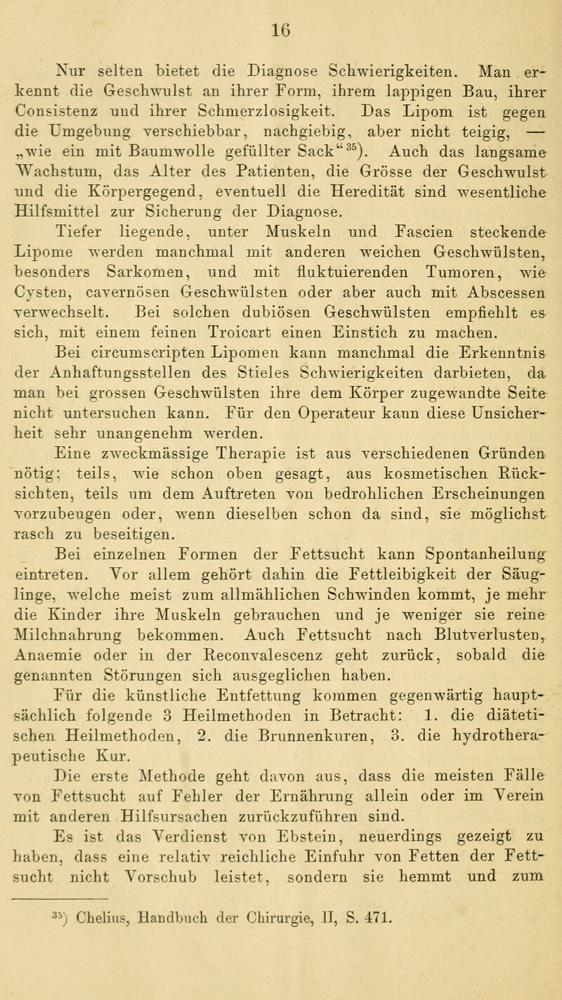 Nur selten bietet die Diagnose Schwierigkeiten. Man er- kennt die Geschwulst an ihrer Form, ihrem lappigen Bau, ihrer Consistenz und ihrer Schmerzlosigkeit. Das Lipom ist gegen die Umgebung verschiebbar, nachgiebig, aber nicht teigig, — „wie ein mit Baumwolle gefüllter Sack^^). Auch das langsame Wachstum, das Alter des Patienten, die Grösse der Geschwulst und die Körpergegend, eventuell die Heredität sind wesentliche Hilfsmittel zur Sicherung der Diagnose. Tiefer liegende, unter Muskeln und Eascien steckende Lipome Averden manchmal mit anderen weichen Geschwülsten, besonders Sarkomen, und mit fluktuierenden Tumoren, wie Cysten, cavernösen Geschwülsten oder aber auch mit Abscessen verwechselt. Bei solchen dubiösen Geschwülsten empfiehlt es sich, mit einem feinen Troicart einen Einstich zu machen. Bei circumscripten Lipomen kann manchmal die Erkenntnis der Anhaftungsstellen des Stieles Schwierigkeiten darbieten, da man bei grossen Geschwülsten ihre dem Körper zugewandte Seite nicht untersuchen kann. Für den Operateur kann diese Unsicher- heit sehr unangenehm werden. Eine zweckmässige Therapie ist aus verschiedenen Gründen nötig; teils, wie schon oben gesagt, aus kosmetischen Bück- sichten, teils um dem Auftreten von bedrohlichen Erscheinungen vorzubeugen oder, wenn dieselben schon da sind, sie möglichst rasch zu beseitigen. Bei einzelnen Formen der Fettsucht kann Spontanheilung eintreten. Vor allem gehört dahin die Fettleibigkeit der Säug- linge, welche meist zum allmählichen Schwinden kommt, je mehr die Kinder ihre Muskeln gebrauchen und je weniger sie reine Milchnahrung bekommen. Auch Fettsucht nach Blutverlusten, Anaemie oder in der Reconvalescenz geht zurück, sobald die genannten Störungen sich ausgeglichen haben. Für die künstliche Entfettung kommen gegenwärtig haupt- sächlich folgende 3 Heilmethoden in Betracht: 1. die diäteti- schen Heilmethoden, 2. die Brunnenkuren, 3. die hydrothera- peutische Kur. Die erste Methode geht davon aus, dass die meisten Fälle Ton Fettsucht auf Fehler der Ernährung allein oder im Verein mit anderen Hilfsursachen zurückzuführen sind. Es ist das Verdienst von Ebstein, neuerdings gezeigt zu haben, dass eine relativ reichliche Einfuhr von Fetten der Fett- sucht nicht Vorschub leistet, sondern sie hemmt und zum '^) Chelius, Handbuch der Chirurgie, IT, S. 471.