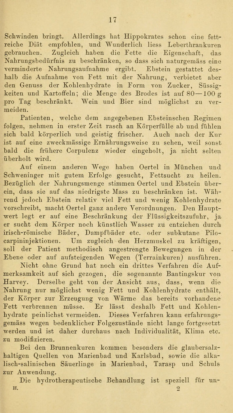 Schwinden bringt. Allerdings hat Hippokrates schon eine fett- reiche Diät empfohlen, und Wunderlich liess Leberthrankuren gebrauchen. Zugleich haben die Fette die Eigenschaft, das Nahrungsbedürfnis zu beschränken, so dass sich naturgemäss eine verminderte Nahrungsaufnahme ergibt. Ebstein gestattet des- halb die Aufnahme von Fett mit der Nahrung, verbietet aber den Genuss der Kohlenhydrate in Form von Zucker, Süssig- keiten und Kartoffeln; die Menge des Brodes ist auf 80 — 100 g pro Tag beschränkt. Wein und Bier sind möglichst zu ver- meiden. Patienten, welche dem angegebenen Ebsteinschen Regimen folgen, nehmen in erster Zeit rasch an Körperfülle ab und fühlen sich bald körperlich und geistig frischer. Auch nach der Kur ist auf eine zweckmässige Ernährungsweise zu sehen, weil sonst bald die frühere Corpulenz wieder eingeholt, ja nicht selten überholt wird. Auf einem anderen Wege haben Oertel in München und Schweninger mit gutem Erfolge gesucht, Fettsucht zu heilen. Bezüglich der Nahrungsmenge stimmen Oertel und Ebstein über- ein, dass sie auf das niedrigste Mass zu beschränken ist. Wäh- rend jedoch Ebstein relativ viel Fett und wenig Kohlenhydrate vorschreibt, macht Oertel ganz andere Verordnungen. Den Haupt- wert legt er auf eine Beschränkung der Flüssigkeitszufuhr, ja er sucht dem Körper noch künstlich Wasser zu entziehen durch irisch-römische Bäder, Dampfbäder etc. oder subkutane Pilo- carpinin jektionen. Um zugleich den Herzmuskel zu kräftigen,, soll der Patient methodisch angestrengte Bewegungen in der Ebene oder auf aufsteigenden Wegen (Terrainkuren) ausführen. Nicht ohne Grund hat noch ein drittes Verfahren die Auf- merksamkeit auf sich gezogen, die sogenannte Bantingskur von Harvey. Derselbe geht von der Ansicht aus, dass, wenn die Nahrung nur möglichst wenig Fett und Kohlenhydrate enthält^ der Körper zur Erzeugung von Wärme das bereits vorhandene Fett verbrennen müsse. Er lässt deshalb Fett und Kohlen- hydrate peinlichst vermeiden. Dieses Verfahren kann erfahrungs- gemäss wegen bedenklicher Folgezustände nicht lange fortgesetzt werden und ist daher durchaus nach Individualität, Klima etc. zu modifizieren. Bei den Brunnenkuren kommen besonders die glaubersalz- haltigen Quellen von Marienbad und Karlsbad, sowie die alka- lisch-salinischen Säuerlinge in Marienbad, Tarasp und Schuls zur Anwendung. Die hydrotherapeutische Behandlung ist speziell für un- H. 2