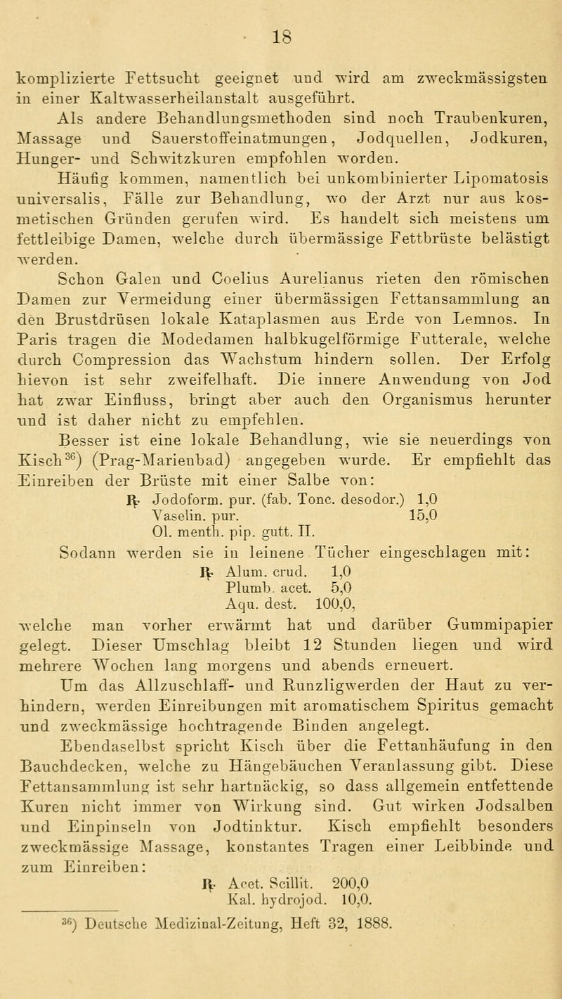 komplizierte Fettsucht geeignet und \^ird am zweckmässigsten in einer Kaltwasserheilanstalt ausgeführt. Als andere Behandlungsmethoden sind noch Traubenkuren, Massage und Sauerstoffeinatmungen, Jodc{uellen, Jodkuren, Hunger- und Schwitzkuren empfohlen worden. Häufig kommen, namentlich bei unkombinierter Lipomatosis universalis, Fälle zur Behandlung, wo der Arzt nur aus kos- metischen Gründen gerufen wird. Es handelt sich meistens um fettleibige Damen, welche durch übermässige Fettbrüste belästigt werden. Schon Galen und Coelius Aurelianus rieten den römischen Damen zur Vermeidung einer übermässigen Fettansammlung an den Brustdrüsen lokale Kataplasmen aus Erde von Lemnos. In Paris tragen die Modedamen halbkugelförmige Futterale, welche durch Compression das Wachstum hindern sollen. Der Erfolg hicYon ist sehr zweifelhaft. Die innere Anwendung von Jod hat zwar Einfluss, bringt aber auch den Organismus herunter und ist daher nicht zu empfehlen. Besser ist eine lokale Behandlung, wie sie neuerdings von Kisch^^) (Prag-Marienbad) angegeben wurde. Er empfiehlt das Einreiben der Brüste mit einer Salbe von: I^ Jodoform, pur. (fab. Tone, desodor.) 1,0 Vaselin. pur. 15,0 Ol. menth. pip. gutt. IL Sodann werden sie in leinene Tücher eingeschlagen mit: I^ Alum. crud. 1,0 Plumb. acet. 5,0 Aqu. dest. 100^0, welche man vorher erwärmt hat und darüber Gummipapier gelegt. Dieser Umschlag bleibt 12 Stunden liegen und wird mehrere Wochen lang morgens und abends erneuert. Um das Allzuschlaff- und Runzligwerden der Haut zu ver- hindern, werden Einreibungen mit aromatischem Spiritus gemacht und zweckmässige hochtragende Binden angelegt. Ebendaselbst spricht Kisch über die Fettanhäufung in den Bauchdecken, welche zu Hängebäuchen Veranlassung gibt. Diese Fettansammlung ist sehr hartnäckig, so dass allgemein entfettende Kuren nicht immer von Wirkung sind. Gut wirken Jodsalben und Einpinseln von Jodtinktur. Kisch empfiehlt besonders zweckmässige Massage, konstantes Tragen einer Leibbinde und zum Einreiben: IV Acet. Scillit. 200,0 Kai. hydrojod. 10,0.