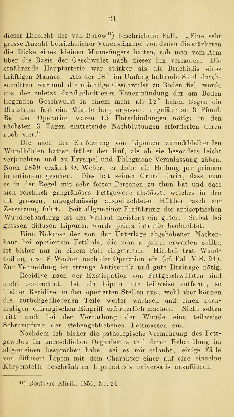 dieser Hinsicht der tod Burow^*) bescliriebene Fall. „Eine sehr grosse Anzahl beträchtlicher Venenstämme, von denen die stärkeren die Dicke eines kleinen Mannsiingers hatten, sah man vom Arm über die Basis der Geschwulst nach dieser hin yerlanfen. Die ernährende Hauptarterie war stärker als die Brachialis eines kräftigen Mannes. Als der 18 im Umfang haltende Stiel durch- schnitten war und die mächtige Geschwulst zu Boden fiel, wurde aus der zuletzt durchschnittenen Yenenmündung der am Boden liegenden Geschwulst in einem mehr als 12 hohen Bogen ein Blutstrom fast eine Minute lang ergossen, ungefähr an 3 Pfund. Bei der Ojoeration waren 15 Unterbindungen nötig; in den uächsten 3 Tagen eintretende Nachblutungen erforderten deren noch vier.'' Die nach der Entfernung von Lipomen zurückbleibenden Wundhöhlen hatten früher den Ruf, als ob sie besonders leicht verjauchten und zu Erysipel und Phlegmone Veranlassung gäben. Noch 1859 erzählt 0. Weber, er habe nie Heilung per primam intentionem gesehen. Dies hat seinen Grund daiin, dass man •es in der Regel mit sehr fetten Personen zu thun hat und dass sich reichlich gangränöses Fettgewebe abstösst, welches in den oft grossen, unregelmässig ausgebuchteten Höhlen rasch zur Zersetzung führt. Seit allgemeiner Einführung der antiseptischen Wundbehandlung ist der Verlauf meistens ein guter. Selbst bei grossen diffusen Lipomen wurde prima intentio beobachtet. Eine Nekrose der von der Unterlage abgehobenen Nacken- haut bei operiertem Fetthals, die man a priori erwarten sollte, ist bisher nur in einem Fall eingetreten. Hierbei trat Wund- heilung erst 8 Wochen nach der Operation ein (cf. Fall V S. 24). Zur Vermeidung ist strenge Antiseptik und gute Drainage nötig. Recidive nach der Exstirpation von Fettgeschwülsten sind nicht beobachtet. Ist ein Lipom nur teilweise entfernt, so bleiben Recidive an den operierten Stellen aus; wohl aber können die zurückgebliebenen Teile weiter wachsen und einen noch- maligen chirurgischen Eingriff erforderlich machen. Nicht selten tritt auch bei der Vernarbung der Wunde eine teilweise .Schrumpfung der stehengebliebenen Fettmassen ein. Nachdem ich bisher die pathologische Vermehrung des Fett- gewebes im menschlichen Organismus und deren Behandlung im allgemeinen besprochen habe, sei es mir erlaubt, einige Fälle von diffusem Lipom mit dem Charakter einer auf eine einzelne Körperstelle beschränkten Lipomatosis universalis anzuführen. ^') Deutsche Klinik, 1851, No. 24.