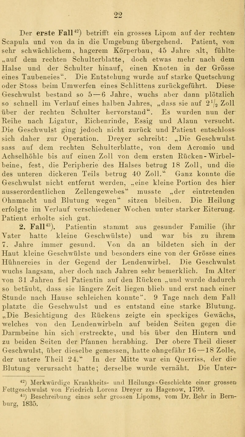 Der erste Fall^-) betrifft ein grosses Lipom auf der rechteit Scapula und Yon da in die Umgebung übergehend. Patient, Yon sehr schwächlichem, hagerem Körperbau, 45 Jahre .alt, fühlte ..auf dem rechten Schulterblatte, doch etwas mehr nach dem Halse und der Schulter hinauf, einen Knoten in der Grösse eines Taubeneies. Die Entstehung wurde auf starke Quetschung oder Stoss beim Umwerfen eines Schlittens zurückgeführt. Diese Geschwulst bestand so 5 — 6 Jahre, wuchs aber dann plötzlich so schnell im Verlauf eines halben Jahres, „dass sie auf 2^2 Zoll über der rechten Schulter hervorstand. Es wurden nun der- Reihe nach Ligatur, Eichenrinde, Essig und Alaun Tersucht. Die Geschwulst ging jedoch nicht zurück und Patient entschloss sich daher zur Operation. Dreyer schreibt: „Die Geschwulst- sass auf dem rechten Schulterblatte, von dem Acromio und Achselhöhle bis auf einen Zoll von dem ersten Rücken-Wirbel- beine, fest, die Perij^herie des Halses betrug 18 Zoll, und die des unteren dickeren Teils betrug 40 Zoll. Ganz konnte die Geschwulst nicht entfernt werden, „eine kleine Portion des hier ausserordentlichen Zellengewebes musste „der eintretenden Ohnmacht und Blutung wegen sitzen bleiben. Die Heilung erfolgte im Verlauf verschiedener Wochen unter starker Eiterung. Patient erholte sich gut. 2. FalP'^). Patientin stammt aus gesunder Familie (ihr Vater hatte kleine Geschwülste) und war bis zu ihrem 7. Jahre immer gesund. Von da an bildeten sich in der Haut kleine Geschwailste und besonders eine von der Grösse eines Hühnereies in der Gegend der Lendenwirbel. Die Geschw^ulst w^uchs langsam, aber doch nach Jahren sehr bemerklich. Im Alter von 31 Jahren fiel Patientin auf den Rücken „und wurde dadurch so betäubt, dass sie längere Zeit liegen blieb und erst nach einer Stunde nach Hause schleichen konnte. 9 Tage nach dem Fall 2)latzte die Geschwulst und es entstand eine starke Blutung. „Die Besichtigung des Rückens zeigte ein speckiges Gewächs, welches von den Lendenw^irbeln auf beiden Seiten gegen die- Darmbeine hin sich erstreckte, und bis über den Hintern und zu beiden Seiten der Pfannen herabhing. Der obere Theil dieser Geschwulst, über dieselbe gemessen, hatte ohngefähr 16 — 18 Zolle, der untere Theil 24. In der Mitte Avar ein Querriss, der die- Blutung verursacht hatte; derselbe wurde vernäht. Die Unter- ^-) Merkwürdige Krankiieits- und Heilungs-Geschichte einer grossen^ Fettgeschwulst von Friedrich Lorenz Drejer zu Hagenow, 1799. ^'') Beschreibung eines sehr gi'ossen Lipoms, vom Dr. Behr in Bern-^ bürg, 1835.