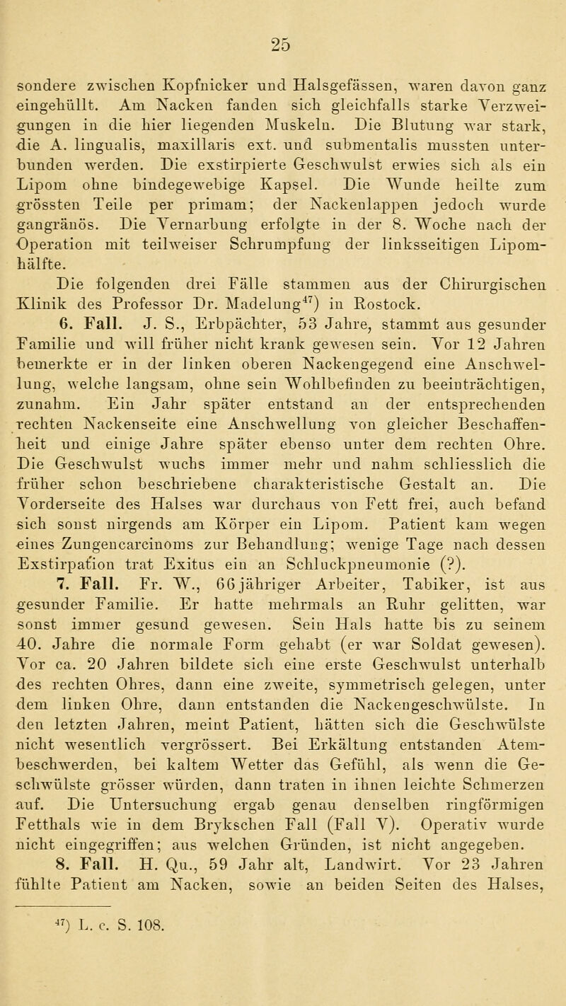 sondere zwisclien Kopfiiicker und Halsgefässen, waren daTon ganz eingeliiillt. Am Nacken fanden sich gleichfalls starke Verzwei- gungen in die hier liegenden Muskeln. Die Blutung war stark, die A. lingualis, maxillaris ext. und submentalis mussten unter- bunden werden. Die exstirpierte Geschwulst erwies sich als ein Lipom ohne bindegewebige Kapsel. Die Wunde heilte zum grössten Teile per primam; der Nackenlappen jedoch wurde gangränös. Die Yernarbung erfolgte in der 8. Woche nach der Operation mit teilweiser Schrumpfung der linksseitigen Lipom- hälfte. Die folgenden drei Fälle stammen aus der Chirurgischen Klinik des Professor Dr. Madelung*^) in Rostock. 6. Fall. J. S., Erbpächter, 53 Jahre, stammt aus gesunder Familie und will früher nicht krank gewesen sein. Yor 12 Jahren bemerkte er in der linken oberen Nackengegend eine Anschwel- lung, welche langsam, ohne sein Wohlbefinden zu beeinträchtigen, zunahm. Ein Jahr später entstand au der entsprechenden rechten Nackenseite eine Anschwellung yon gleicher Beschaffen- heit und einige Jahre später ebenso unter dem rechten Ohre. Die Geschwulst wuchs immer mehr und nahm schliesslich die früher schon beschriebene charakteristische Gestalt an. Die Vorderseite des Halses war durchaus tou Fett frei, auch befand sich sonst nirgends am Körper ein Lipom. Patient kam wegen ■eines Zungencarcinoms zur Behandlung; wenige Tage nach dessen Exstirpat'ion trat Exitus ein an Schluckpneumonie (?). 7. Fall. Fr. W., 66jähriger Arbeiter, Tabiker, ist aus gesunder Familie. Er hatte mehrmals an Ruhr gelitten, war sonst immer gesund gewesen. Sein Hals hatte bis zu seinem 40. Jahre die normale Form gehabt (er war Soldat gewesen). Yor ca. 20 Jahren bildete sich eine erste Geschwulst unterhalb des rechten Ohres, dann eine zweite, symmetrisch gelegen, unter dem linken Ohre, dann entstanden die Nackengeschwülste. In den letzten Jahren, meint Patient, hätten sich die Geschwülste nicht wesentlich vergrössert. Bei Erkältung entstanden Atem- beschwerden, bei kaltem Wetter das Gefühl, als wenn die Ge- schwülste grösser würden, dann traten in ihnen leichte Schmerzen auf. Die Untersuchung ergab genau denselben ringförmigen Fetthals Avie in dem Brjkschen Fall (Fall Y). Operativ wurde nicht eingegriffen; aus welchen Gründen, ist nicht angegeben. 8. Fall. H. Qu., 59 Jahr alt, Landwirt. Yor 23 Jahren fühlte Patient am Nacken, sowie an beiden Seiten des Halses, ^7) L. c. S. 108.
