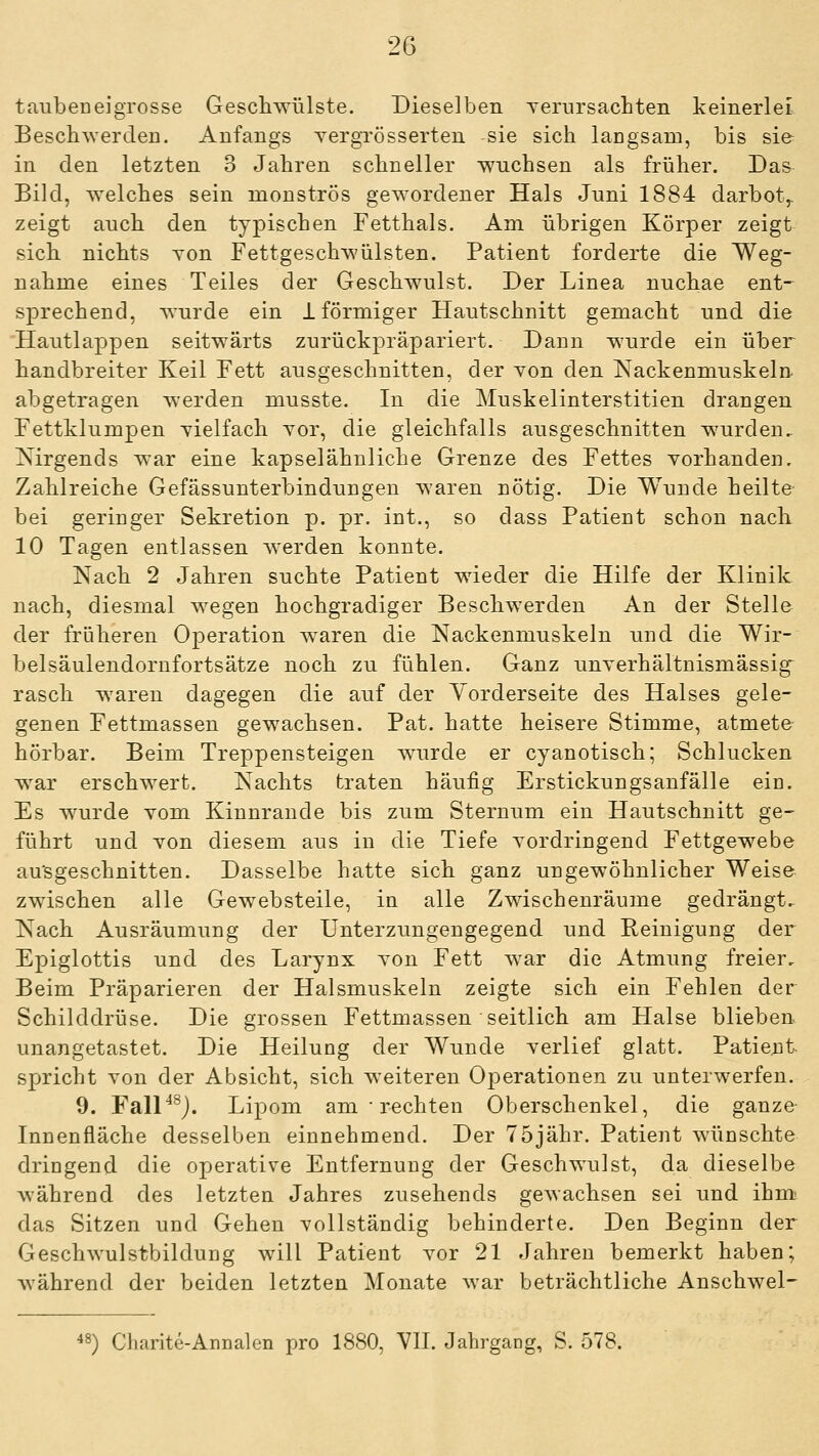 tauben ei grosse Geschwülste. Dieselben yerursacLten keinerlei Beschwer den. Anfangs yergrösserten sie sich lacgsaio, bis sie- in den letzten 3 Jahren schneller wuchsen als früher. Das Bild, welches sein monströs gewordener Hals Juni 1884 darbot,, zeigt auch den typischen Fetthals. Am übrigen Körper zeigt sich nichts yon Fettgeschwülsten. Patient forderte die Weg- nahme eines Teiles der Geschwulst. Der Linea nuchae ent- sprechend, wurde ein 1 förmiger Hautschnitt gemacht und die 'Hautlappen seitwärts zurückpräpariert. Dann wurde ein über handbreiter Keil Fett ausgeschnitten, der Yon den Nackenmuskeln abgetragen werden musste. In die Muskelinterstitien drangen Fettklumpen vielfach yor, die gleichfalls ausgeschnitten wurden, isirgends war eine kapselähnliche Grenze des Fettes yorhanden. Zahlreiche Gefässunterbindungen waren nötig. Die Wunde heilte- bei geringer Sekretion p. pr. int., so dass Patient schon nach 10 Tagen entlassen werden konnte. Nach 2 Jahren suchte Patient wieder die Hilfe der Klinik nach, diesmal wegen hochgradiger Beschwerden An der Stelle der früheren Operation waren die Nackenmuskeln und die Wir- belsäulendornfortsätze noch zu fühlen. Ganz unyerhältnismässig rasch waren dagegen die auf der Yorderseite des Halses gele- genen Fettmassen gewachsen. Pat. hatte heisere Stimme, atmete hörbar. Beim Treppensteigen wurde er cyanotisch; Schlucken war erschwert. Nachts traten häufig Erstickungsanfälle ein. Es wurde yom Kinnrande bis zum Sternum ein Hautschnitt ge- führt und yon diesem aus in die Tiefe yordringend Fettgewebe au'sgeschnitten. Dasselbe hatte sich ganz ungewöhnlicher Weise zwischen alle Gewebsteile, in alle Zwischenräume gedrängt.- Nach Ausräumung der Unterzungengegend und Reinigung der Epiglottis und des Larynx yon Fett war die Atmung freier. Beim Präparieren der Halsmuskeln zeigte sich ein Fehlen der Schilddrüse. Die grossen Fettmassen seitlich am Halse blieben unangetastet. Die Heilung der Wunde yerlief glatt. Patient spricht yon der Absicht, sich weiteren Operationen zu unterwerfen. 9. FalP^j. Lipom am • rechten Oberschenkel, die ganze- Innenfläche desselben einnehmend. Der 75jähr. Patient wünschte dringend die operative Entfernung der Geschwulst, da dieselbe während des letzten Jahres zusehends gewachsen sei und ihm das Sitzen und Gehen yollständig behinderte. Den Beginn der Geschwulstbildung will Patient yor 21 Jahren bemerkt haben; während der beiden letzten Monate war beträchtliche Anschwel- le) Charite-Arnalen pro 1880, Yll. Jahrgang, S. 578.