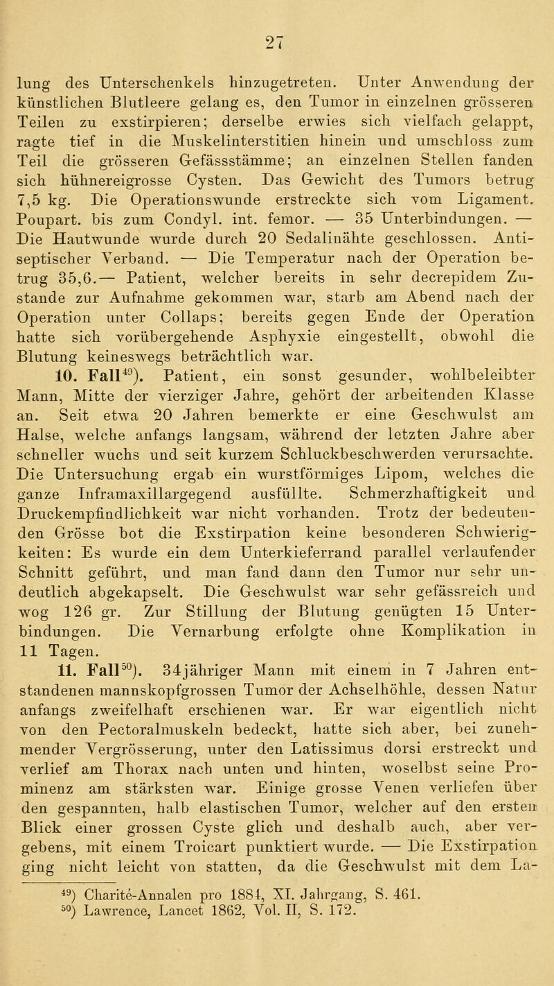 lung des Unterschenkels hinzugetreten. Unter Anwendung der künstlichen Blutleere gelang es, den Tumor in einzelnen grösseren Teilen zu exstirpieren; derselbe erwies sich vielfach gelappt, ragte tief in die Muskelinterstitien hinein und umschloss zum Teil die grösseren Gefässstämme; an einzelnen Stellen fanden sich hühnereigrosse Cysten. Das Gewicht des Tumors betrug 7,5 kg. Die Operationswunde erstreckte sich vom Ligament. Poupart. bis zum Gondyl. int. fenior. — 35 Unterbindungen. — Die Hautwunde wurde durch 20 Sedaliuähte geschlossen. Anti- septischer Verband. — Die Temperatur nach der Operation be- trug 35,6.— Patient, welcher bereits in sehr decrepidem Zu- stande zur Aufnahme gekommen war, starb am Abend nach der Operation unter CoUaps; bereits gegen Ende der Operation hatte sich Yorübergehende Asphyxie eingestellt, obwohl die Blutung keineswegs beträchtlich war. 10. Fall*^). Patient, ein sonst gesunder, wohlbeleibter Mann, Mitte der vierziger Jahre, gehört der arbeitenden Klasse an. Seit etwa 20 Jahren bemerkte er eine Geschwulst am Halse, welche anfangs langsam, während der letzten Jahre aber schneller wuchs und seit kurzem Schluckbeschwerden verursachte. Die Untersuchung ergab ein wurstförmiges Lipom, welches die ganze Liframaxillargegend ausfüllte. Schmerzhaftigkeit und Druckempfindlichkeit war nicht vorhanden. Trotz der bedeuten- den Grösse bot die Exstirpation keine besonderen Schwierig- keiten: Es wurde ein dem Unterkieferrand parallel verlaufender Schnitt geführt, und man fand dann den Tumor nur sehr un- deutlich abgekapselt. Die Geschwulst war sehr gefässreich und wog 126 gr. Zur Stillung der Blutung genügten 15 Unter- bindungen. Die Yernarbung erfolgte ohne Komplikation in 11 Tagen. 11. FalP°). 34jähriger Mann mit einem in 7 Jahren ent- standenen mannskopfgrossen Tumor der Achselhöhle, dessen Natur anfangs zweifelhaft erschienen war. Er Avar eigentlich nicht von den Pectoralmuskeln bedeckt, hatte sich aber, bei zuneh- mender Yergrösserung, unter den Latissimus dorsi erstreckt und verlief am Thorax nach unten und hinten, woselbst seine Pro- minenz am stärksten war. Einige grosse Venen verliefen über den gespannten, halb elastischen Tumor, welcher auf den ersten Blick einer grossen Cyste glich und deshalb auch, aber ver- gebens, mit einem Troicart punktiert wurde. — Die Exstirpation ging nicht leicht von statten, da die Geschwulst mit dem La- 49) Charite-Annalen pro 1884, XL Jalir^^ang, S. 461. ^0) Lawrence, Lancet 1862, Vol. II, S. 172.