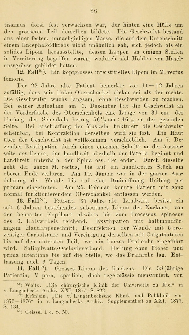 tissimus dorsi fest Yer\vaclisen Avar, der hinten eine Hülle um den grösseren Teil derselben bildete. Die Geschwulst bestand aus eiuer festen, unnachgiebigen Masse, die auf dem Durchschnitt ■einem Encephaloidkrebs nicht unähnlich sah, sich jedoch als ein solides Lipom herausstellte, dessen Lappen an einigen Stellen in YereiteruDg begriffen waren, wodurch sich Höhleu von Hasel- nussgrösse gebildet hatten. 12. FalP^). Ein kopfgrosses interstitielles Lipom im M. rectus femoris. Der 22 Jahre alte Patient bemerkte yor 11 —12 Jahren zufällig, dass sein linker Oberschenkel dicker sei als der rechte. Die Geschwulst w^uchs langsam, ohne Beschwerden zu machen. Dei seiner Aufnahme am 1. Dezember hat die Geschwulst an •der Vorderfläche des Oberschenkels eine Länge Yon 31 cm, der Umfang des Schenkels betrug 56^2 cm : 46\'2 cm der gesunden Seite. Bei Erschlaffung der Muskeln fluktuiert die Geschwulst scheinbar, bei Kontraktion derselben wird sie fest. Die Haut über der Geschwulst ist vollkommen yerschieblich. Am 7. De- zember Exstirj^ation durch einen enormen Schnitt an der Aussen- «eite des Femur, der handbreit oberhalb der Patella beginnt und handbreit unterhalb der Spina oss. ilei endet. Durch dieselbe geht der ganze M. rectus, bis auf ein handbreites Stück am oberen Ende verloren. Am 10. Januar war in der ganzen Aus- dehnung der Wunde bis auf eine Drainöffnung Heilung per jirimam eingetreten. Am 25. Februar konnte Patient mit ganz normal funktionierendem Oberschenkel entlassen werden. 13. FalP-j. Patient, 37 Jahre alt, Landwirt, besitzt ein ■seit 6 Jahren bestehendes subcutanes Lipom des Nackens, von der behaarten Kopfhaut abwärts bis zum Processus sj)inosus des 6. Halswirbels reichend. Exstirpation mit halbmondför- migem Hautlappenschnitt; Desinfektion der Wunde mit 5 pro- zentiger Carbolsäure und Vereinigung derselben mit Catgutsuturen bis auf den untersten Teil, wo ein kurzes Drainrohr eingeführt wird. Salicylwatte-Occlusivverband. Heilung ohne Fieber und prima intentione bis auf die Stelle, wo das Drainrohr lag. Ent- lassung nach 6 Tagen. 14. Fall'^^). Grosses Lipom des Rückens. Die 38 jährige Patientin, V para, spärlich, doch regelmässig menstruiert, von ^') Waitz, ^Die chirurgische Klinik der Universität zu Kiel in T. Langenbecks Archiv XXI, 1877, S. 822. j IC'rönlein, „Die v. Langenbecksche Klinik und Poliklinik von 1875—1876 in v. Langenbecks Archiv, Snpplementheft zu XXI, 1877, S. 134. ^^) Geissei 1. c. S. 50.