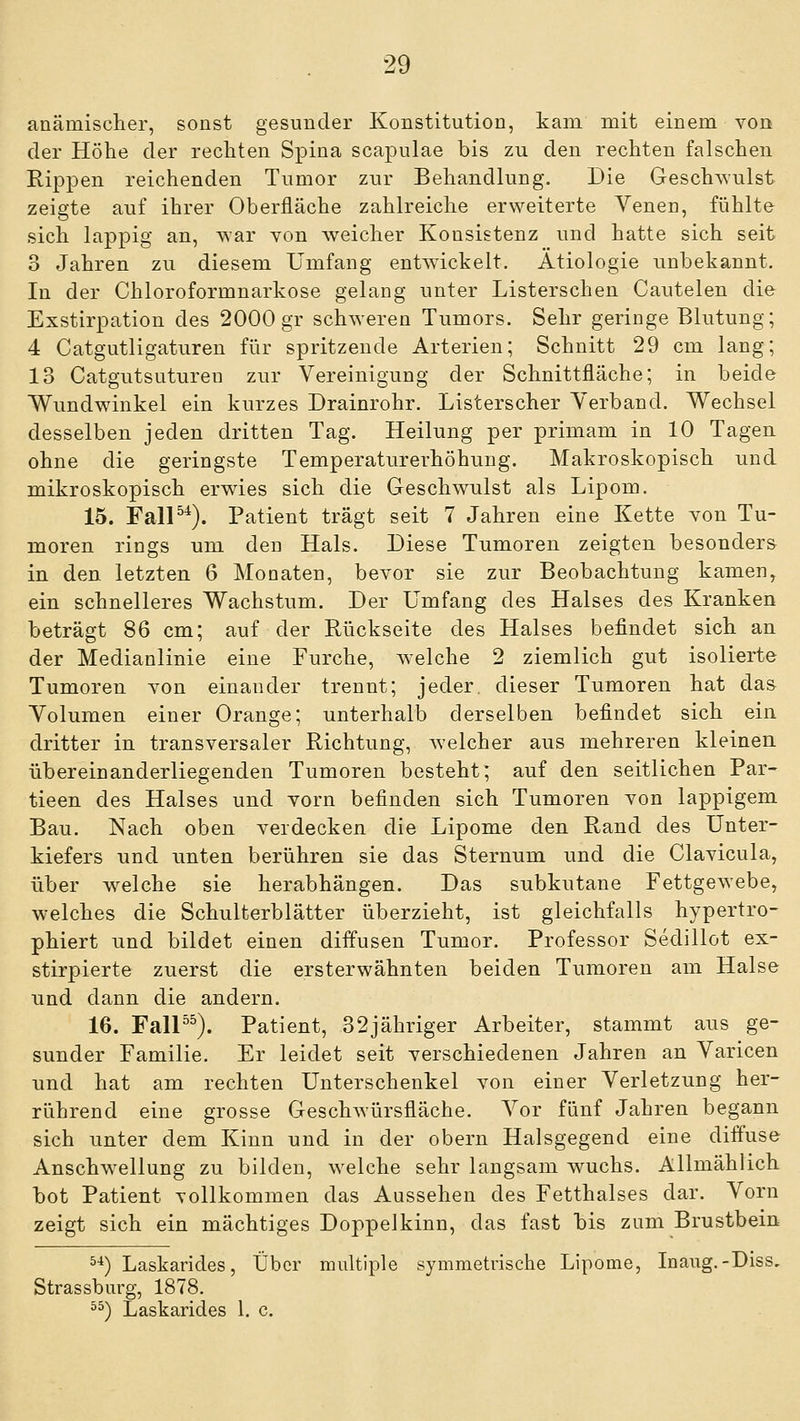 anämisclier, sonst gesunder Konstitution, kam mit einem von der Höhe der rechten Spina scapulae bis zu den rechten falschen Rippen reichenden Tumor zur Behandlung. Die Geschwulst zeigte auf ihrer Oberfläche zahlreiche erweiterte Yenen, fühlte sich lappig an, war von weicher Konsistenz und hatte sich seit 3 Jahren zu diesem Umfang entAvickelt. Ätiologie unbekannt. In der Chloroformnarkose gelang unter Listerschen Cautelen die Exstirpation des 2000 gr schweren Tumors. Sehr geringe Blutung; 4 Catgutligaturen für spritzende Arterien; Schnitt 29 cm lang; 13 Catgutsuturen zur Vereinigung der Schnittfläche; in beide Wundwinkel ein kurzes Drainrohr. Listerscher Verband. Wechsel desselben jeden dritten Tag. Heilung per primam in 10 Tagen ohne die geringste Temperaturerhöhung. Makroskopisch und mikroskopisch erwies sich die Geschwulst als Lipom. 15. FalP*). Patient trägt seit 7 Jahren eine Kette von Tu- moren rings um den Hals. Diese Tumoren zeigten besonders in den letzten 6 Monaten, bevor sie zur Beobachtung kamen, ein schnelleres Wachstum. Der Umfang des Halses des Kranken beträgt 86 cm; auf der Rückseite des Halses befindet sich an der Medianlinie eine Furche, Avelche 2 ziemlich gut isolierte Tumoren von einander trennt; jeder, dieser Tumoren hat das Volumen einer Orange; unterhalb derselben befindet sich ein dritter in transversaler Richtung, welcher aus mehreren kleinen übereinanderliegenden Tumoren besteht; auf den seitlichen Par- tieen des Halses und vorn befinden sich Tumoren von lappigem Bau. Nach oben verdecken die Lipome den Rand des Unter- kiefers und unten berühren sie das Sternum und die Clavicula, über welche sie herabhängen. Das subkutane Fettgewebe, welches die Schulterblätter überzieht, ist gleichfalls hypertro- phiert und bildet einen diffusen Tumor. Professor Sedillot ex- stirpierte zuerst die ersterwähnten beiden Tumoren am Halse und dann die andern. 16. FaU^^). Patient, 32jähriger Arbeiter, stammt aus ge- sunder Familie. Er leidet seit verschiedenen Jahren an Varicen und hat am rechten Unterschenkel von einer Verletzung her- rührend eine grosse Geschwürsfläche. Vor fünf Jahren begann sich unter dem Kinn und in der obern Halsgegend eine diffuse Anschwellung zu bilden, welche sehr langsam wuchs. Allmählich bot Patient vollkommen das Aussehen des Fetthalses dar. Vorn zeigt sich ein mächtiges Doppelkinn, das fast bis zum Brustbein ^^) Laskarides, Über multiple symmetrische Lipome, Inaug.-Diss, Strassburg, 1878. ^^) Laskarides 1. c.