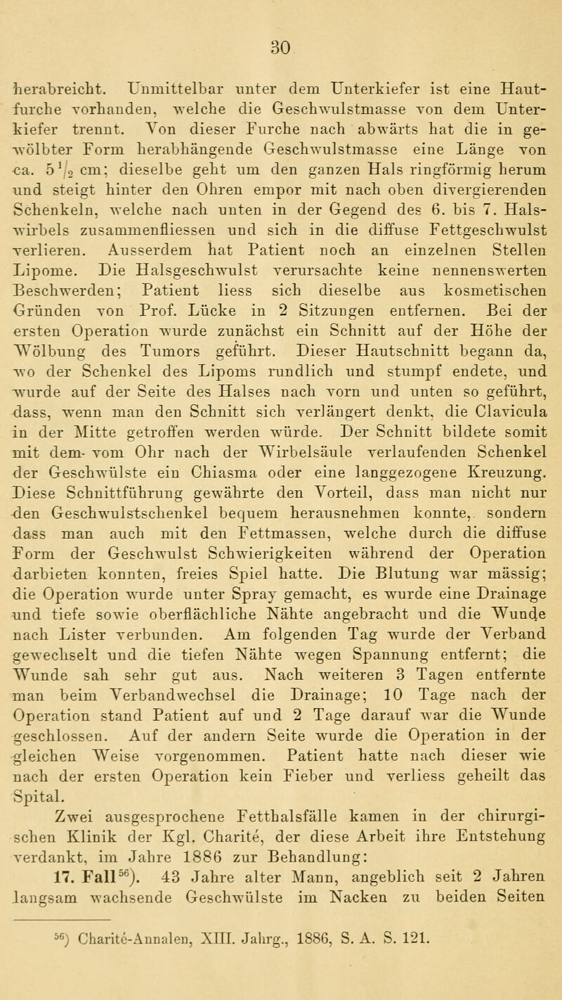 herabreicht. Unmittelbar unter dem Unterkiefer ist eine Haut- furche Yorhauden, welche die Geschwulstmasse Yon dem Unter- kiefer trennt. Yon dieser Furche nach abwärts hat die in ge- wölbter Form herabhängende Geschwulstmasse eine Länge Yon ca. ö'/ocm; dieselbe geht um den ganzen Hals ringförmig herum und steigt hinter den Ohren empor mit nach oben diYergierenden Schenkeln, welche nach unten in der Gegend des 6. bis 7. Hals- wirbels zusamnaenfliessen und sich in die diffuse Fettgeschwulst Yerlieren, Ausserdem hat Patient noch an einzelnen Stellen Lipome. Die Halsgeschwulst Yerursachte keine nennenswerten Beschwerden; Patient Hess sich dieselbe aus kosmetischen Gründen Yon Prof. Lücke in 2 Sitzungen entfernen. Bei der ersten Operation wurde zunächst ein Schnitt auf der Höhe der Wölbung des Tumors geführt. Dieser Hautschnitt begann da, wo der Schenkel des Lipoms lundlich und stumpf endete, und wurde auf der Seite des Halses nach Yorn und unten so geführt, dass, w^enn man den Schnitt sich Yerlängert denkt, die ClaYicula in der Mitte getroffen werden würde. Der Schnitt bildete somit mit dem- Yom Ohr nach der Wirbelsäule Yerlaufenden Schenkel der Geschwülste ein Chiasma oder eine langgezogene Kreuzung. Diese Schnittführung gewährte den Vorteil, dass man nicht nur den Geschwulstschenkel bequem herausnehmen konnte, sondern dass man auch mit den Fettmassen, w^elche durch die diffuse Form der Geschwulst Schwierigkeiten während der Operation ■darbieten konnten, freies Spiel hatte. Die Blutung war massig; die Operation wurde unter Spray gemacht, es wurde eine Drainage und tiefe sowie oberflächliche Nähte angebracht und die Wunde nach Lister Yerbunden. Am folgenden Tag wurde der Verband gewechselt und die tiefen Nähte wiegen Spannung entfernt; die Wunde sah sehr gut aus. Nach weiteren 3 Tagen entfernte man beim Verbandwechsel die Drainage; 10 Tage nach der Operation stand Patient auf und 2 Tage darauf war die Wunde geschlossen. Auf der andern Seite wurde die Operation in der •gleichen Weise vorgenommen. Patient hatte nach dieser wie nach der ersten Operation kein Fieber und Yerliess geheilt das Spital. Zwei ausgesprochene Fetthalsfälle kamen in der chirurgi- schen Klinik der Kgl. Charite, der diese Arbeit ihre Entstehung verdankt, im Jahre 1886 zur Behandlung: 17. FalP^). 43 Jahre alter Mann, angeblich seit 2 Jahren langsam wachsende Geschwülste im Nacken zu beiden Seiten 56) Charite-Annalen, XIII. Jahrg., 1886, S. A. S. 121.