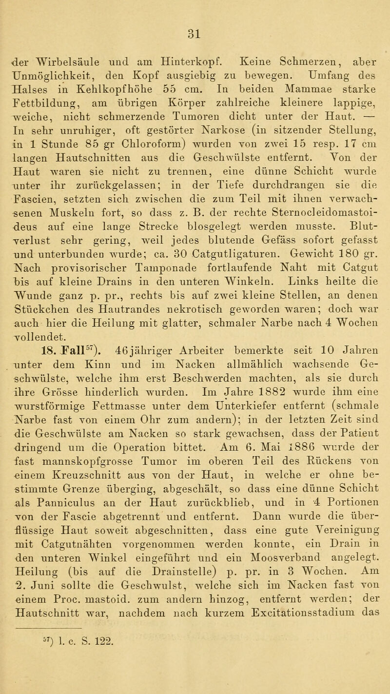 der Wirbelsäule und am Hinterkopf. Keine Sclimerzen, aber Unmöglichkeit, den Kopf ausgiebig zu bewegen. Umfang des Halses in Kelilkopfhöhe 55 cm. In beiden Mammae starke Fettbildung, am übrigen Körper zahlreiche kleinere lappige, weiche, nicht schmerzende Tumoren dicht unter der Haut. — In sehr unruhiger, oft gestörter Tsarkose (in sitzender Stellung, in 1 Stunde 85 gr Chloroform) w^urden von zwei 15 resp. 17 cm langen Hautschnitten aus die Geschwülste entfernt. Yon der Haut waren sie nicht zu trennen, eine dünne Schicht wurde -unter ihr zurückgelassen; in der Tiefe durchdrangen sie die Fascien, setzten sich zwischen die zum Teil mit ihnen Terwach- senen Muskeln fort, so dass z. B. der rechte Sternocleidomastoi- deus auf eine lange Strecke blosgelegt werden musste. Blut- Tcrlust sehr gering, w^eil jedes blutende Gefäss sofort gefasst und unterbunden wurde; ca. 30 Gatgutligaturen. Gewicht 180 gr. Nach provisorischer Tamponade fortlaufende Naht mit Catgut bis auf kleine Drains in den unteren Winkeln. Links heilte die Wunde ganz p. pr., rechts bis auf zwei kleine Stellen, an denen Stückchen des Hautrandes nekrotisch geworden waren; doch war auch hier die Heilung mit glatter, schmaler Narbe nach 4 Wochen vollendet. 18. FalP'^). 46jähriger Arbeiter bemerkte seit 10 Jahren unter dem Kinn und im Nacken allmählich w^achsende Ge- schwülste, welche ihm erst Beschwerden machten, als sie durch ihre Grösse hinderlich w^urden. Im Jahre 1882 wurde ihm eine wurstförmige Fettmasse unter dem Unterkiefer entfernt (schmale Narbe fast von einem Ohr zum andern); in der letzten Zeit sind die Geschwülste am Nacken so stark gewachsen, dass der Patient dringend um die Operation bittet. Am 6. Mai 1886 w^urde der fast mannskopfgrosse Tumor im oberen Teil des Rückens von einem Kreuzschnitt aus von der Haut, in welche er ohne be- stimmte Grenze überging, abgeschält, so dass eine dünne Schicht als Panniculus an der Haut zurückblieb, und in 4 Portionen von der Fascie abgetrennt und entfernt. Dann wurde die über- flüssige Haut soweit abgeschnitten, dass eine gute Vereinigung mit Catgutnähten vorgenommen w^erden konnte, ein Drain in den unteren Winkel eingeführt und ein Moosverband angelegt. Heilung (bis auf die Drainstelle) p. pr. in 3 Wochen. Am 2. Juni sollte die Geschwulst, welche sich im Nacken fast von einem Proc. mastoid. zum andern hinzog, entfernt werden; der Hautschnitt w^ar, nachdem nach kurzem Excitationsstadium das