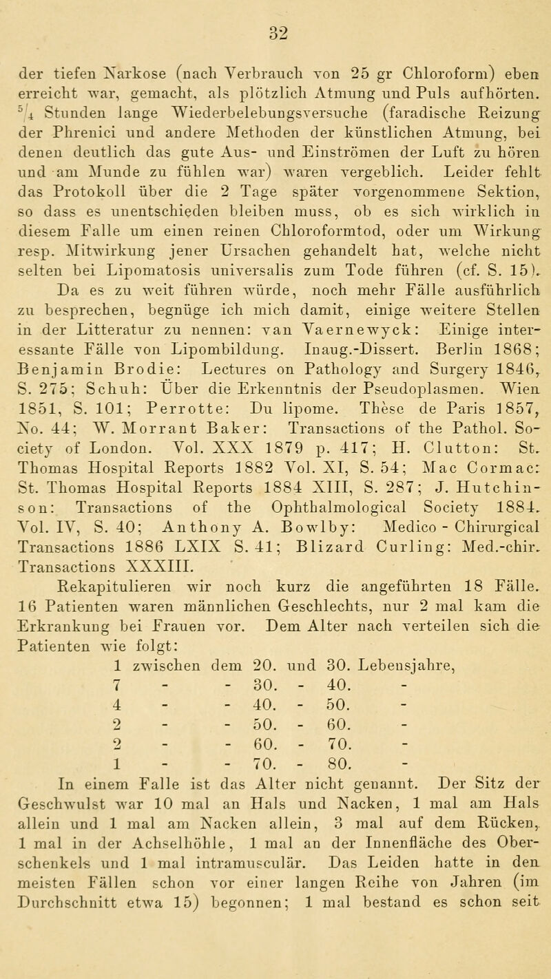 der tiefen Narkose (uach Verbraucli von 25 gr Claloroform) ebea erreicht war, gemacht, als plötzlich Atmung und Puls aufhörten. ^4 Stunden lange Wiederbelebungsversuche (faradische Reizung^ der Phrenici und andere Methoden der künstlichen Atmung, bei denen deutlich das gute Aus- und Einströmen der Luft zu hören und am Munde zu fühlen war) waren yergeblich. Leider fehlt das Protokoll über die 2 Tage später Yorgenommeoe Sektion, so dass es unentschieden bleiben muss, ob es sich wirklich in diesem Falle um einen reinen Chloroformtod, oder um Wirkung resp. Mitwirkung jener Ursachen gehandelt hat, welche nicht selten bei Lipomatosis universalis zum Tode führen (cf. S. 15). Da es zu weit führen würde, noch mehr Fälle ausführlich zu besprechen, begnüge ich mich damit, einige w^eitere Stellen in der Litteratur zu nennen: van Yaernewyck: Einige inter- essante Fälle von Lipombildung. Inaug.-Dissert. Berlin 1868; Benjamin Brodie: Lectures on Pathology and Surgery 1846, S. 275; Schuh: Über die Erkenntnis der Pseudoplasmen. Wien 1851, S. 101; Perrotte: Du lipome. These de Paris 1857, No. 44; W. Morrant Baker: Transactions of the Pathol. So- ciety of London. Yol. XXX 1879 p. 417; H. Clutton: St, Thomas Hospital Reports 1882 Yol. XI, S. 54; Mac Cormac: St. Thomas Hospital Reports 1884 XIII, S. 287; J. Hutchin- son: Transactions of the Ophthalmological Society 1884, Yol. lY, S. 40; Anthony A. Bowlby: Medico - Chirurgical Transactions 1886 LXIX S. 41; Blizard Curling: Med.-chir, Transactions XXXIII. Rekapitulieren wir noch kurz die angeführten 18 Fälle. 16 Patienten waren männlichen Geschlechts, nur 2 mal kam die Erkrankung bei Frauen vor. Dem Alter nach verteilen sich die Patienten wie folgt: 1 zwischen dem 20. und 30. Lebensjahre, 7 4 2 2 1 In einem Falle ist das Alter nicht genannt. Der Sitz der Geschwulst war 10 mal an Hals und Nacken, 1 mal am Hals allein und 1 mal am Nacken allein, 3 mal auf dem Rücken, 1 mal in der Achselhöhle, 1 mal an der Innenfläche des Ober- schenkels und 1 mal intramusculär. Das Leiden hatte in den meisten Fällen schon vor einer langen Reihe von Jahren (im Durchschnitt etwa 15) begonnen; 1 mal bestand es schon seit 30. ■ - 40. 40. ■ - 50. 50. • - 60. 60. • - 70. 70. - - 80.