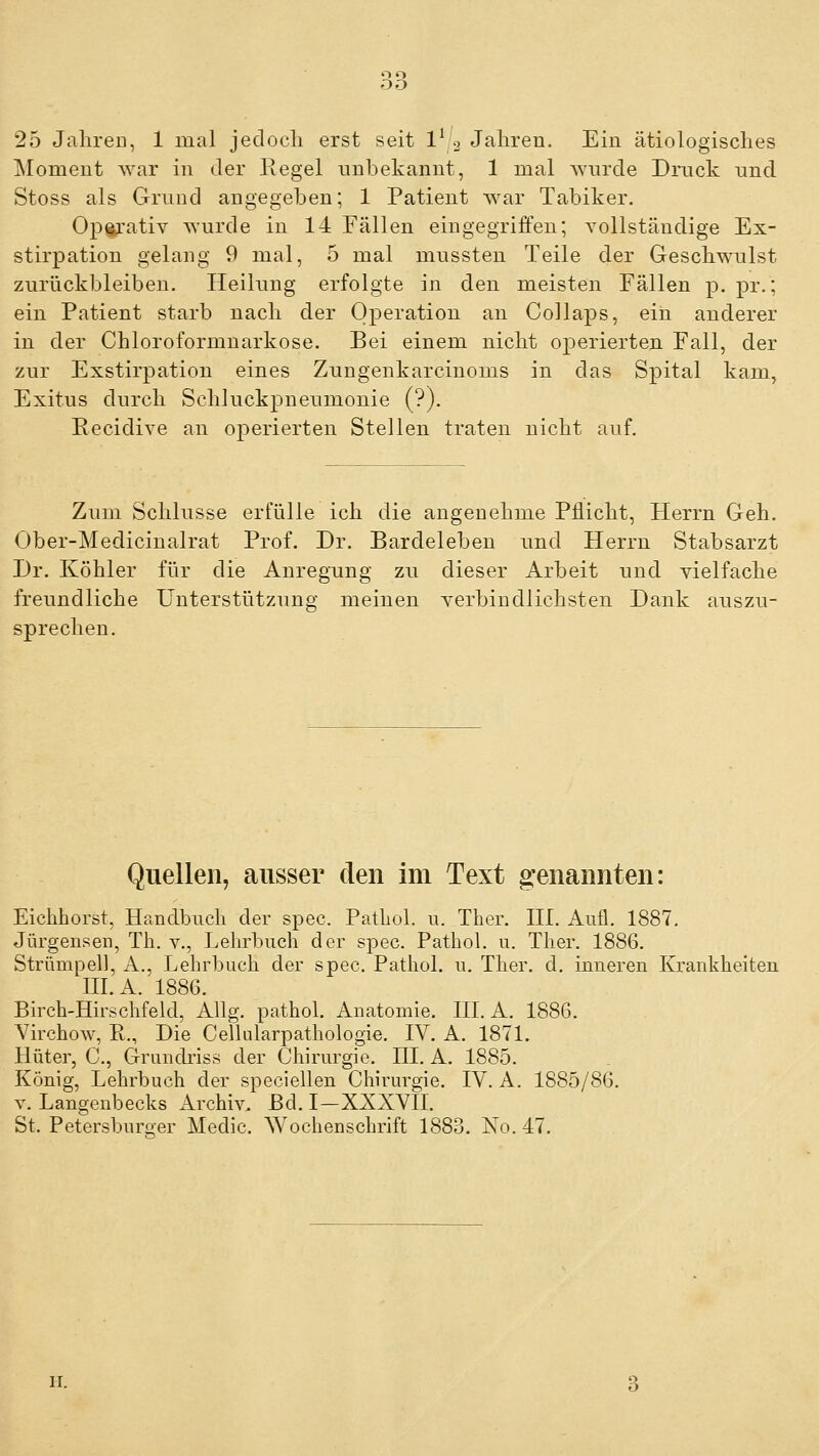 25 Jalireu, 1 mal jeclocli erst seit 1^ 2 Jahren. Ein ätiologisches Moment war in der Regel unbekannt, 1 mal wnrcle Drnck und Stoss als Grund angegeben; 1 Patient AA^ar Tabiker. Op^'ativ Avurde in 14 Fällen eingegriffen; A^ollständige Ex- stirpation gelang 9 mal, 5 mal mussten Teile der GescliAvnlst zurückbleiben. Heilung erfolgte in den meisten Fällen p. pr.; ein Patient starb nach der Operation an Collaps, ein anderer in der Chloroformuarkose. Bei einem nicht operierten. Fall, der zur Exstirpation eines Zungenkarcinoms in das Spital kam, Exitus durch Schluckpneumonie (?). Eecidive an operierten Stellen traten nicht auf. Zum Schlüsse erfülle ich die angenehme Pflicht, Herrn Geh. Ober-Medicinalrat Prof. Dr. Bardeleben und Herrn Stabsarzt Dr. Köhler für die Anregung zu dieser Arbeit und vielfache freundliche Unterstützung meinen verbindlichsten Dank auszu- sprechen. Quellen, ausser den im Text g-enannten: Eichhorst, Handbuch der spec. PatLol. u. Ther. HI. Aufl. 1887. Jürgeiisen, Th. v., Lehrbuch der spec. Pathol. u. Ther. 1886. Strümpell, A., Lehrbuch der spec. Pathol. 11. Ther. d. inneren Krankheiten III. A. 1886. Birch-Hirschfeld, Allg. pathol. Anatomie. III. A. 1886. VirchoAv, R., Die Cellularpathologie. IV. A. 1871. Hüter, C, Grundriss der Chirurgie. III. A. 1885. König, Lehrbuch der speciellen Chirurgie. IV. A. 1885/86. Y. Langenbecks Archiv. Bd. I—XXXVII. St. Petersburoer Medic. Wochenschrift 1883. No. 47. II.