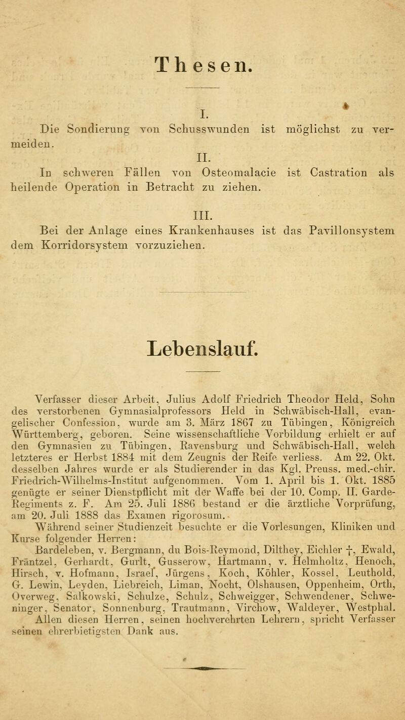 Thesen. i. Die Sondieruüg Ton Schusswunden ist mögliclist zu ver- meiden. II. In sclL^Yerell Fällen Ton Osteomalacie ist Castration als heilende Operation in Betracht zu ziehen. III. Bei der Anlage eines Krankenhauses ist das Pavillonsystem dem. Korridorsystem yorzuziehen. Lebenslauf. Verfasser dieser Arbeit, Julius Adolf Friedrich Theodor Held, Sohn des yerstorbenen Gymnasialprofessors Held in Scliwäbisch-Hall, evan- gelischer Confession, wurde am 3. März 1867 zu Tübingen, Königreich Württemberg, geboren. Seine wissenschaftliche Vorbildung erliielt er auf den Gymnasien zu Tübingen, Ravensburg und Schwäbisch-Hall, welch letzteres er Herbst 1884 mit dem Zeugnis der Reife verliess. Am 22. Okt. desselben Jahres wurde er als Studierender in das Kgi. Preuss. med.-chir. Friedlich-Wilhelms-Institut aufgenommen. Vom 1. April bis 1. Okt. 1885 genügte er seiner Dienstpflicht mit der Waffe bei der 10. Comp. IL Garde- Regiments z. F. Am 25. Juli 1886 bestand er die ärztliche Vorprüfung, am 20. Juli 1888 das Examen rigorosum. Während seiner Studienzeit besuchte er die Vorlesungen, Kliniken und Km'se folgender Hen-en: Bardeleben, v. Bergmann, du Bois-Reymond, Dilthey, Eichler -j-, Ewald, Fräntzel, Gerhardt. Gurlt, Gusserow, Hartmann, v. Helmholtz, Henoch, Hirsch, v. Hofmann, Israel*, Jürgens. Koch, Köhler, Kossei. Leuthold, G. Lewin. Leyden, Liebreich, Liman, Nocht, Olshausen, Oppenheim, Orth, Overweg, Salkowski, Schulze, Schulz, Schweigger, Schwendener, Schwe- ninger, Senator, Sonnenburg, Trautmann, Virchow, Waldeyer, WestphaL Allen diesen Herren, seinen hochverehrten Lehrern, spricht Verfasser seinen ehrerbietiersten Dank aus.