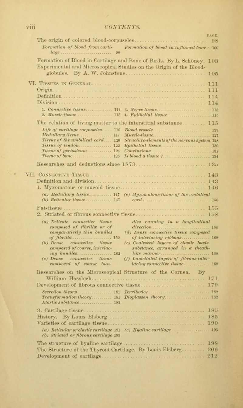 \-iii CONTENTS. I'AOE. The origin of colored blood-corpuscles 98 Formation of blood from carti- Formation of bloftd in inflamed hone.. 100 luge 98 Formation of Blood in Cartilage and Bone of Birds. By L. Sehoney. 103 Experimental and Mieroscoi)ieal Studies on the Origin of the Blood- globules. By A. W. Johnstone 105 VI. Tissues ix General Ill Origin Ill Definition 114 Division 114 1. Connective tissue 114 3. Xerve-tisstie 115 2. ilnscle-tissue 115 i. Epithelial tissue 115 The relation of living matter to the interstitial substance 115 Life of cartilage-corpuscles 116 Blood-ressels 127 Medullary tissue 117 JHuscle-lissue 127 Tissue of the umbilical cord— 120 .Struct u)-e-elemenfs of the nervous system 128 Tissue of tendon 122 Epithelial tissue 130 Tissue of periosteum 1-24 Conclusions 131 Tissue of bone 126 Is blood a tissue ? 134 Researches and deductions since 1S73 . 135 VII. CoxxECTivE Tissue 143 Definition and division 143 1. Myxomatous or mucoid tissue 146 fa) Medullary tissue 147 fc) Myxomatous tissue of the umbilical (b) Reticular tissue 147 cord 150 Fat-tissue 155 2. Striated or fibrous connective tissue 158 fa) Delicate connective tissue dies running in a longittidinal composed of fibrillm or of direction 164 comparatively thi7i bundles (d) Dense connective tissue composed of flbrilla; 159 of interlacing ribbons 168 (b) Dense connective tissue (e) Coalesced layers of elastic basis- composed of coarse, interlae- substance, arranged in a sheath- ing bundles 162 like manner 168 (c) Dense connective tissue (f) Lamellated layers of fibrous inter- composed of coarse bun- lacing connective tissue 169 Researches on the Microscopical Struetiue of the Cornea. By William Hassloeh 171 Development of fibrous connective tissue 179 Secretion theory 181 Territories 182 Transformation theory 181 Bioplasson theory 182 Elastic substance 182 3. Cartilage-tissue 185 History. By Louis Elsberg 185 Varieties of eartUage tissue 190 fa) Reticular or elastic cartilage 191 fc) Hyaline cartilage 195 fb) Striated or fibrous cartilage 193 The structure of hyaline cartilage 198 The Structure of the Th\Toid Cartilage. By Louis Elsberg 206 Development of cartilage 212