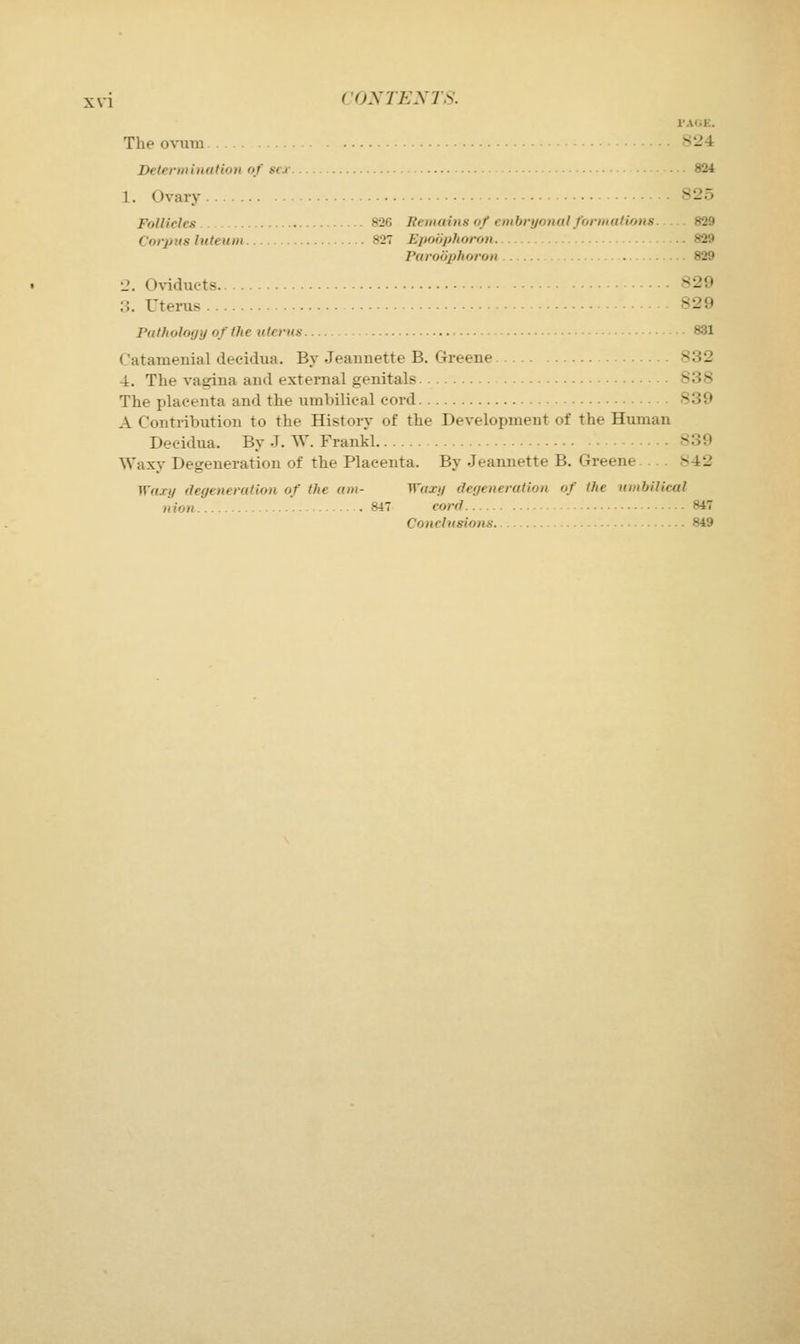 I'AfiE. The o%iira ^--4 Detennination of *< j- 824 1. Ovary 825 Follicles 826 Bemains of embryonal fonualions. .829 Corpus luteum 827 Epooplioron 829 Paroophoron 829 12. Oviducts 829 :;. Uterus 829 Pathology of the uterus 831 Catamenial decidua. By Jeannette B. Greene 832 4. The vagina and external genitals 838 The placenta and the umbilical cord 839 A Contribution to the History of the Development of the Human Decidua. By J. W. Frankl 839 Waxy Degeneration of the Placenta. By Jeannette B. Greene 842 Waxy degeneration of the am- Waxy degeneration of the nmhilical nion 847 cord 847 Conclusions. .. 849