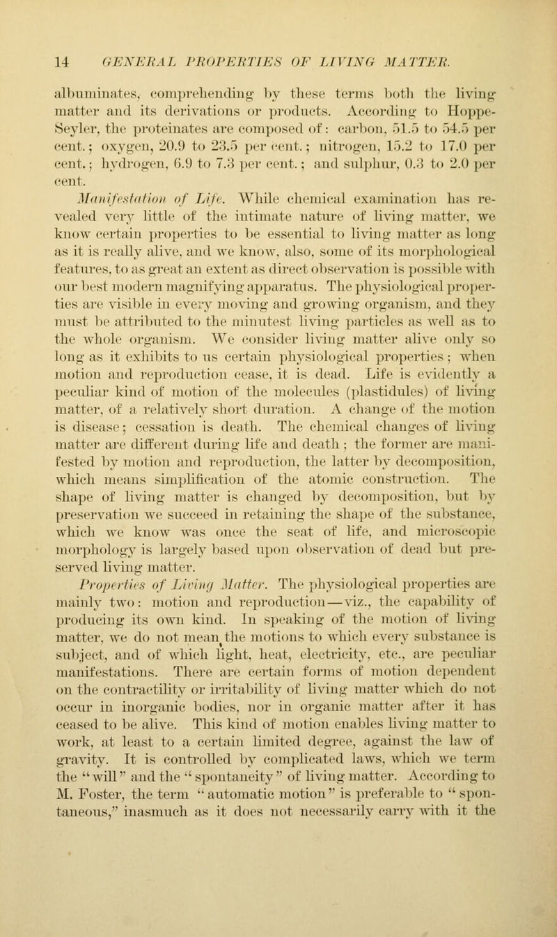 albuminates, conipreliencling by these terms both the living- matter and its derivations or products. According- to Hoppe- Seyler, the proteinates are composed of: carbon, 51.5 to 54.5 per cent.; oxygen, 20.9 to 23.5 percent.; nitrogen, 15.2 to 17.0 per cent.; hydi-ogen, 6.9 to 7.3 per cent.; and sulphm-, 0.3 to 2.0 per cent. Manifestation of Life. Wliile ehenncal examination has re- vealed ver}^ little of the intimate natui'e of living matter, we know certain properties to be essential to living matter as long as it is really alive, and we know, also, some of its morphological features, to as great an extent as direct observation is possil)le with our l)est modern magnifying apparatus. The physiological proper- ties are \dsible in every nio\dng and growing organism, and they must be attributed to the minutest living particles as well as to the whole organism. We consider living matter alive only so long as it exhibits to us certain physiological properties; when motion and reproduction cease, it is dead. Life is evidently a peculiar kind of motion of the molecules (plastidules) of living matter, of a relatively short duration. A change of the motion is disease; cessation is death. The chemical changes of living matter are different during life and death ; the former are mani- fested by motion and reproduction, the latter by decomposition, which means simplificatiou of the atomic construction. The shape of living matter is changed by decomposition, but hy preservation we succeed in retaining the shape of the substance, which we know was once the seat of life, and microscopic morphology is largely leased upon oliservation of deiid but pre- served living matter. Pt-operties of Living Matter. The physiological properties are mainly two: motion and reproduction—viz., the capability of producing its own kind. In speaking of the motion of li\dng matter, we do not mean the motions to which everv substance is subject, and of which light, heat, electricity, etc., are peculiar manifestations. There are certain forms of motion dependent on the contractility or irrital:)ility of living matter which do not occur in inorganic bodies, nor in organic matter after it has ceased to be alive. This kind of motion enables Hving matter to work, at least to a certain limited degree, against the law of gravity. It is controlled by complicated laws, which we term the will'' and the  spontaneity  of living matter. According to M. Foster, the term  automatic motion is preferable to  spon- taneous, inasmuch as it does not necessarily carry with it the