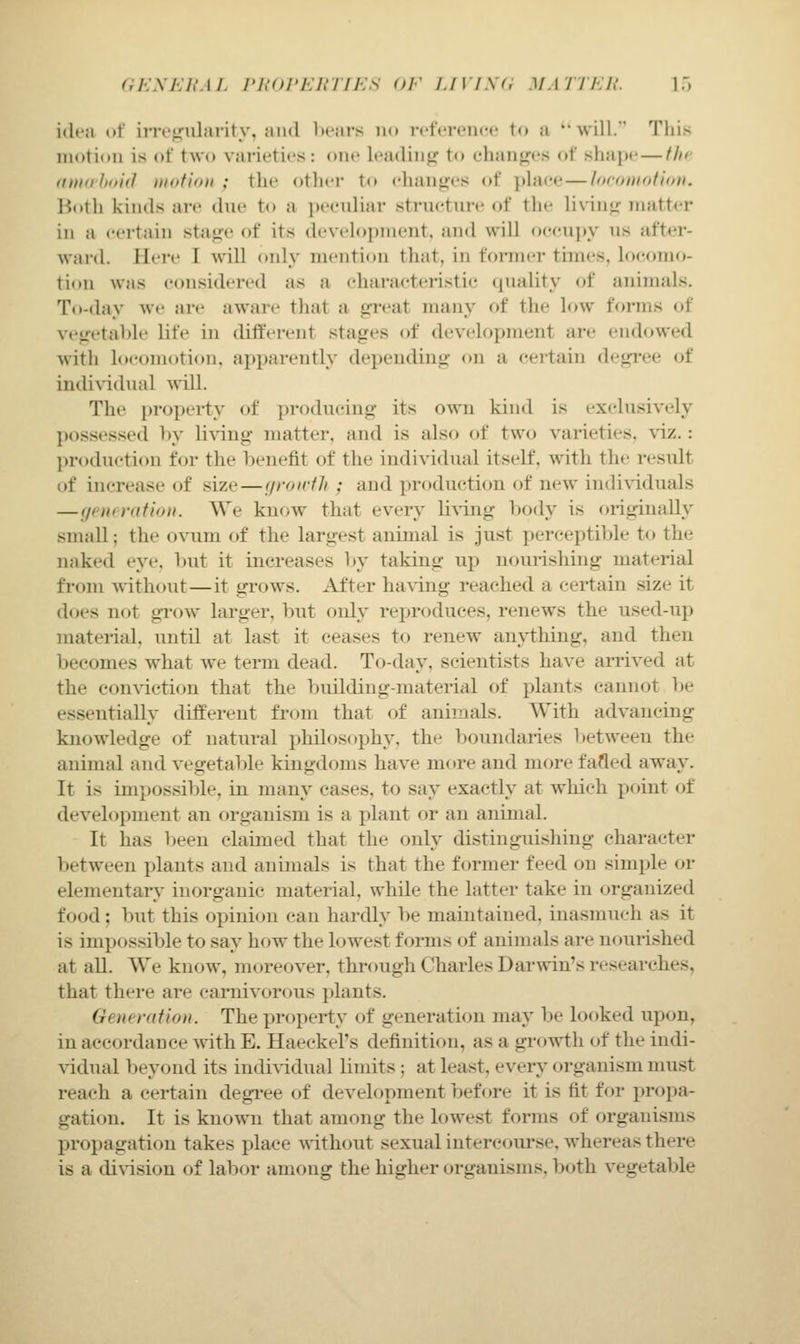 ciKXEUM. ri,'(U'i:irrn-:s or i.ivisa matti:!!. iT) idea of inv^ularity, and l)rars n(» i-ctVrciirc to a will. This motion is of two varieties: one leadinjij to ehanj^es of siiap*- — the (tm(i'hi>i(l motiou ; the other to ehanjtj:e!< of place—loroitiofinii. Botli kinds are due to a peeuliar structui-e of tlie liv-inj^- matter in a certain sta«ie of its development, and will oecui)y us after- ward. Ilci-e I will only mention that, in former times, locomo- tion was considered as a characteristic quality of animals. To-day we are aware that a trrcat many of the low forms of vegetable life in different stages of development are endowed ■with h)comotion, apparently depending on a certain degi'ee of indix'idual ^\'iU. The proj)erty of producing its own kind is exclusively possessed by living matter, and is also of two varieties, \dz.: production for the benefit of the individual itself, with the result of increase of size—f/roniJi ; and production of new individuals — (jt lit ration. We kn<^w that every li\TJig body is originally small; the ovum of the largest animal is just perceptible to the naked eye, but it increases In' taking up nourishing material from without—it grows. After having reached a certain size it does not grow larger, but only reproduces, renews the used-up material, until at last it ceases to renew an\i;hing, and then becomes what we term dead. To-day, scientists have arrived at the conviction that the building-material of plants cannot be essentially different from that of animals. With advancing knowledge of natural philosophy, the boundaries between the animal and vegetable kingdoms have more and more fafled away. It is impossible, in many cases, to say exactly at which point of development an organism is a plant or an animal. It has been claimed that the only distinguishing character between plants and animals is that the former feed on simple or elementary inorganic material, while the latter take in organized food; but this opinion can hardly be maintained, inasmuch as it is impossible to say how the lowest forms of animals are nourished at all. We know, moreover, through Charles Darwin's researches, that there are carnivorous plants. Generation. The property of generation may be looked upon, in accordance with E, Haeckel's definition, as a growth of the indi- vidual beyond its indiWdual limits ; at least, every organism must reach a certain degi'ee of development before it is fit for propa- gation. It is known that among the lowest forms of organisms propagation takes place Avithout sexual intercourse, whereas there is a division of labor among the higher organisms. l)oth vegetable
