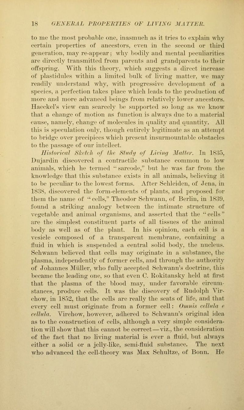 to me the iiK^st probal)le one, inasmuch as it tries to exphiiii why- certain jn'operties of ancestors, even in the second or thii'd generation, may re-appear; why bodily and mental peculiarities are directly transmitted from parents and grandparents to their offspring. With this theory, which suggests a direct increase of plastidules within a limited hulk of living matter, we may readily understand why, with progressive development of a species, a perfection takes place which leads to the production of more and more advanced beings from relatively lower ancestors. Haeckel's view can scarcely be supported so long as we know that a change of niotion as function is always due to a material cause, namely, change of molecules in quality and quantity. All this is speculation only, though entirely legitimate as an attempt to bridge over precij^ices which present insurmountable obstacles to the passage of our intellect. Historical SJtetch of tJie Hftahi of Lining Matter. In 1835, Dujardin discovered a contractile substance common to low animals, which he termed  sarcode, but he was far from the knowledge that this substance exists in all animals, believing it to be pecuKar to the lowest forms. After Schleiden, of Jena, in 1838, discovered the form-elements of plants, and proposed for them the name of '' cells, Theodor Schwann, of Berlin, in 1839, found a striking analogy l)etween the intimate structure of vegetable and animal organisms, and asserted that the **cells are the simplest constituent parts of all tissues of the animal body as well as of the plant. In his opinion, each cell is a vesicle composed of a transparent membrane, containing a fluid in which is suspended a central solid body, the nucleus. Schwann beheved that cells may originate in a substance, the plasma, independently of former cells, and through the authority of Johannes Miiller, who fuUy accepted Schwann's doctrine, this became the leading one, so that even C. Rokitansky held at first that the plasma of the l^lood may, under favora1)le circum- stances, produce cells. It was the discovery of Rudolph Vir- chow, in 1852, that the cells are really the seats of Hfe, and that every cell must originate from a former cell: Oinuis celhda e cellula. Virchow, however, adhered to Schwann's original idea as to the construction of cells, although a very simple considera- tion wiU show that this cannot be correct—viz., the consideration of the fact that no living material is ever a fluid, but always either a solid or a jelly-Uke, semi-fluid substance. The next who advanced the cell-theory was Max Schultze, of Bonn. He