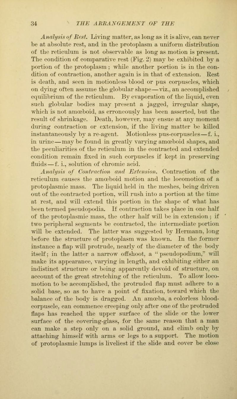 Analysis of Rest. Lh-ing matter, as long: as it is alive, can never be at absolute rest, and in the protoplasm a uniform distribution of the reticulum is not observable as long as motion is present. The condition of comparative rest (Fig. 2) may be exhibited by a portion of the protoplasm ; while another portion is in the con- dition of contraction, another again is in that of extension. Rest is death, and seen in motionless blood or pus corpuscles, which on dying often assume the globular shape—viz., an accomplished equilibrium of the reticulum. By evaporation of the liquid, even such globular bodies may present a jagged, irregular shape, which is not amoeboid, as erroneously has been asserted, but the result of shrinkage. Death, however, may ensue at any moment during coutracti(jn or extension, if the li\'ing matter be killed instantaneously by a re-agent. Motionless pus-corpuscles—f. i., in urine—may be found in greatly varying amoeboid shapes, and the peculiarities of the reticulum in the contracted and extended condition remain fixed in such corpuscles if kept in ])reserving fluids—f. i., solution of chromic acid. Anah/sis of Contraction and Extension. Contraction of the reticulum causes the amoeboid motion and the locomotion of a protoplasmic mass. The liquid held in the meshes, being di-iven out of the contracted portion, will rush into a portion at the time at rest, and will extend this portion in the shape of what has been termed pseudopodia. If contraction takes place in one half of the protoplasmic mass, the other half will be in extension ; if two peripheral segments be contracted, the intermediate portion will be extended. The latter was suggested by Hermann, long before the structm-e of protoplasm was known. In the former instance a flap SiTll protrude, nearly of the diameter of the body itself; in the latter a narrow offshoot, a ^' pseudopodium,'' will make its appearance, var\dng in length, and exhibiting either an indistinct structure or being apparently devoid of structure, on account of the great sti-etching of the reticulum. To allow loco- motion to be accomplished, the protruded flap must adhere to a solid base, so as to have a point of fixation, toward which the balance of the T)ody is dragged. An amoeba, a colorless l)lood- corpuscle, can commence creeping only after one of the protruded flaps has reached the upper surface of the slide or the lower surface of the covering-glass, for the same reason that a man can make a step only on a solid ground, and climl> only by attaching himself with arms or legs to a support. The motion of protoplasmic lumps is liveliest if the slide and cover be close