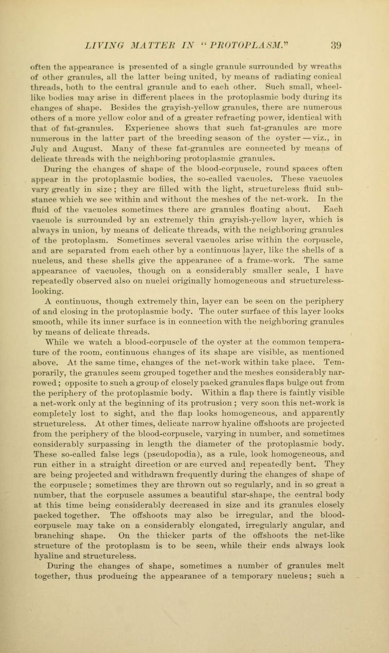 often the api)earanci' is presented of a single granule surrounded by wreaths of other gi-anules, all the latter being united, by means of radiating conical threads, both to the central gi-anule and to each other. Such small, wheel- like bodies may arise in different i)laces in the protoplasmic body during its changes of shai)e. Besides the gi-ayish-yellow granules, there are numerous others of a more yellow color and of a gi-eater refi-acting power, identical with that of fat-gi-anules. Experience shows that such fat-gi-anules are more numerous in the latter part of the breeding season of the oyster—viz., in Jidy and August. Many of these fat-gi-anules are connected by means of delicate threads with the neighltoring ])rotoplasmic gi-anules. During the changes of shape of the blood-corpuscle, round spaces often aj>pear in the protoplasmic bodies, the so-called vacuoles. These vacuoles vary gi-eatly in size ; they are filled with the light, structureless fluid sub- stance which we see within and without the meshes of the net-work. In the fluid of the vacuoles sometimes there are gi-anules floating about. Each vacuole is suiTOunded by an extremely thin grayish-yellow layer, which is always in union, l)y means of delicate threads, with the neighboring gi-anules of the protoplasm. Sometimes several vacuoles arise within the corpuscle, and are separated fi-om each other by a continuous layer, like the shells of a nucleus, and these shells give the appearance of a frame-work. The same appearance of vacuoles, though on a considerably smaller scale, I have repeatedly observed also on nuclei originally homogeneous and structureless- looking. A continuous, though extremely thin, layer can be seen on the periphery of and closing in the protoplasmic body. The outer surface of this layer looks smooth, while its inner surface is in connection with the neighboring graniiles by means of delicate threads. While we watch a blood-corpuscle of the oyster at the common tempera- ture of the room, continuous changes of its shape are visible, as mentioned above. At the same time, changes of the net-work within take place. Tem- porarily, the gi-anules seem gi-ouped together and the meshes considerably nar- rowed ; opposite to such a gi'oup of closely packed granules flaps bulge out from the periphery of the protoplasmic body. Within a flap there is faintly visible a net-work only at the beginning of its protrusion ; very soon this net-work is completely lost to sight, and the flap looks homogeneous, and apparently structui-eless. At other times, delicate naiTow hyaline offshoots are projected from the periphery of the blood-corpuscle, varying in number, and sometimes considerably surpassing in length the diameter of the ijrotoplasmic body. These so-called false legs (pseudopodia), as a rule, look homogeneous, and run either in a straight direction or are curved and repeatedly bent. They are being projected and withdi-awn fi-equently diiring the changes of shape of the corpuscle ; sometimes they are thrown out so regularly, and in so gi'eat a number, that the corpuscle assumes a beautiful star-shape, the central body at this time being considerably decreased in size and its granules closely packed together. The offshoots may also be irregular, and the blood- corpuscle may take on a considerably elongated, iiTegularly angular, and branching shape. On the thicker parts of the offshoots the net-like structure of the protoplasm is to be seen, while their ends always look hyaline and structureless. Dui'ing the changes of shape, sometimes a number of granules melt together, thus producing the appearance of a temporary nucleus; such a