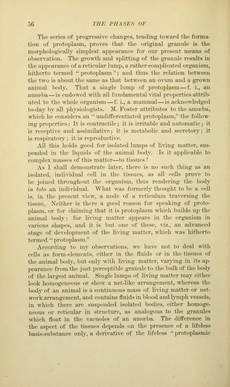 The series of progressive changes, tending toward the forma- tion of protoplasm, proves that the original grannie is the morphologically simplest appearance for our present means of observation. The growth and splitting of the granule results in the appearance of a reticular lump, a rather complicated organism, hitherto termed '' protoplasm'; and thus the relation between the two is about the same as that between an oxuvn and a grown animal body. That a single lump of protoplasm—f. i., an amoeba—is endowed wdth all fundamental ^-ital properties attrib- uted to the whole organism—f. i., a mammal—is acknowledged to-day by all physiologists. M. Foster attributes to the amoeba, which he considers an '' undifferentiated protoplasm, the follow- ing properties: It is contractile; it is ii'ritable and automatic ; it is receptive and assimilative; it is metabolic and secretory; it is respii'atorj^; it is reproductive. All this holds good for isolated lumps of li\'ing matter, sus- pended in the liquids of the animal body. Is it applicable to complex masses of this matter—to tissues ? As I shall demonstrate later, there is no such thing as an isolated, individual cell in the tissues, as aU cells prove to be joined throughout the organism, thus rendering the body in fofo an indiv-idual. What was formerly thought to be a cell is, in the present yievr, a node of a reticulum traversing the tissue. Neither is there a good reason for speaking of proto- plasm, or for claiming that it is protoplasm which builds up the animal body; for Hving matter appears in the organism in various shapes, and it is but one of these, viz., an advanced stage of development of the living matter, which was hitherto termed  protoplasm. According to my observations, we have not to deal with cells as foi-m-elements, either in the fluids or in the tissues of the animal body, but only with living matter, varving in its ap- pearance from the just perceptible gi-anuleto the bulk of the body of the largest animal. Single limips of living matter may either look homogeneous or show a net-like arrangement, whereas the body of an animal is a continuous mass of living matter or net- work aiTangement, and contains fluids in blood and Ivinph vessels, in which there are suspended isolated bodies, either homoge- neous or reticular in structure, as analogous to the gi-anules which float in the vacuoles of an amoeba. The difference in the aspect of the tissues depends on the presence of a lifeless basis-substance onlv, a derivative of the lifeless '• protoplasmic