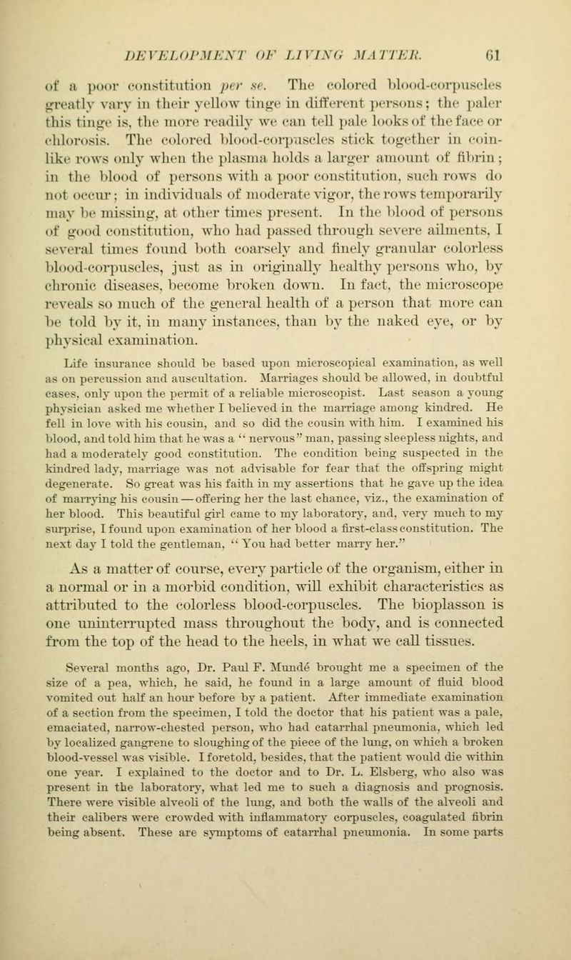 DEVEIJU'MKM' (JJ' LI VIS a MMTKIt. Gl of a poor constitution per se. The colored blood-corpuscles gfreatly vary in their yellow tinge in different persons; the paler this tintje is, the more readily we can tell i)ale looks of the face or chlort)sis. The colored Ijlood-corpiiscles stick together in coin- like rows only when the plasma holds a larger amount of fibrin; in the blood of persons Avith a poor constitution, such rows do not occiu; in individtials of moderate vigor, the rows temporarily may be missing, at other times present. In the blood of persons of good constitution, who had passed through severe ailments, I several times found l)oth coarsely aud finely granular colorless blood-corpuscles, just as in originally healthy persons who, by chronic diseases, become broken down. In fact, the microscope reveals so much of the general health of a person that more can be told by it, in many instances, than by the naked eye, or by physical examination. Life insuranee should be based upon microscopical examination, as well as on percussion and auscultation. Mamages should be allowed, in doubtful eases, only upon the pei-mit of a reliable microscopist. Last season a young physician asked me whether I believed in the maiTiage among kindred. He fell in love with his cousin, and so did the cousin with him. I examined his blood, and told him that he was a ' nervous man, passing sleepless nights, and had a moderately good constitution. The condition being suspected in the kindred lady, marriage was not advisable for fear that the offspring might degenerate. So gi-eat was his faith in my assertions that he gave up the idea of maiTying his cousiu — offering her the last chance, viz., the examination of her blood. This beautiful girl came to my laboratory, and, very much to my surprise, I found upon examination of her blood a first-class constitution. The next day I told the gentleman,  You had better marry her. As a matter of course, every particle of the organism, either in a normal or in a morbid condition, will exhibit characteristics as attri})uted to the colorless blood-corpuscles. The bioplasson is one uninterrupted mass throughout the body, and is connected from the top of the head to the heels, in what we call tissues. Several months ago, Dr. Paul F. Munde brought me a specimen of the size of a pea, which, he said, he found in a large amoimt of fluid blood vomited out half an hoiir before by a patient. After immediate examination of a section fi'om the specimen, I told the doctor that his patient was a pale, emaciated, narrow-chested person, who had catarrhal pneumonia, which led by localized gangrene to sloughing of the piece of the lung, on which a broken blood-vessel was Aisible. I foretold, besides, that the patient woidd die within one year. I explained to the doctor and to Dr. L. Elsberg, who also was present in the laboratoiy, what led me to such a diagnosis and prognosis. There were Aisible alveoli of the lung, and both the walls of the alveoli and their calibers were crowded with inflammatory corpuscles, coagulated fibrin being absent. These are symptoms of catarrhal pneiimonia. In some parts