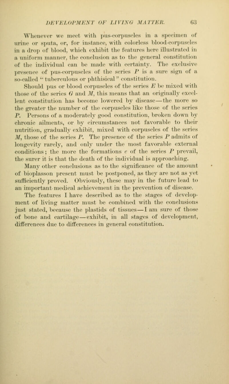 Wln'iu'vt'r we inoi't witli |)us-cor|nisclrs in a spofimoii of iiriiic or sjnita, or, for iiistiiiicc, with colorless Itlood-corpiisclcs in a dro]) of blood, wliieh exhibit the features liere illustriitcd in a uniform ninniicr, tlu conclusion as to the general constitution of the individual can be made with certainty. Tlu^ exclusive presence of ])us-corpusclcs of the series P is a suie siii'u of a so-called '' tuberculous or phthisical constitution. Should jms or l)lo()d corpuscles of the series E be mixed with those of the series (i and .1/, this means that an ori<,nnally excel- lent constitution has become lowered l)y disease—the more so the greater the numlx'r of the corpuscles like those of the series P. Persons of a modei-ately ^ood constitution, broken down by chronic ailments, or by circumstances not favorable to their nutrition, <i:radually exhil)it, mixed with corpuscles of the series il/, those of the series I*. The presence of the series I* admits of longevity rarely, and only under the most favorable external Ciuiditions; the more the formations r of the series /' prevail, the surer it is that the death of the individual is approaching. Many other conclusions as to the significance of the amount of bioplasson ])resent nnist l)e postponed, as they are not as yet suiTticiently proved. Ol)viously, these may in the future lead to an important medical achievement in the prevention of disease. The features I have described as to the stages of develop- ment of living nuitter must l)e combined with the conclusions just stated, l)ecause the plastids of tissues—I am sure of those of bone and cartilage — exhibit, in all stages of development, differences due to differences in general constitution.