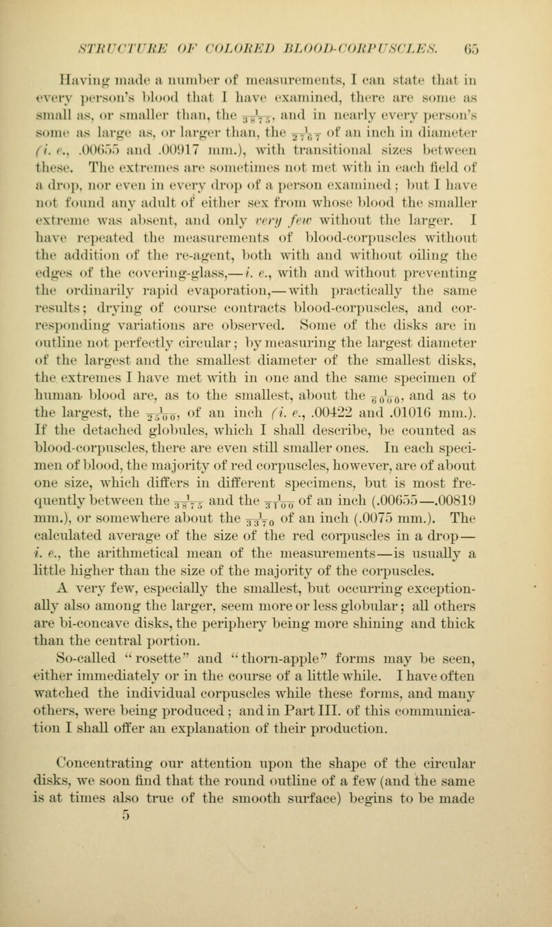 STurcrrui': of coloih-:]) iu.ood-coki'USCles. (m llaviuji iiKulc a uuiuIxt of meiisuri'iiicuts, 1 can state that in I'verv person's hlood that I have examined, there are some as small as, or smaller than, the j^y-;, and in nearly every j)erson's some as lary;e as, or larger than, the ^t'cT *'^ ^^^ ineh in diameter (i. ('., .OCX));) and .00917 mm.), with transitional sizes between these. The extremes are sometimes not met with in eacth field of a drop, nor even in every drop of a person examined; hut I have not found any adult of either sex from whose blood the smaller extreme was al)sent, and only i'ery few without the larger. I have repeated the measurements of blood-corpuscles without the addition of the re-agent, both with and without oiling the edges of the covering-glass,— /. e.^ with and without preventing the ordinarily rapid evaporation,—with practically the same results; drying of course contracts blood-corpuscles, and cor- responding variations are observed. Some of the disks are in outline not perfectly circular; by measuring the largest diameter of the largest and the smallest diameter of the smallest disks, the extremes I have met with in one and the same specimen of human- blood are, as to the smallest, about the goVo? '^^^ ^^ to the largest, the a^-Vo? ^^ ^^ inch fi e., .00422 and .01016 mm.). If the detached globules, which I shall describe, be counted as blood-corpuscles, there are even still smaller ones. In each speci- men of blood, the majority of red corpuscles, however, are of about one size, which differs in different specimens, but is most fre- quently between the ifg-Vs and the ^tju) of ^^ i^ich (.006.).)—.00819 mm.), or somewhere about the g^yg of an inch (.0075 mm.). The calculated average of the size of the red coi'puscles in a drop— i. e., the arithmetical mean of the measurements—is usually a little higher than the size of the majority of the corpuscles. A very few, especially the smallest, but occiu'ring exception- ally also among the larger, seem more or less globular; all others are bi-concave disks, the periphery being more shining and thick than the central portion. So-called rosette and thorn-apple forms may be seen, either immediately or in the course of a little while. I have often watched the individual corpuscles while these forms, and many others, were being produced ; and in Part III. of this communica- tion I shall offer an explanation of their production. Concentrating our attention upon the shape of the circular disks, we soon find that the round outline of a few (and the same is at times also true of the smooth sm-face) begins to be made